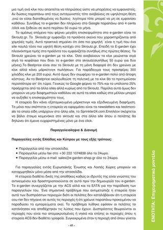ÌÈ· ÙÈÌ‹ ·Ó¿ ÎÏÈÎ Ô˘ ··ÈÙÂ›Ù·È Ó· ÏËÚÒÛÂÈ˜ ÒÛÙÂ Ó· ÌÔÚ¤ÛÂÈ˜ Ó· ÂÌÊ·ÓÈÛÙÂ›˜.
∞Ó ‰ÒÛÂÈ˜ ·Ú·¿Óˆ ·ﬁ ÙÔ˘˜ ·ÓÙ·ÁˆÓÈÛÙ¤˜ ÙﬁÙÂ ·ÓÂ‚·›ÓÂÈ˜ ÛÂ ˘„ËÏﬁÙÂÚË ı¤ÛË
,ÂÓÒ ·Ó Â›Û·È ‰È·ÙÂıÂÈÌ¤ÓÔ˜ Ó· ‰ÒÛÂÈ˜ ÏÈÁﬁÙÂÚ· ÙﬁÙÂ ÌÔÚÂ› Ó· ÌË ÛÂ ÂÌÊ·Ó›ÛÂÈ
Î·ıﬁÏÔ˘. ™˘Ó‹ıˆ˜ ÙÔ e-garden ‰ÂÓ ÏËÚÒÓÂÈ ÛÙÔ Google ·Ú·¿Óˆ ·ﬁ 4 cents
/click Î·È ÍÔ‰Â‡ÂÈ ÛÂ ·˘Ùﬁ ÂÚ›Ô˘ 50 Â˘ÚÒ ÙÔ Ì‹Ó·.
    ∆Ô ·Ì¤Ûˆ˜ ÂﬁÌÂÓÔ Ô˘ Ê¤ÚÓÂÈ ÌÂÁ¿ÏË ÂÈÛÎÂ„ÈÌﬁÙËÙ· ÛÙÔ e-garden Â›Ó·È ÙÔ
Skroutz.gr. ∆Ô Skroutz.gr ÂÌÊ·Ó›˙ÂÈ Ù· ÚÔ˚ﬁÓÙ· ÂÎÂ›Ó· Ô˘ ¯·Ú·ÎÙËÚ›˙ÔÓÙ·È ·ﬁ
¯·ÌËÏ¤˜ ÙÈÌ¤˜. ∞˘Ùﬁ Ú·ÎÙÈÎ¿ ÛËÌ·›ÓÂÈ ﬁÙÈ ﬁÛÔ ÈÔ ¯·ÌËÏ‹ Â›Ó·È Ë ÙÈÌ‹ Ô˘ ¤Ó·
site Ô˘Ï¿ ÙﬁÛÔ ÈÔ ˘„ËÏ‹ ı¤ÛË Î·Ù¤¯ÂÈ ÛÙÔ Skroutz.gr. ∂ÂÈ‰‹ ÙÔ E-garden ¤¯ÂÈ
ÏÂÔÓ¤ÎÙËÌ· ÙÈÌ‹˜ ÛÙ· ÚÔ˚ﬁÓÙ· ÙÔ˘ ÂÌÊ·Ó›˙ÂÙ·È Û˘Ó‹ıˆ˜ ÛÙÈ˜ ÚÒÙÂ˜ ı¤ÛÂÈ˜. ∆Ô
Skroutz ¯ÚÂÒÓÂÈ ÙÔ e-garden ÌÂ Ù· ÎÏÈÎ. ŸÛÔ ·ÓÂ‚·›ÓÔ˘Ó Ù· ÎÏÈÎ ÌÂÈÒÓÂÙ·È ÛÈÁ¿
ÛÈÁ¿ ÙÔ ÎÂÊ¿Ï·ÈÔ Ô˘ ‰›ÓÂÈ ÙÔ e-garden ÛÙÔ skroutz(Û˘Ó‹ıˆ˜ 50 Â˘ÚÒ ÁÈ· ‰‡Ô
Ì‹ÓÂ˜).∆Ô Bestprice Â›Ó·È Û·Ó ÙÔ Skroutz ÌÂ ÙË ÌﬁÓË ‰È·ÊÔÚ¿ ﬁÙÈ ‰ÂÓ ¯ÚÂÒÓÂÈ ÌÂ
ÎÏÈÎ ·ÏÏ¿ Î¿ÓÂÈ Ì¿ÚÎÂÙÈÓÁÎ ˆÏ‹ÛÂˆÓ. °È· ·Ú¿‰ÂÈÁÌ· ÙÔ˘˜ ÚÔÛÊ¤ÚÂÈ 300
¯ÈÏÈ¿‰Â˜ ÎÏÈÎ ÌÂ 200 Â˘ÚÒ. ∞˘Ùﬁ ﬁÌˆ˜ ‰ÂÓ Û˘ÌÊ¤ÚÂÈ ÙÔ e-garden ÔÏ‡ ·ﬁ ¿Ô„Ë
ÎﬁÛÙÔ˘˜. ∞Ó ÙÔ Bestprice ·ÎÔÏÔ˘ıÔ‡ÛÂ ÙË ÔÏÈÙÈÎ‹ ÌÂ Ù· ÎÏÈÎ ı· ÙÔ ÚÔÙÈÌÔ‡Û·Ó
ÂÚÈÛÛﬁÙÂÚÔ ·’ ﬁÙÈ ÙÒÚ·. °ÂÓÈÎÒ˜ ÙÔ Google Ê¤ÚÓÂÈ ÙÔ 75% Î·È ÙÔ ˘ﬁÏÔÈÔ 25%
ÚÔ¤Ú¯ÂÙ·È ·ﬁ Ù· ¿ÏÏ· sites ·ÏÏ¿ Î˘Ú›ˆ˜ ·ﬁ ÙÔ Skroutz. ¶·ÚﬁÏ· ·˘Ù¿ ﬁÌˆ˜ ‰ÂÓ
ÌÔÚÔ‡Ó Ó· ÌËÓ ‰È·ÊËÌÈÛÙÔ‡Ó Î·ıﬁÏÔ˘ ÛÂ ·˘Ù¿ Ù· sites Î·ıÒ˜ ÛÙÔ Ì¤ÏÏÔÓ ÌÔÚÂ›
Ó· ·˘ÍËıÂ› Ë ÂÈÛÎÂ„ÈÌﬁÙËÙ· ÙÔ˘˜.
    H ÂÙ·ÈÚÂ›· ‰ÂÓ Î¿ÓÂÈ ÂÍ·ÙÔÌÈÎÂ˘Ì¤ÓÔ Ì¿ÚÎÂÙÈÓÁÎ Î·È ÂÍÂÈ‰ÈÎÂ˘Ì¤ÓË ‰È·Ê‹ÌÈÛË.
∆Ô ÌﬁÓÔ Ô˘ ÛÎ¤ÙÂÙ·È Ë ÂÙ·ÈÚÂ›· Ó· ÂÊ·ÚÌﬁÛÂÈ Â›Ó·È Ù· newsletters Î·È testimoni-
als Ù· ÔÔ›· Â›‰Ë ˘¿Ú¯Ô˘Ó ÛÙÔ ¿ÏÏÔ site, ÙÔ Sprinkler24.com.∂ÈÏ¤ÔÓ ÛÎ¤ÊÙÂÙ·È
Ó· ‚¿ÏÂÈ ¤ÙÔÈÌ· ÎÂÈÌÂÓ¿ÎÈ· ÛÙÔ skroutz Î·È ÛÙ· ¿ÏÏ· site ﬁÔ˘ Ô ÂÏ¿ÙË˜ ı·
‰ËÏÒÓÂÈ ﬁÙÈ ¤ÌÂÈÓÂ Â˘¯·ÚÈÛÙËÌ¤ÓÔ˜ ÌﬁÓÔ ÌÂ ¤Ó· click.

                         ¶·Ú·ÁÁÂÏÂÈÔÏË„È· & ¢È·ÓÔÌ‹

¶·Ú·ÁÁÂÏ›Â˜ ÂÓÙﬁ˜ ∂ÏÏ¿‰·˜ Î·È ∫‡ÚÔ˘ ÌÂ ÙÔ˘˜ ÂÍ‹˜ ÙÚﬁÔ˘˜:

  ñ ¶·Ú·ÁÁÂÏ›· ·ﬁ ÙËÓ ÈÛÙÔÛÂÏ›‰·.
  ñ ¶·Ú·ÁÁÂÏ›· Ì¤Ûˆ fax ÛÙÔ +30 222 1074838 ﬁÏÔ ÙÔ 24ˆÚÔ.                           ΕΝΟΤΗΤΑ: Επιχειρηµατικά µοντέλα
  ñ ¶·Ú·ÁÁÂÏ›· Ì¤Ûˆ e-mail: sales@e-garden-shop.gr ﬁÏÔ ÙÔ 24ˆÚÔ.

  °È· ·Ú·ÁÁÂÏ›Â˜ ÂÓÙﬁ˜ ∂˘Úˆ·˚Î‹˜ ŒÓˆÛË˜ Î·È §ÔÈ¤˜ ÃÒÚÂ˜ ÌÔÚÔ‡Ó Ó·
Î·Ù·¯ˆÚËıÔ‡Ó ÌﬁÓÔ Ì¤Û· ·ﬁ ÙËÓ ÈÛÙÔÛÂÏ›‰·.
  ∏ ÂÙ·ÈÚÂ›· ‰È·ı¤ÙÂÈ ‰ÈÎ¤˜ ÙË˜ ·Ôı‹ÎÂ˜ Î·ıÒ˜ ÔÈ È‰Ú˘Ù¤˜ ÙË˜ Â›Ó·È ÁÓÒÛÙÂ˜ ÙÔ˘
·ÓÙÈÎÂÈÌ¤ÓÔ˘ Î·È ‰Ú·ÛÙËÚÈÔÔÈÔ‡ÓÙ·È ÛÂ ·˘Ùﬁ ÚÈÓ ÙËÓ ‰ËÌÈÔ˘ÚÁ›· ÙÔ˘ e-garden.
∆Ô e-garden Û˘ÓÂÚÁ¿˙ÂÙ·È ÌÂ ÙËÓ ACS ·ÏÏ¿ Î·È Ù· ∂§∆∞ ÁÈ· ÙËÓ ·Ú¿‰ÔÛË ÙˆÓ
·Ú·ÁÁÂÏÈÒÓ ÙÔ˘. ŒÓ· ÛËÌ·ÓÙÈÎﬁ Úﬁ‚ÏËÌ· Ô˘ ·ÓÙÈÌÂÙÒÈ˙Â Ë ÂÙ·ÈÚÂ›· ‹Ù·Ó
·˘Ùﬁ ÙˆÓ ‰˘ÛÚﬁÛÈÙˆÓ ÂÚÈÔ¯ÒÓ ‰ÈﬁÙÈ ÔÈ ÂÏ¿ÙÂ˜ ‰ÂÓ Î·Ù·Ï¿‚·ÈÓ·Ó ﬁÙÈ Ë ÂÙ·ÈÚÂ›·
cou-rier ‰ÂÓ ‹Á·ÈÓÂ ÛÂ ·˘Ù¤˜ ÙÈ˜ ÂÚÈÔ¯¤˜ ‹ ﬁÙÈ ¯Ú¤ˆÓÂ ·Ú·¿Óˆ ÚÔÎÂÈÌ¤ÓÔ˘ Ó·
·Ú·‰ÒÛÂÈ Ù· ÂÌÔÚÂ‡Ì·Ù· ÂÎÂ›. ∆Ô Úﬁ‚ÏËÌ· Ï‡ıËÎÂ ÂÊﬁÛÔÓ ÔÈ ÂÏ¿ÙÂ˜ ÙÔ
Î·Ù·ÓﬁËÛ·Ó Î·È ·Ô‰¤¯ÙËÎ·Ó ÙÈ˜ Ï‡ÛÂÈ˜ Ô˘ ¤¯Ô˘Ó. ¢˘ÛÚﬁÛÈÙÂ˜ ıÂˆÚÔ‡ÓÙ·È ÔÈ
ÂÚÈÔ¯¤˜ Ô˘ Â›Ó·È ÈÔ ·ÔÌ·ÎÚ˘ÛÌ¤ÓÂ˜ ‹ ÓËÛÈ¿ Î·È Â›ÛË˜ ÔÈ ÂÚÈÔ¯¤˜ ﬁÔ˘ Ë
ÂÙ·ÈÚÂ›· ACS ‰ÂÓ ‰È·ı¤ÙÂÈ ÁÚ·ÊÂ›Ô. ™˘ÁÎÂÎÚÈÌ¤Ó· ﬁÙ·Ó Ë ÂÚÈÔ¯‹ ·ﬁ ﬁÔ˘ Á›ÓÂÙ·È

                                     - 41 -
 