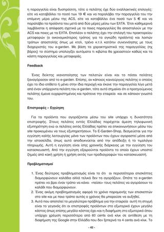 Ë ·Ú·ÁÁÂÏ›· Â›Ó·È ‰˘ÛÚﬁÛÈÙË, ÙﬁÙÂ Ô ÂÏ¿ÙË˜ ¤¯Â ‰‡Ô ÂÓ·ÏÏ·ÎÙÈÎ¤˜ ÂÈÏÔÁ¤˜:
Â›ÙÂ Ó· Î·Ù·‚¿ÏÏÂÈ ÙÔ ÔÛﬁ ÙˆÓ 19 F Î·È Ó· ·Ú·Ï¿‚ÂÈ ÙËÓ ·Ú·ÁÁÂÏ›· ÙÔ˘ ÙËÓ
ÂﬁÌÂÓË Ì¤Ú· Ì¤Ûˆ ÙË˜ ACS, Â›ÙÂ Ó· Î·Ù·‚¿ÏÏÂÈ ¤Ó· ÔÛﬁ ÙˆÓ 5 F Î·È Ó·
·Ú·Ï¿‚ÂÈ Ù· ÚÔ˚ﬁÓÙ· ÙÔ˘ ÌÂÙ¿ ·ﬁ ‰‡Ô Ì¤ÚÂ˜ Ì¤Ûˆ ÙˆÓ ∂§∆∞. ŒÙÛÈ Î·ıËÌÂÚÈÓ¿
Ï·Ì‚¿ÓÂÙ·È Ë ·ﬁÊ·ÛË Û¯ÂÙÈÎ¿ ÌÂ ÙÔ ÔÈÂ˜ ·Ú·ÁÁÂÏ›Â˜ ı· ·ÔÛÙ·ÏÔ‡Ó ÌÂ ÙËÓ
ACS Î·È ÔÈÂ˜ ÌÂ Ù· ∂§∆∞. ∂ÈÏ¤ÔÓ Ô ÂÏ¿ÙË˜ ¤¯ÂÈ ÙËÓ ÂÈÏÔÁ‹ ÙÔ˘ Ú·ÎÙÔÚÂ›Ô˘
ÌÂÙ·ÊÔÚÒÓ (Ô ÔÈÎÔÓÔÌÈÎﬁÙÂÚÔ˜ ÙÚﬁÔ˜ ÁÈ· Ù· ÔÁÎÒ‰Ë ÚÔ˚ﬁÓÙ·) Î·È ÏÔÈÒÓ
ÙÚﬁˆÓ ·ÔÛÙÔÏ‹˜ ﬁˆ˜ ÌÂ ÎÙÂÏ, ÙÚ¤ÓÔ Î.Ù.Ï Î·ÙﬁÈÓ Û˘ÓÂÓÓﬁËÛË˜ ÌÂ ÙÔ˘˜
‰È·¯ÂÈÚÈÛÙ¤˜ ÙÔ˘ e-garden. ªÂ ‚¿ÛË Ù· ¯·Ú·ÎÙËÚÈÛÙÈÎ¿ ÙË˜ ·Ú·ÁÁÂÏ›·˜ (¯
‚¿ÚÔ˜) ÙÔ Û‡ÛÙËÌ· ˘ÔÏÔÁ›˙ÂÈ ·˘ÙﬁÌ·Ù· ÙÈ ÎÈ‚ÒÙÈ· ı· ¯ÚÂÈ·ÛÙÔ‡Ó Î·ıÒ˜ Î·È Ù·
ÎﬁÛÙË ·Ú·ÁÁÂÏ›·˜ Î·È ÌÂÙ·ÊÔÚ¿˜.

Feedback

  ŒÓ·˜ ‰Â›ÎÙË˜ ÈÎ·ÓÔÔ›ËÛË˜ ÙˆÓ ÂÏ·ÙÒÓ Â›Ó·È Î·È ÙÔ ﬁÛÔÈ ÂÏ¿ÙÂ˜
Í·Ó·ÁﬁÚ·Û·Ó ·ﬁ ÙÔ e-garden. ∂›ÛË˜, ·Ó Î¿ÔÈÔ˜ Î·ÈÓÔ‡ÚÁÈÔ˜ ÂÏ¿ÙË˜ Ô ÔÔ›Ô˜
¤¯ÂÈ ÙÔ ›‰ÈÔ Â›ıÂÙÔ ‹ Ì¤ÓÂÈ ÛÙËÓ ›‰È· ÂÚÈÔ¯‹ Î·È ¤Î·ÓÂ ÙËÓ ·Ú·ÁÁÂÏ›· Ï›ÁÔ ÌÂÙ¿
·ﬁ ¤Ó·Ó ˘¿Ú¯ÔÓÙ· ÂÏ¿ÙË ÙÔ˘ e-garden, ÙﬁÙÂ ·˘Ùﬁ ÛËÌ·›ÓÂÈ ﬁÙÈ Ô ÚÔËÁÔ‡ÌÂÓÔ˜
ÂÏ¿ÙË˜ ¤ÌÂÈÓÂ Â˘¯·ÚÈÛÙËÌ¤ÓÔ˜ Î·È ÚﬁÙÂÈÓÂ ÙËÓ ÂÙ·ÈÚÂ›· Î·È ÛÂ Î¿ÔÈÔÓ ÁÓˆÛÙﬁ
ÙÔ˘.

∂ÈÛÙÚÔÊ¤˜ – ∂ÁÁ‡ËÛË

   °È· Ù· ÚÔ˚ﬁÓÙ· Ô˘ ·ÁÔÚ¿˙ÔÓÙ·È Ì¤Ûˆ ÙÔ˘ site ˘¿Ú¯ÂÈ Ë ‰˘Ó·ÙﬁÙËÙ·
ÂÈÛÙÚÔÊ‹˜. ™ÙÔ˘˜ ÂÏ¿ÙÂ˜ ÂÓÙﬁ˜ ∂ÏÏ¿‰·˜ ·Ú¤¯ÂÙ·È ¿ÌÂÛË ÙËÏÂÊˆÓÈÎ‹
ÂÍ˘ËÚ¤ÙËÛË ÂÓÒ ÔÈ ÂÏ¿ÙÂ˜ ÂÎÙﬁ˜ ∂ÏÏ¿‰·˜ Ú¤ÂÈ Ó· ÂÈÎÔÈÓˆÓ‹ÛÔ˘Ó Ì¤Ûˆ ÙÔ˘
site ÚÔÎÂÈÌ¤ÓÔ˘ Ó· ÙÔ˘˜ ÂÍ˘ËÚÂÙ‹ÛÔ˘Ó. ∆Ô E-Garden-Shop, ‰ÂÛÌÂ‡ÂÙ·È ÁÈ· ÙËÓ
ÂÁÁ‡ËÛË Î·Ï‹˜ ÏÂÈÙÔ˘ÚÁ›·˜ ÌﬁÓÔ ÙˆÓ ÚÔ˚ﬁÓÙˆÓ Ô˘ ¤¯Ô˘Ó ·ÁÔÚ·ÛÙÂ› Ì¤Û· ·ﬁ
ÙËÓ ÈÛÙÔÛÂÏ›‰·, ﬁˆ˜ ·˘Ùﬁ ·Ô‰ÂÈÎÓ‡ÂÙ·È ·ﬁ ÙËÓ ·ﬁ‰ÂÈÍË ‹ ÙÔ ÙÈÌÔÏﬁÁÈÔ
ÏËÚˆÌ‹˜. ∞˘Ù‹ Ë ÂÁÁ‡ËÛË Â›Ó·È ›ÛË˜ ¯ÚÔÓÈÎ‹˜ ‰È¿ÚÎÂÈ·˜ ÌÂ ÙËÓ ÂÁÁ‡ËÛË ÙÔ˘
Î·Ù·ÛÎÂ˘·ÛÙ‹. ∞ﬁ ÙËÓ ÂÁÁ‡ËÛË ÂÍ·ÈÚÔ‡ÓÙ·È ÚÔ˚ﬁÓÙ· Ù· ÔÔ›· ¤¯Ô˘Ó ˘ÔÛÙÂ›
˙ËÌÈ¤˜ ·ﬁ Î·Î‹ ¯Ú‹ÛË ‹ ¯Ú‹ÛË ÂÎÙﬁ˜ ÙˆÓ ÚÔ‰È·ÁÚ·ÊÒÓ ÙÔ˘ Î·Ù·ÛÎÂ˘·ÛÙ‹.

¶ÚÔ‚ÏËÌ·ÙÈÛÌÔ›

  1. ŒÓ·˜ ‰Â‡ÙÂÚÔ˜ ÚÔ‚ÏËÌ·ÙÈÛÌﬁ˜ Â›Ó·È ÙÔ ﬁÙÈ ÔÈ ÂÚÈÛÛﬁÙÂÚÔÈ ÂÈÛÎ¤ÙÂ˜
     ‰È·ÌÔÚÊÒÓÔ˘Ó Î·Ï¿ıÈ· ·ÏÏ¿ ÙÂÏÈÎ¿ ‰ÂÓ Ù· ·ÁÔÚ¿˙Ô˘Ó. √ﬁÙÂ ÙÔ e-garden
     Ú¤ÂÈ Ó· ‚ÚÂÈ ¤Ó·Ó ÙÚﬁÔ Ó· Î¿ÓÂÈ «Â›ÛÂÈ» ÙÔ˘˜ ÂÏ¿ÙÂ˜ Ó· ·ÁÔÚ¿ÛÔ˘Ó ÙÔ
     Î·Ï¿ıÈ Ô˘ ‰È·ÌÔÚÊÒÓÔ˘Ó.
  2. ŒÓ·˜ ·ÎﬁÌË ÚÔ‚ÏËÌ·ÙÈÛÌﬁ˜ ·ÊÔÚ¿ ÙÔ ¯ÚﬁÓÔ ·Ú·ÌÔÓ‹˜ ÙˆÓ ÂÈÛÎÂÙÒÓ
     ÛÙÔ site Î·È ÌÂ ÔÈÔ ÙÚﬁÔ ·˘Ùﬁ˜ Ô ¯ÚﬁÓÔ˜ ı· ÌÔÚÔ‡ÛÂ Ó· ·˘ÍËıÂ›.
  3. ∞˘Ùﬁ Ô˘ ·ÔÙÂÏÂ› ÙÔ ÌÂÁ·Ï‡ÙÂÚÔ Úﬁ‚ÏËÌ· ÁÈ· ÙËÓ ÂÙ·ÈÚÂ›· ·˘Ù‹ ÙË ÛÙÈÁÌ‹
     Â›Ó·È ÙÔ ÁÂÁÔÓﬁ˜ ﬁÙÈ ÔÈ ÂÈÛÙÚÔÊ¤˜ ÚÔ˚ﬁÓÙˆÓ ÛÙÔ ÂÍˆÙÂÚÈÎﬁ ¤¯Ô˘Ó ÌÂÁ¿ÏÔ
     ÎﬁÛÙÔ˜ ﬁˆ˜ Â›ÛË˜ ÌÂÁ¿ÏÔ ÎﬁÛÙÔ˜ ¤¯ÂÈ Î·È Ë ‰È·Ê‹ÌÈÛË ÛÙÔ ÂÍˆÙÂÚÈÎﬁ ﬁÔ˘
     ˘¿Ú¯ÂÈ ¯Ú¤ˆÛË ÂÚÈÛÛﬁÙÂÚ· ·ﬁ 60 cents ·Ó¿ ÎÏÈÎ ÛÂ ·ÓÙ›ıÂÛË ÌÂ ÙË
     ‰È·Ê‹ÌÈÛË ÙË˜ Google ÛÙËÓ ∂ÏÏ¿‰· Ô˘ ‰ÂÓ ÍÂÂÚÓ¿ Ù· 4 cents ·Ó¿ ÎÏÈÎ. ∆Ô

                                       - 42 -
 