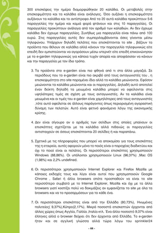 300 ÂÈÛÎ¤„ÂÈ˜ ÙËÓ ËÌ¤Ú· ‰È·ÌÔÚÊÒıËÎ·Ó 20 Î·Ï¿ıÈ·. √È ÌÂÙ·‚ÔÏ¤˜ ÛÙËÓ
ÂÈÛÎÂ„ÈÌﬁÙËÙ· Î·È Ù· Î·Ï¿ıÈ· Â›Ó·È ·Ó¿ÏÔÁÂ˜. ŸÛÔ ·˘Í¿ÓÂÈ Ë ÂÈÛÎÂ„ÈÌﬁÙËÙ·
·˘Í¿ÓÔ˘Ó Ù· Î·Ï¿ıÈ· Î·È ÙÔ ·ÓÙ›ÛÙÚÔÊÔ ∞ﬁ Ù· 20 ·˘Ù¿ Î·Ï¿ıÈ· ÚÔÎ‡ÙÔ˘Ó 5-6
·Ú·ÁÁÂÏ›Â˜ ÙËÓ ËÌ¤Ú· Î·È Î·ÌÈ¿ ÊÔÚ¿ ÊÙ¿ÓÔ˘Ó Î·È ÛÙÈ˜ 10 ·Ú·ÁÁÂÏ›Â˜. √È
·Ú·ÁÁÂÏ›Â˜ ÚÔÎ‡ÙÔ˘Ó ·Ó¿ÏÔÁ· ·ﬁ ÙÔÓ ·ÚÈıÌﬁ ÙˆÓ Î·Ï·ıÈÒÓ. ∞Ó ‰ÂÓ ¤¯Ô˘ÌÂ
Î·Ï¿ıÈ· ‰ÂÓ ¤¯Ô˘ÌÂ ·Ú·ÁÁÂÏ›Â˜. ™˘Ó‹ıˆ˜ ÌÈ· ·Ú·ÁÁÂÏ›· Â›Ó·È ¿Óˆ ·ﬁ 100
Â˘ÚÒ. ™ÙÈ˜ ·Ú·ÁÁÂÏ›Â˜ ·˘Ù¤˜ ‰ÂÓ Û˘ÌÂÚÈÏ·Ì‚¿ÓÔÓÙ·È ﬁÛÂ˜ Á›ÓÔÓÙ·È Ì¤Ûˆ
ÙËÏÂÊÒÓÔ˘. À¿Ú¯Ô˘Ó ‰ËÏ·‰‹ ÂÏ¿ÙÂ˜ Ô˘ ÂÈÛÎ¤ÙÔÓÙ·È ÙÔ site , ‚¿˙Ô˘Ó Ù·
ÚÔ˚ﬁÓÙ· Ô˘ ı¤ÏÔ˘Ó ÛÂ Î·Ï¿ıÈ· ·ÏÏ¿ Î¿ÓÔ˘Ó ÙËÓ ·Ú·ÁÁÂÏ›· ÙËÏÂÊˆÓÈÎÒ˜ Â›ÙÂ
ÂÂÈ‰‹ ‰ÂÓ ÂÌÈÛÙÂ‡ÔÓÙ·È Ó· ·ÁÔÚ¿ÛÔ˘Ó Ì¤Ûˆ ÈÓÙÂÚÓ¤Ù Â›ÙÂ ÂÂÈ‰‹ ÂÈÎÔÈÓÒÓËÛ·Ó
ÌÂ ÙÔ e-garden ÙËÏÂÊˆÓÈÎÒ˜ ÁÈ· Î¿ÔÈ· Ù˘¯ﬁÓ ·ÔÚ›· Î·È ·ÔÊ¿ÛÈÛ·Ó Ó· Î¿ÓÔ˘Ó
Î·È ÙËÓ ·Ú·ÁÁÂÏ›· ÌÂ ÙÔÓ ›‰ÈÔ ÙÚﬁÔ.

  3. ∆· ÚÔ˚ﬁÓÙ· ÛÙÔ e-garden Â›Ó·È ÈÔ ÊıËÓ¿ ·ﬁ ÙÈ ÛÙ· ¿ÏÏ· Ì·Á·˙È¿. ™Â
     ÂÚÈﬁ‰Ô˘˜ Ô˘ ÙÔ e-garden Â›Ó·È ÈÔ ·ÎÚÈ‚ﬁ ·ﬁ ÙÔ˘˜ ·ÓÙ·ÁˆÓÈÛÙ¤˜ ÙÔ˘ , Ë
     ÂÈÛÎÂ„ÈÌﬁÙËÙ· ÛÙÔ site ·Ú·Ì¤ÓÂÈ ›‰È· ·ÏÏ¿ Ù· Î·Ï¿ıÈ· ÌÂÈÒÓÔÓÙ·È. ∂ÊﬁÛÔÓ
     ÌÂÈÒÓÔÓÙ·È Ù· Î·Ï¿ıÈ· ÌÂÈÒÓÔÓÙ·È Î·È ÔÈ ·Ú·ÁÁÂÏ›Â˜. ¢ËÏ·‰‹ ·˘Ùﬁ ·ÔÙÂÏÂ›
     ¤Ó·Ó ‰Â›ÎÙË ‰ËÏ·‰‹ Ù· ÌÂÈˆÌ¤Ó· Î·Ï¿ıÈ· ÌÔÚÂ› Ó· ÔÊÂ›ÏÔÓÙ·È ÛÙÈ˜
     ˘„ËÏﬁÙÂÚÂ˜ ÙÈÌ¤˜ ÛÂ Û¯¤ÛË ÌÂ ÙÔ˘˜ ·ÓÙ·ÁˆÓÈÛÙ¤˜. ∞Ó Ù· Î·Ï¿ıÈ· Â›Ó·È
     ÌÂÈˆÌ¤Ó· Î·È ÔÈ ÙÈÌ¤˜ ÙÔ˘ e-garden Â›Ó·È ¯·ÌËÏﬁÙÂÚÂ˜ ·ﬁ ÙÔ˘˜ ·ÓÙ·ÁˆÓÈÛÙ¤˜
     ,ÙﬁÙÂ ·˘Ùﬁ ÔÊÂ›ÏÂÙ·È ÛÂ ¿ÏÏÔ˘˜ ·Ú¿ÁÔÓÙÂ˜ ﬁˆ˜ ÂÚÈÔÚÈÛÌ¤ÓË ·ÁÔÚ·ÛÙÈÎ‹
     ‰‡Ó·ÌË ÙˆÓ ÂÏ·ÙÒÓ. ∞˘Ùﬁ Â›Ó·È ÊÂÙÈÓﬁ Ê·ÈÓﬁÌÂÓÔ ÏﬁÁˆ ÙË˜ ÔÈÎÔÓÔÌÈÎ‹˜
     ÎÚ›ÛË˜.

  4. ¢ÂÓ Â›Ó·È Û›ÁÔ˘ÚÔ ·Ó Ô ·ÚÈıÌﬁ˜ ÙˆÓ ÛÂÏ›‰ˆÓ ÛÙÈ˜ ÔÔ›Â˜ Ì·›ÓÔ˘Ó ÔÈ
     ÂÈÛÎ¤ÙÂ˜ Û¯ÂÙ›˙ÂÙ·È ÌÂ Ù· Î·Ï¿ıÈ· ·ÏÏ¿ Èı·ÓÒ˜ ÔÈ ·Ú·ÁÁÂÏ›Â˜
     ·ÓÙÈÛÙÔÈ¯Ô‡Ó ÛÂ ﬁÛÔ˘˜ ÂÈÛÎ¤ÙÔÓÙ·È 20 ÛÂÏ›‰Â˜ ‹ Î·È ·Ú·¿Óˆ.

  5. ™¯ÂÙÈÎ¿ ÌÂ ÙÈ˜ ÏËÚÔÊÔÚ›Â˜ Ô˘ ÌÔÚÂ› Ó· ·ÔÎÔÌ›ÛÂÈ ÁÈ· ÙÔ˘˜ ÂÈÛÎ¤ÙÂ˜
     ÙË˜ Ë ÂÙ·ÈÚÂ›·, ·˘Ù¤˜ ·ÊÔÚÔ‡Ó ÌﬁÓÔ ÙÔ ÔÈﬁ˜ Â›Ó·È Ô ·ÚÔ¯¤·˜ ‰È·‰ÈÎÙ‡Ô˘ Î·È
     ﬁ¯È ÙÔ ÔÈÔ› Â›Ó·È ÔÈ ÂÏ¿ÙÂ˜. √È ÂÚÈÛÛﬁÙÂÚÔÈ ÂÈÛÎ¤ÙÂ˜ ¯ÚËÛÈÌÔÔÈÔ‡Ó
     Windows (88,86%). √È ˘ﬁÏÔÈÔÈ ¯ÚËÛÈÌÔÔÈÔ‡Ó Linux (96,37%) ,Mac OS
     (1,98%) Î·È 2,2% undefined.

  6. √È ÂÚÈÛÛﬁÙÂÚÔÈ ¯ÚËÛÈÌÔÔÈÔ‡Ó Internet Explorer Î·È Firefox Mozilla ÌÂ
     Î¿ÔÈÂ˜ ÂÎ‰Ô¯¤˜ ÙÔ˘˜ Î·È Ï›ÁÔÈ Â›Ó·È ·˘ÙÔ› Ô˘ ¯ÚËÛÈÌÔÔÈÔ‡Ó Google
     Chrome , Safari ‹ ¿ÏÏ· browsers ÔﬁÙÂ ÚÔÛ·ıÔ‡Ó Ó· Â›Ó·È ÙÔ site
     ÂÚÈÛÛﬁÙÂÚÔ Û˘Ì‚·Ùﬁ ÌÂ ÙÔ Internet Explorer, Mozilla Î·È ﬁ¯È ÌÂ Ù· ¿ÏÏ·
     browsers ÁÈ·Ù› ÎÔÛÙ›˙ÂÈ ÔÏ‡ Ó· ‰ÔÎÈÌ¿˙ÂÈ˜ ·Ó ÂÌÊ·Ó›˙ÂÙ·È ÙÔ site ÌÂ ﬁÏ· Ù·
     browsers Î·È Ó· ÙÔ ÚÔÛ·ÚÌﬁÛÔ˘Ó ÁÈ· ÙÔ Î¿ıÂ ¤Ó·.

  7. √È ÂÚÈÛÛﬁÙÂÚÔÈ ÂÈÛÎ¤ÙÂ˜ Â›Ó·È ·ﬁ ÙËÓ ∂ÏÏ¿‰· (80,73%), ∏ÓˆÌ¤ÓÂ˜
     ÔÏÈÙÂ›Â˜( 9,37%),∫‡ÚÔ(2,17%). ªÈÎÚ¿ ÔÛÔÛÙ¿ ÂÈÛÎÂÙÒÓ ¤Ú¯ÔÓÙ·È ·ﬁ
     ¿ÏÏÂ˜ ¯ÒÚÂ˜ ﬁˆ˜ ∞ÁÁÏ›·, °·ÏÏ›· ,πÙ·Ï›· ÎÙÏ. ŒÓ· ¿ÏÏÔ ÔÛÔÛÙﬁ 9,37% Â›Ó·È
     ¤ÏÏËÓÂ˜ ·ÏÏ¿ Ô browser ‰Â›¯ÓÂÈ ﬁÙÈ ‰ÂÓ ¤Ú¯ÔÓÙ·È ·ﬁ ∂ÏÏ¿‰·. ∆Ô e-garden
     ‹Ù·Ó Î·È ÛÂ ·ÁÁÏÈÎ‹ ÁÏÒÛÛ· ·ÏÏ¿ ÙÒÚ· ÏﬁÁˆ ÙÔ˘ sprinkler24

                                      - 44 -
 