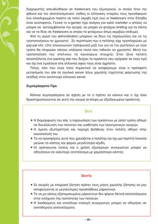 ‰È·¯ÂÈÚÈÛÙ¤˜ ·Â˘ı‡ÓıËÎ·Ó ÛÂ freelancers ÙÔ˘ ÂÍˆÙÂÚÈÎÔ‡, ÔÈ ÔÔ›ÔÈ ‹Ù·Ó ÈÔ
ÊıËÓÔ› Î·È ÈÔ ·ÔÙÂÏÂÛÌ·ÙÈÎÔ›, Î·ıÒ˜ ÔÈ ÂÏÏËÓÈÎ¤˜ ÂÙ·ÈÚ›Â˜ ÙÔ˘˜ ÚÔÛ¤ÊÂÚ·Ó
¤Ó· ÔÏÔÎÏËÚˆÌ¤ÓÔ ·Î¤ÙÔ ÛÂ ÔÏ‡ ·ÎÚÈ‚‹ ÙÈÌ‹ ÂÓÒ ÔÈ freelancers ÛÙËÓ ∂ÏÏ¿‰·
Â›Ó·È ·Ó‡·ÚÎÙÔÈ. °ÂÓÈÎ¿ ÙÔ e-garden ¤¯ÂÈ ·Ó¿ÁÎË ÁÈ· Î·Ïﬁ marketer Ô ÔÔ›Ô˜ Ó·
ÌÔÚÂ› Ó· ·ÓÙÈÏ·Ì‚¿ÓÂÙ·È ÙËÓ ·ÁÔÚ¿, Ó· ÌÔÚÂ› Ó· ÊÙÈ¿¯ÓÂÈ briefing ÁÈ· Ù· ¿ÓÙ·
Î·È Ó· Ù· ‰›ÓÂÈ ÛÂ freelancers ÔÈ ÔÔ›ÔÈ Ù· ÊÙÈ¿¯ÓÔ˘Ó ﬁˆ˜ ·ÎÚÈ‚Ò˜ ÂÈı˘ÌÂ›.
   ∞ﬁ ÙË ÌÂÚÈ¿ ÙÔ˘ administration ÌÔÚÔ‡Ó Ó· ‰Ô˘Ó ÙÈ˜ ·Ú·ÁÁÂÏ›Â˜ Î·È Ó· ÙÈ˜
ÙÚÔÔÔÈ‹ÛÔ˘Ó ·Ó ¯ÚÂÈ·ÛÙÂ› . ™Â ÂÚ›ÙˆÛË Ô˘ Ô ÂÏ¿ÙË˜ Â›¯Â ÚÔÏËÚÒÛÂÈ ÌÂ
pay-pal ÎÏ, ÙﬁÙÂ ÂÈÎÔÈÓˆÓÔ‡Ó ÙËÏÂÊˆÓÈÎ¿ Ì·˙› ÙÔ˘ ÁÈ· Ó· ÙÔÓ ÚˆÙ‹ÛÔ˘Ó ÌÂ ÔÈÔ
ÙÚﬁÔ ı· ÏËÚÒÛÂÈ Î¿ÔÈÔ ˘ﬁÏÔÈÔ ÔÛﬁ Ô˘ Èı·ÓﬁÓ Ó· ¯ÚÂÈ·ÛÙÂ›. ªÂÙ¿ ÙËÓ
ÙÚÔÔÔ›ËÛË ÙÔ˘ ÛÙ¤ÏÓÔ˘Ó Ù· Î·ÈÓÔ‡ÚÁÈ· ÛÙÔÈ¯Â›·. ™ÙÔÓ Í¤ÓÔ ÂÏ¿ÙË
·ÔÛÙ¤ÏÏÂÙ·È ¤Ó· packing slip Ô˘ ‰Â›¯ÓÂÈ Ù· ÚÔ˚ﬁÓÙ· Ô˘ ·ÁﬁÚ·ÛÂ ÛÂ ÔÈ· ÙÈÌ‹
Î·È ﬁ¯È ¤Ó· ÙÈÌÔÏﬁÁÈÔ ÛÙ· ÂÏÏËÓÈÎ¿ ·ÊÔ‡ ÙÔ˘˜ Â›Ó·È ¿¯ÚËÛÙÔ.
   ∆¤ÏÔ˜, Î¿ÙÈ Ô˘ Â›Ó·È ÔÏ‡ ÛËÌ·ÓÙÈÎﬁ Ó· ·Ó·Ê¤ÚÔ˘ÌÂ Â›Ó·È Ë ÚﬁÛÊ·ÙË
ÌÂÙ·ÎﬁÌÈÛË ÙÔ˘ site ÛÂ ·ÁÁÏÈÎﬁ server ÏﬁÁˆ ¯·ÌËÏ‹˜ Ù·¯‡ÙËÙ·˜ ÊﬁÚÙˆÛË˜ ÙË˜
ÛÂÏ›‰·˜ ÛÙÔÓ ·ÓÙ›ÛÙÔÈ¯Ô ÂÏÏËÓÈÎﬁ server.

™˘ÌÂÚ¿ÛÌ·Ù·-Tips

  ∫¿ÔÈ· Û˘ÌÂÚ¿ÛÌ·Ù· ÛÂ Û¯¤ÛË ÌÂ ÙÔ ÙÈ Ú¤ÂÈ Ó· Î¿ÓÔ˘Ó Î·È ÙÈ ﬁ¯È ﬁÛÔÈ
‰Ú·ÛÙËÚÈÔÔÈÔ‡ÓÙ·È ÛÂ ·˘Ù‹ ÙËÓ ·ÁÔÚ¿ (e-shops ÌÂ ÂÍÂÈ‰ÈÎÂ˘Ì¤Ó· ÚÔ˚ﬁÓÙ·).


                                      Do’s

  ñ ∏ ‰È·ÌﬁÚÊˆÛË ÙÔ˘ site, Ë ·ÚÔ˘Û›·ÛË ÙˆÓ ÚÔ˚ﬁÓÙˆÓ ÌÂ ·Ïﬁ ÙÚﬁÔ Ô‰ËÁÂ›
    ÛÂ ‰ÈÂ˘ÎﬁÏ˘ÓÛË ÙˆÓ ÂÏ·ÙÒÓ Î·È ˘ÈÔı¤ÙËÛË ÙˆÓ ËÏÂÎÙÚÔÓÈÎÒÓ ·ÁÔÚÒÓ.
  ñ ∏ ¿ÌÂÛË ÂÍ˘ËÚ¤ÙËÛË Î·È ·ÚÔ¯‹ ‚Ô‹ıÂÈ·˜ ÛÙÔÓ ÂÏ¿ÙË Ô‰ËÁÂ› ÛÙËÓ
    ÈÎ·ÓÔÔ›ËÛ‹ ÙÔ˘
  ñ ∆Ô Ó· ÚÔÛÊ¤ÚÂÈ˜ ·˘Ùﬁ Ô˘ ¯ÚÂÈ¿˙ÂÙ·È Ô ÂÏ¿ÙË˜ Î·È ﬁ¯È ÌÈ· ÂÚÈÙÙ‹ ÔÈÎÈÏ›·
    ÌÂÈÒÓÂÈ ÙÔ ÎﬁÛÙÔ˜ Î·È Ê¤ÚÓÂÈ ÌÂÁ·Ï‡ÙÂÚ· Î¤Ú‰Ë.
  ñ √È opensource Ï‡ÛÂÈ˜ Î·È Ë ¯Ú‹ÛË ÂÍˆÙÂÚÈÎÒÓ Û˘ÓÂÚÁ·ÙÒÓ ÌÔÚÂ› Ó·
    Ô‰ËÁ‹ÛÔ˘Ó ÛÂ Î·Ï‡ÙÂÚÔ ·ÔÙ¤ÏÂÛÌ· ÌÂ ¯·ÌËÏﬁÙÂÚÔ ÎﬁÛÙÔ˜.




                                    Don’ts

  ñ ™Â ·ÁÔÚ¤˜ ÌÂ ÂÔ¯È·Î‹ ˙‹ÙËÛË Ú¤ÂÈ ÙÔ˘˜ Ì‹ÓÂ˜ ¯·ÌËÏ‹˜ ˙‹ÙËÛË˜ Ó· ÌËÓ
    ·ÔÊÂ‡ÁÔÓÙ·È ÔÈ ÌÂÁ·Ï‡ÙÂÚÂ˜ ÚÔÛ¿ıÂÈÂ˜ Ì¿ÚÎÂÙÈÓÁÎ.
  ñ ∆Ô Ó· ÌË Î¿ÓÂÈ˜ ÂÍ·ÙÔÌÈÎÂ˘Ì¤ÓÔ Ì¿ÚÎÂÙÈÓÁÎ ‰ÂÓ Ê¤ÚÓÂÈ ıÂÙÈÎ¿ ·ÔÙÂÏ¤ÛÌ·Ù·
    ÛÙËÓ ÂÓ›Û¯˘ÛË ÙË˜ ÈÛÙﬁÙËÙ·˜ ÙˆÓ ÂÏ·ÙÒÓ.
  ñ ∏ Ï·Óı·ÛÌ¤ÓË Î·È ÂÈﬁÏ·È· ÂÈÏÔÁ‹ Û˘ÓÂÚÁ·ÙÒÓ ÌÔÚÂ› Ó· Ô‰ËÁ‹ÛÂÈ ÛÂ
    ·ÓÂÈı‡ÌËÙ· ·ÔÙÂÏ¤ÛÌ·Ù·.


                                      - 46 -
 