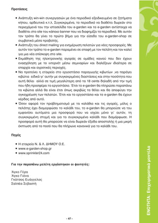 ¶ÚÔÙ¿ÛÂÈ˜

  ñ ∞Ó¿Ù˘ÍË win-win Û˘ÓÂÚÁ·ÛÈÒÓ ÌÂ ¤Ó· ÂÚÈÔ‰ÈÎﬁ ÂÍÂÈ‰ÈÎÂ˘Ì¤ÓÔ ÛÂ ˙ËÙ‹Ì·Ù·
    Î‹Ô˘, ·Ú‰Â˘ÙÈÎ¿ Î.Ù.Ï. ™˘ÁÎÂÎÚÈÌ¤Ó·, ÙÔ ÂÚÈÔ‰ÈÎﬁ Ó· ‰È·ı¤ÙÂÈ ‰ˆÚÂ¿Ó ÛÙÔ
    ÂÚÈÂ¯ﬁÌÂÓﬁ ÙÔ˘ ÙËÓ ÈÛÙÔÛÂÏ›‰· ÙÔ˘ e-garden Î·È ÙÔ e-garden ·ÓÙ›ÛÙÔÈ¯· Ó·
    ‰È·ı¤ÙÂÈ ÛÙÔ site ÙÔ˘ Î¿ÔÈÔ banner Ô˘ Ó· ‰È·ÊËÌ›˙ÂÈ ÙÔ ÂÚÈÔ‰ÈÎﬁ. ªÂ ·˘ÙﬁÓ
    ÙÔÓ ÙÚﬁÔ ı· Á›ÓÂÈ ÙÔ ÚÒÙÔ ‚‹Ì· ÁÈ· ÙËÓ Â›ÛÔ‰Ô ÙÔ˘ e-garden-shop ÛÂ
    Û˘Ì‚·ÙÈÎ¿ Ì¤Û· ÚÔ‚ÔÏ‹˜.
  ñ ∞Ó¿Ù˘ÍË ÙÔ˘ direct mailing ÁÈ· ÂÓËÌ¤ÚˆÛË ÂÏ·ÙÒÓ ÁÈ· Ó¤Â˜ ÚÔÛÊÔÚ¤˜. ªÂ
    ·˘ÙﬁÓ ÙÔÓ ÙÚﬁÔ ÙÔ e-garden ·Ú·Ì¤ÓÂÈ ÛÂ Â·Ê‹ ÌÂ ÙÔÓ ÂÏ¿ÙË Î·È ÙÔÓ Î·ÏÂ›
    ÁÈ· ÌÈ· Ó¤· Â›ÛÎÂ„Ë ÛÙÔ site.
  ñ ∂ÎÌ¿ıËÛË ÙË˜ ËÏÂÎÙÚÔÓÈÎ‹˜ ·ÁÔÚ¿˜ ÛÂ ÔÌ¿‰Â˜ ÎÔÈÓÔ‡ Ô˘ ‰ÂÓ ¤¯Ô˘Ó
    ÂÓ·Û¯ﬁÏËÛË ÌÂ ÙÔ ÈÓÙÂÚÓ¤Ù Ì¤Ûˆ ÛÂÌÈÓ·Ú›ˆÓ Î·È ‰È·Ï¤ÍÂˆÓ È‰È·›ÙÂÚ· ÛÂ
    Â·Ú¯›· Î·È ·ÁÚÔÙÈÎ¤˜ ÂÚÈÔ¯¤˜.
  ñ ¡· ÚÔÙÂ›ÓÂÈ Ë ÂÙ·ÈÚÂ›· ÛÙÔ ÂÚÁÔÛÙ¿ÛÈÔ ·Ú·ÁˆÁ‹˜ ÎÈ‚ˆÙ›ˆÓ ,Ó· ·Ú¿ÁÂÈ
    ÎÈ‚ÒÙÈ· ÂÈ‰ÈÎ¿ ÁÈ’ ·˘Ù‹Ó ÌÂ Û˘ÁÎÂÎÚÈÌ¤ÓÂ˜ ‰È·ÛÙ¿ÛÂÈ˜ Î·È ÛÙËÓ ÔÛﬁÙËÙ· Ô˘
    ·˘Ù‹ ı¤ÏÂÈ ·ÏÏ¿ ÛÂ ÙÈÌ‹ ÌÂÁ·Ï‡ÙÂÚË ·ﬁ Ù· 18 cents ‰ËÏ·‰‹ ·ﬁ ÙËÓ ÙÈÌ‹
    Ô˘ ‹‰Ë ÚÔÛÊ¤ÚÂÈ ÙÔ ÂÚÁÔÛÙ¿ÛÈÔ. ŒÙÛÈ ÙÔ e-garden ı· ÏËÚÒÛÂÈ ·Ú·¿Óˆ
    Ù· ÎÈ‚ÒÙÈ· ·ÏÏ¿ ı· Â›Ó·È ¤ÙÛÈ ﬁˆ˜ ·ÎÚÈ‚Ò˜ Ù· ı¤ÏÂÈ Î·È ı· ·ÔÊ‡ÁÂÈ ÙËÓ
    ÔÁÎÔ¯Ú¤ˆÛË ÙˆÓ ÂÏ·ÙÒÓ. ŒÙÛÈ Î·È ÙÔ ÂÚÁÔÛÙ¿ÛÈÔ Î·È ÙÔ e-garden ı· ¤¯Ô˘Ó
    Î¤Ú‰Ô˜ ·ﬁ ·˘Ùﬁ.
  ñ ŸÛÔÓ ·ÊÔÚ¿ ÙÔÓ ÚÔ‚ÏËÌ·ÙÈÛÌﬁ ÌÂ Ù· Î·Ï¿ıÈ· Î·È ÙÈ˜ ·ÁÔÚ¤˜, ÌﬁÏÈ˜ Ô
    ÂÏ¿ÙË˜ ¤¯ÂÈ ‰È·ÌÔÚÊÒÛÂÈ ÙÔ Î·Ï¿ıÈ ÙÔ˘, ÙÔ e-garden ı· ÌÔÚÔ‡ÛÂ Ó· ÙÔ˘
    ÂÌÊ·Ó›ÛÂÈ ·˘ÙﬁÌ·Ù· ÌÈ· ÚÔÛÊÔÚ¿ Ô˘ Ó· ÈÛ¯‡ÂÈ ÌﬁÓÔ ÁÈ’ ·˘ÙﬁÓ, ÙË
    Û˘ÁÎÂÎÚÈÌ¤ÓË ÛÙÈÁÌ‹ Î·È ÁÈ· ÙÔ Û˘ÁÎÂÎÚÈÌ¤ÓÔ Î·Ï¿ıÈ Ô˘ ‰È·ÌﬁÚÊˆÛÂ. ∏
    ÚÔÛÊÔÚ¿ ·˘Ù‹ ı· ÌÔÚÔ‡ÛÂ Ó· Â›Ó·È ‰ˆÚÂ¿Ó ¤ÍÔ‰· ·ÔÛÙÔÏ‹˜ ‹ ÌÈ· ÌÈÎÚ‹
    ¤ÎÙˆÛË ·ﬁ ÙÔ ÔÛﬁ Ô˘ ı· Ï‹ÚˆÓÂ Î·ÓÔÓÈÎ¿ ÁÈ· ÙÔ Î·Ï¿ıÈ ÙÔ˘.

¶ËÁ¤˜

  ñ ∏ ÂÙ·ÈÚÂ›· ¡. & §. ¢∏ª√À √.∂.
  ñ www.e-garden-shop.gr                                                           ΕΝΟΤΗΤΑ: Επιχειρηµατικά µοντέλα
  ñ www.sprinkler24.com


Για την παραπάνω μελέτη εργάστηκαν οι φοιτητές:

Άγκο Γέρα
Άγκο Γιόνα
Γκάτσος Ευάγγελος
Σαλπέα Σεβαστή




                                    - 47 -
 