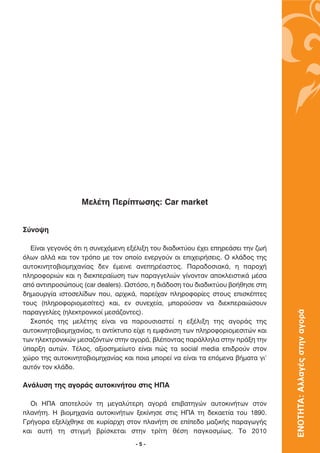 ªÂÏ¤ÙË ¶ÂÚ›ÙˆÛË˜: Car market


™‡ÓÔ„Ë

  ∂›Ó·È ÁÂÁÔÓﬁ˜ ﬁÙÈ Ë Û˘ÓÂ¯ﬁÌÂÓË ÂÍ¤ÏÈÍË ÙÔ˘ ‰È·‰ÈÎÙ‡Ô˘ ¤¯ÂÈ ÂËÚÂ¿ÛÂÈ ÙËÓ ˙ˆ‹
ﬁÏˆÓ ·ÏÏ¿ Î·È ÙÔÓ ÙÚﬁÔ ÌÂ ÙÔÓ ÔÔ›Ô ÂÓÂÚÁÔ‡Ó ÔÈ ÂÈ¯ÂÈÚ‹ÛÂÈ˜. √ ÎÏ¿‰Ô˜ ÙË˜
·˘ÙÔÎÈÓËÙÔ‚ÈÔÌË¯·Ó›·˜ ‰ÂÓ ¤ÌÂÈÓÂ ·ÓÂËÚ¤·ÛÙÔ˜. ¶·Ú·‰ÔÛÈ·Î¿, Ë ·ÚÔ¯‹
ÏËÚÔÊÔÚÈÒÓ Î·È Ë ‰ÈÂÎÂÚ·›ˆÛË ÙˆÓ ·Ú·ÁÁÂÏÈÒÓ Á›ÓÔÓÙ·Ó ·ÔÎÏÂÈÛÙÈÎ¿ Ì¤Û·
·ﬁ ·ÓÙÈÚÔÛÒÔ˘˜ (car dealers). øÛÙﬁÛÔ, Ë ‰È¿‰ÔÛË ÙÔ˘ ‰È·‰ÈÎÙ‡Ô˘ ‚Ô‹ıËÛÂ ÛÙË
‰ËÌÈÔ˘ÚÁ›· ÈÛÙÔÛÂÏ›‰ˆÓ Ô˘, ·Ú¯ÈÎ¿, ·ÚÂ›¯·Ó ÏËÚÔÊÔÚ›Â˜ ÛÙÔ˘˜ ÂÈÛÎ¤ÙÂ˜
ÙÔ˘˜ (ÏËÚÔÊÔÚÈÔÌÂÛ›ÙÂ˜) Î·È, ÂÓ Û˘ÓÂ¯Â›·, ÌÔÚÔ‡Û·Ó Ó· ‰ÈÂÎÂÚ·ÈÒÛÔ˘Ó           ΕΝΟΤΗΤΑ: Αλλαγές στην αγορά
·Ú·ÁÁÂÏ›Â˜ (ËÏÂÎÙÚÔÓÈÎÔ› ÌÂÛ¿˙ÔÓÙÂ˜).
  ™ÎÔﬁ˜ ÙË˜ ÌÂÏ¤ÙË˜ Â›Ó·È Ó· ·ÚÔ˘ÛÈ·ÛÙÂ› Ë ÂÍ¤ÏÈÍË ÙË˜ ·ÁÔÚ¿˜ ÙË˜
·˘ÙÔÎÈÓËÙÔ‚ÈÔÌË¯·Ó›·˜, ÙÈ ·ÓÙ›ÎÙ˘Ô Â›¯Â Ë ÂÌÊ¿ÓÈÛË ÙˆÓ ÏËÚÔÊÔÚÈÔÌÂÛÈÙÒÓ Î·È
ÙˆÓ ËÏÂÎÙÚÔÓÈÎÒÓ ÌÂÛ·˙ﬁÓÙˆÓ ÛÙËÓ ·ÁÔÚ¿, ‚Ï¤ÔÓÙ·˜ ·Ú¿ÏÏËÏ· ÛÙËÓ Ú¿ÍË ÙËÓ
‡·ÚÍË ·˘ÙÒÓ. ∆¤ÏÔ˜, ·ÍÈÔÛËÌÂ›ˆÙÔ Â›Ó·È Ò˜ Ù· social media ÂÈ‰ÚÔ‡Ó ÛÙÔÓ
¯ÒÚÔ ÙË˜ ·˘ÙÔÎÈÓËÙÔ‚ÈÔÌË¯·Ó›·˜ Î·È ÔÈ· ÌÔÚÂ› Ó· Â›Ó·È Ù· ÂﬁÌÂÓ· ‚‹Ì·Ù· ÁÈ’
·˘ÙﬁÓ ÙÔÓ ÎÏ¿‰Ô.

∞Ó¿Ï˘ÛË ÙË˜ ·ÁÔÚ¿˜ ·˘ÙÔÎÈÓ‹ÙÔ˘ ÛÙÈ˜ ∏¶∞

  √È ∏¶∞ ·ÔÙÂÏÔ‡Ó      ÙË ÌÂÁ·Ï‡ÙÂÚË ·ÁÔÚ¿ ÂÈ‚·ÙËÁÒÓ ·˘ÙÔÎÈÓ‹ÙˆÓ ÛÙÔÓ
Ï·Ó‹ÙË. ∏ ‚ÈÔÌË¯·Ó›·   ·˘ÙÔÎÈÓ‹ÙˆÓ ÍÂÎ›ÓËÛÂ ÛÙÈ˜ ∏¶∞ ÙË ‰ÂÎ·ÂÙ›· ÙÔ˘ 1890.
°Ú‹ÁÔÚ· ÂÍÂÏ›¯ıËÎÂ ÛÂ   Î˘Ú›·Ú¯Ë ÛÙÔÓ Ï·Ó‹ÙË ÛÂ Â›Â‰Ô Ì·˙ÈÎ‹˜ ·Ú·ÁˆÁ‹˜
Î·È ·˘Ù‹ ÙË ÛÙÈÁÌ‹      ‚Ú›ÛÎÂÙ·È ÛÙËÓ ÙÚ›ÙË ı¤ÛË ·ÁÎÔÛÌ›ˆ˜. ∆Ô 2010
                                    -5-
 