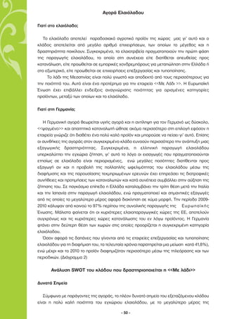 Αγορά Ελαιόλαδου

Γιατί στο ελαιόλαδο;

   Το ελαιόλαδο αποτελεί παραδοσιακό αγροτικό προϊόν της χώρας µας γι’ αυτό και ο
κλάδος αποτελείται από µεγάλο αριθµό επιχειρήσεων, των οποίων το µέγεθος και η
δραστηριότητα ποικίλουν. Συγκεκριµένα, τα ελαιοτριβεία πραγµατοποιούν την πρώτη φάση
της παραγωγής ελαιολάδου, το οποίο στη συνέχεια είτε διατίθεται απευθείας προς
κατανάλωση, είτε προωθείται σε εµπορικές χονδρεµπόρους για µεταπώληση στην Ελλάδα ή
στο εξωτερικό, είτε προωθείται σε επιχειρήσεις επεξεργασίας και τυποποίησης.
     Το λάδι της Μεσσηνίας είναι πολύ γνωστό και αποδεκτό από τους περισσότερους για
την ποιότητά του. Αυτό είναι ένα προτέρηµα για την εταιρεία <<Με Λάδι >>. Η Ευρωπαϊκή
Ένωση έχει επιβάλλει ενδείξεις αναγνώρισης ποιότητας για ορισµένες κατηγορίες
προϊόντων, µεταξύ των οποίων και το ελαιόλαδο.

Γιατί στη Γερµανία;

   Η Γερµανική αγορά θεωρείται υγιής αγορά και η αντίληψη για τον Γερµανό ως δύσκολο,
<<ψαγµένο>> και απαιτητικό καταναλωτή ώθησε ακόµα περισσότερο στη επιλογή εφόσον η
εταιρεία γνώριζε ότι διαθέτει ένα πολύ καλό προϊόν και µπορούσε να πείσει γι’ αυτό. Επίσης
οι συνθήκες της αγοράς στον συγκεκριµένο κλάδο ευνοούν περισσότερο την ανάπτυξη µιας
εξαγωγικής δραστηριότητας. Συγκεκριµένα, η ελληνική παραγωγή ελαιολάδου
υπερκαλύπτει την εγχώρια ζήτηση, γι’ αυτό το λόγο οι εισαγωγές που πραγµατοποιούνται
ετησίως σε ελαιόλαδο είναι περιορισµένες, ενώ µεγάλες ποσότητες διατίθενται προς
εξαγωγή αν και η προβολή της πολλαπλής ωφελιµότητας του ελαιολάδου µέσω της
διαφήµισης και της παρουσίασης τεκµηριωµένων ερευνών έχει επηρεάσει τις διατροφικές
συνήθειες και προτιµήσεις των καταναλωτών και κατά συνέπεια συµβάλλει στην αύξηση της
ζήτησης του. Σε παγκόσµιο επίπεδο η Ελλάδα καταλαµβάνει την τρίτη θέση µετά την Ιταλία
και την Ισπανία στην παραγωγή ελαιολάδου, ενώ πραγµατοποιεί και σηµαντικές εξαγωγές
από τις οποίες το µεγαλύτερο µέρος αφορά διακίνηση σε χύµα µορφή. Την περίοδο 2009-
2010 κάλυψαν από κοινού το 97% περίπου της συνολικής παραγωγής της Ευρωπαϊκής
Ένωσης. Μάλιστα φαίνεται ότι οι κυριότερες ελαιοπαραγωγικές χώρες της ΕΕ, αποτελούν
συγχρόνως και τις κυριότερες χώρες κατανάλωσης του εν λόγω προϊόντος. Η Γερµανία
φτάνει στην δεύτερη θέση των χωρών στις οποίες προορίζεται η συγκεκριµένη κατηγορία
ελαιόλαδου.
   Όσον αφορά τις δαπάνες που γίνονται από τις εταιρείες επεξεργασίας και τυποποίησης
ελαιολάδου για τη διαφήµιση του, τα τελευταία χρόνια παρατηρείται µια µείωση κατά 41,8%),
ενώ µέχρι και το 2010 το προϊόν διαφηµιζόταν περισσότερο µέσω της τηλεόρασης και των
περιοδικών. (∆ιάγραµµα 2)

       Ανάλυση SWΟT του κλάδου που δραστηριοποιείται η <<Με λάδι>>

∆υνατά Σηµεία

   Σύµφωνα µε παράγοντες της αγοράς, το πλέον δυνατό σηµείο του εξεταζόµενου κλάδου
είναι η πολύ καλή ποιότητα του εγχώριου ελαιολάδου, µε το µεγαλύτερο µέρος της

                                           - 50 -
 