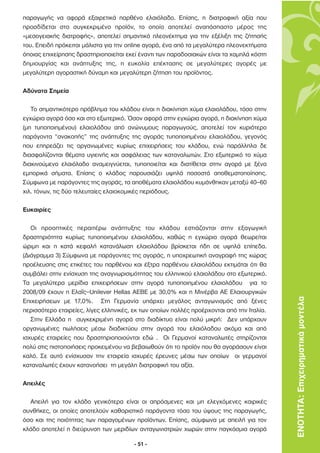 παραγωγής να αφορά εξαιρετικά παρθένο ελαιόλαδο. Επίσης, η διατροφική αξία που
προσδίδεται στο συγκεκριµένο προϊόν, το οποίο αποτελεί αναπόσπαστο µέρος της
«µεσογειακής διατροφής», αποτελεί σηµαντικό πλεονέκτηµα για την εξέλιξη της ζήτησής
του. Επειδή πρόκειται µάλιστα για την online αγορά, ένα από τα µεγαλύτερα πλεονεκτήµατα
όποιας επιχείρησης δραστηριοποιείται εκεί έναντι των παραδοσιακών είναι τα χαµηλά κόστη
δηµιουργίας και ανάπτυξης της, η ευκολία επέκτασης σε µεγαλύτερες αγορές µε
µεγαλύτερη αγοραστική δύναµη και µεγαλύτερη ζήτηση του προϊόντος.

Αδύνατα Σηµεία

   Το σηµαντικότερο πρόβληµα του κλάδου είναι η διακίνηση χύµα ελαιολάδου, τόσο στην
εγχώρια αγορά όσο και στο εξωτερικό. Όσον αφορά στην εγχώρια αγορά, η διακίνηση χύµα
(µη τυποποιηµένου) ελαιολάδου από ανώνυµους παραγωγούς, αποτελεί τον κυριότερο
παράγοντα “ανακοπής” της ανάπτυξης της αγοράς τυποποιηµένου ελαιολάδου, γεγονός
που επηρεάζει τις οργανωµένες κυρίως επιχειρήσεις του κλάδου, ενώ παράλληλα δε
διασφαλίζονται θέµατα υγιεινής και ασφάλειας των καταναλωτών. Στο εξωτερικό το χύµα
διακινούµενο ελαιόλαδο αναµειγνύεται, τυποποιείται και διατίθεται στην αγορά µε ξένα
εµπορικά σήµατα. Επίσης ο κλάδος παρουσιάζει υψηλά ποσοστά αποθεµατοποίησης.
Σύµφωνα µε παράγοντες της αγοράς, τα αποθέµατα ελαιολάδου κυµάνθηκαν µεταξύ 40–60
χιλ. τόνων, τις δύο τελευταίες ελαιοκοµικές περιόδους.

Ευκαιρίες

   Οι προοπτικές περαιτέρω ανάπτυξης του κλάδου εστιάζονται στην εξαγωγική
δραστηριότητα κυρίως τυποποιηµένου ελαιολάδου, καθώς η εγχώρια αγορά θεωρείται
ώριµη και η κατά κεφαλή κατανάλωση ελαιολάδου βρίσκεται ήδη σε υψηλά επίπεδα.
(∆ιάγραµµα 3) Σύµφωνα µε παράγοντες της αγοράς, η υποχρεωτική αναγραφή της χώρας
προέλευσης στις ετικέτες του παρθένου και έξτρα παρθένου ελαιολάδου εκτιµάται ότι θα
συµβάλει στην ενίσχυση της αναγνωρισιµότητας του ελληνικού ελαιολάδου στο εξωτερικό.
Τα µεγαλύτερα µερίδια επιχειρήσεων στην αγορά τυποποιηµένου ελαιολάδου για το
2008/09 έχουν η Ελαΐς–Unilever Hellas ΑΕΒΕ µε 30,0% και η Μινέρβα ΑΕ Ελαιουργικών
Επιχειρήσεων µε 17,0%. Στη Γερµανία υπάρχει µεγάλος ανταγωνισµός από ξένες                 ΕΝΟΤΗΤΑ: Επιχειρηµατικά µοντέλα
περισσότερο εταιρείες, λίγες ελληνικές, εκ των οποίων πολλές προέρχονται από την Ιταλία.
   Στην Ελλάδα η συγκεκριµένη αγορά στο διαδίκτυο είναι πολύ µικρή: ∆εν υπάρχουν
οργανωµένες πωλήσεις µέσω διαδικτύου στην αγορά του ελαιόλαδου ακόµα και από
ισχυρές εταιρείες που δραστηριοποιούνται εδώ . Οι Γερµανοί καταναλωτές στηρίζονται
πολύ στις πιστοποιήσεις προκειµένου να βεβαιωθούν ότι το προϊόν που θα αγοράσουν είναι
καλό. Σε αυτό ενίσχυσαν την εταιρεία ισχυρές έρευνες µέσω των οποίων οι γερµανοί
καταναλωτές έχουν κατανοήσει τη µεγάλη διατροφική του αξία.

Απειλές

  Απειλή για τον κλάδο γενικότερα είναι οι απρόσµενες και µη ελεγχόµενες καιρικές
συνθήκες, οι οποίες αποτελούν καθοριστικό παράγοντα τόσο του ύψους της παραγωγής,
όσο και της ποιότητας των παραγοµένων προϊόντων. Επίσης, σύµφωνα µε απειλή για τον
κλάδο αποτελεί η διεύρυνση των µεριδίων ανταγωνιστριών χωρών στην παγκόσµια αγορά

                                        - 51 -
 