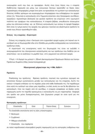 αναγνωρίσει αυτό που έχει να προσφέρει. Αυτός είναι ένας λόγος που η εταιρεία
διαθέτοντας παρουσία και µέσω των κοινωνικών δικτύων προσπαθεί να δώσει όσες
περισσότερες πληροφορίες µπορεί έτσι ώστε να προκαλέσει την εµπλοκή των καταναλωτών
δίνοντας πλήθος χρήσιµων και συγκεκριµένων πληροφοριών που ενδιαφέρουν την αγορά-
στόχο της. Τελευταία οι καταναλωτές στην Γερµανία αποκτούν νέες διατροφικές συνήθειες:
αγοράζουν περισσότερα βιολογικά και φυσικά προϊόντα και επιµένουν στην εγγυηµένη
ποιότητα των τροφίµων που καταναλώνουν. Η εταιρεία βέβαια, απευθύνεται στοχευµένα
µέσω του ελληνικού e-shop και σε Έλληνες καταναλωτές των οποίων το προφίλ διαφέρει
διότι είναι το τµήµα εκείνο της αγοράς που ψάχνουν ποιοτικό και εξεζητηµένα προϊόντα τα
οποία τους δίνουν προστιθεµένη αξία.

Στόχος της εταιρείας - Στρατηγική

  Στόχος της εταιρείας είναι η δικτύωση στην ευρωπαϊκή αγορά κυρίως στη λιανική και τη
χονδρική και να δηµιουργηθεί εδώ στην Ελλάδα µια µονάδα επεξεργασίας και τυποποίησης
προϊόντων ελιάς.
  Η στρατηγική της επιχείρησης κατά την δηµιουργία της είναι να αυξηθεί η
αναγνωρισιµότητα του ηλεκτρονικού καταστήµατος και των προϊόντων που διαθέτει για να
αποκτήσουν και να αυξήσουν το µερίδιό τους στην γερµανική και ελληνική αγορά.

  1Πηγή: <<H Αγορά του µελιού>>, Εθνική ∆ιεπαγγελµατική Οργάνωση Μελιού και Λοιπών
Προϊόντων Κυψέλης (http://www.honeygreek.gr)

                    Ηλεκτρονικό µάρκετινγκ της <<Με Λάδι>>

Προϊόντα

   Positioning του προϊόντος: Φρέσκα προϊόντα, ποιοτικά που εµπνέουν σιγουριά και
αποτελούν δύναµη εµπιστοσύνης µεταξύ των καταναλωτών και της εταιρείας. Αυτήν την
εικόνα η εταιρεία επιδιώκει να την περάσει µέσα από κάθε διαδικασία της. Για παράδειγµα
όταν κατά την συλλογή των ελιών µιας περιόδου, οι ελιές αυτές αν και δε θα έβλαπταν τον
καταναλωτή, ήταν πιο πικρές από ότι συνήθως, η εταιρεία αποφάσισε να βγάλει εκτός         ΕΝΟΤΗΤΑ: Επιχειρηµατικά µοντέλα
παραγωγής αυτήν την παρτίδα προκειµένου ο καταναλωτής να µην παρατηρήσει διαφορά
στο προϊόν και µείνει δυσαρεστηµένος, όσο ζηµιογόνο µπορεί αν είναι αυτό για την
επιχείρηση.

Κατηγορίες προϊόντων:
        Ελαιόλαδο             Ελιά              Πάστα Ελιάς         Σαπούνι

  Το ελαιόλαδο αποτελείται από τις εξής υποκατηγορίες:
  „ Bιολογικό
  „ Συµβατικό
  „ Άθερµο ελαιόλαδο
  „ Ελαιόλαδο που παράγεται
σε παλιό παραδοσιακό ελαιοτριβείο (µικρής παραγωγής) για τις κατηγορίες ανθρώπων που

                                       - 53 -
 