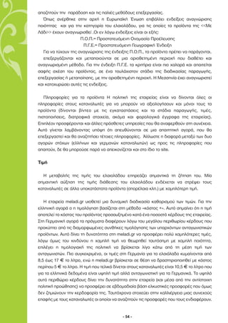 αποζητούν την παράδοση και τις παλιές µεθόδους επεξεργασίας.
   Όπως ανέρθηκε στην αρχή η Ευρωπαϊκή Ένωση επιβάλλει ενδείξεις αναγνώρισης
ποιότητας και για την κατηγορία του ελαιολάδου, για τις οποίες τα προϊόντα της <<Με
Λάδι>> έχουν αναγνωρισθεί .Οι εν λόγω ενδείξεις είναι οι εξής:
                      Π.Ο.Π.= Προστατευόµενη Ονοµασία Προέλευσης
                       Π.Γ.Ε.= Προστατευόµενη Γεωγραφική Ένδειξη
   Για να τύχουν της αναγνώρισης της ένδειξης Π.Ο.Π., τα προϊόντα πρέπει να παράγονται,
   επεξεργάζονται και µεταποιούνται σε µια οριοθετηµένη περιοχή που διαθέτει και
αναγνωρισµένη µέθοδο. Για την ένδειξη Π.Γ.Ε. τα κριτήρια είναι πιο χαλαρά και απαιτείται
σαφής σχέση του προϊόντος, σε ένα τουλάχιστον στάδιο της διαδικασίας παραγωγής,
επεξεργασίας ή µεταποίησης, µε την οριοθετηµένη περιοχή. Η Μεσσηνία έχει αναγνωριστεί
και κατοχυρώσει αυτές τις ενδείξεις.

   Πληροφορίες για τα προϊόντα Η πολιτική της εταιρείας είναι να δίνονται όλες οι
πληροφορίες στους καταναλωτές για να µπορούν να αξιολογήσουν και µόνοι τους τα
προϊόντα (δίνονται βίντεο µε τις εγκαταστάσεις και τα στάδια παραγωγής, τιµές,
πιστοποιήσεις, διατροφικά στοιχεία, ακόµα και φορολογικά έγγραφα της εταιρείας).
Επιπλέον προσφέρονται και άλλες πρόσθετες υπηρεσίες που θα αναφερθούν στη συνέχεια.
Αυτό γίνεται λαµβάνοντας υπόψη ότι απευθύνονται σε µια απαιτητική αγορά, που θα
επεξεργαστεί και θα αναζητήσει τέτοιες πληροφορίες. Άλλωστε η διαφορά µεταξύ των δυο
αγορών στόχων (ελλήνων και γερµανών καταναλωτών) ως προς τις πληροφορίες που
απαιτούν, δε θα µπορούσε παρά να απεικονίζεται και στο ίδιο το site.

Τιµή

  Η µεταβολής της τιµής του ελαιολάδου επηρεάζει σηµαντικά τη ζήτηση του. Μία
σηµαντική αύξηση της τιµής διάθεσης του ελαιολάδου ενδέχεται να στρέψει τους
καταναλωτές σε άλλα υποκατάστατα προϊόντα (σπορέλαια κλπ.) µε χαµηλότερη τιµή.

   Η εταιρεία meladi.gr υιοθετεί µια δυναµική διαδικασία καθορισµού των τιµών. Για την
ελληνική αγορά ο η τιµολόγηση βασίζεται στη µέθοδο «κόστος +». Αυτό σηµαίνει ότι η τιµή
αποτελεί το κόστος του προϊόντος προσαυξηµένο κατά ένα ποσοστό κέρδους της εταιρείας.
Στη Γερµανική αγορά τα πράγµατα διαφέρουν λόγω του µεγάλου περιθωρίου κέρδους που
προκύπτει από τις διαµορφωµένες συνθήκες τιµολόγησης των υπαρχόντων ανταγωνιστικών
προϊόντων. Αυτό δίνει τη δυνατότητα στη meladi.gr να προσφέρει πολύ χαµηλότερες τιµές,
λόγω όµως του κινδύνου η χαµηλή τιµή να θεωρηθεί ταυτόσηµη µε χαµηλή ποιότητα,
επιλέγει η τιµολογιακή της πολιτική να βρίσκεται λίγο κάτω από τη µέση τιµή των
ανταγωνιστών. Πιο συγκεκριµένα, οι τιµές στη Γερµανία για το ελαιόλαδο κυµαίνονται από
8,5 έως 17 F το λίτρο, ενώ η meladi.gr βρίσκεται σε θέση να δραστηριοποιηθεί µε κόστος
περίπου 5 F το λίτρο. Η τιµή που τελικά δίνεται στους καταναλωτές είναι 10,5 F το λίτρο που
για τα ελληνικά δεδοµένα είναι υψηλή τιµή αλλά ανταγωνιστική για τα Γερµανικά. Το υψηλό
αυτό περιθώριο κέρδους δίνει την δυνατότητα στην εταιρεία (και µέσα από την αντίστοιχη
πολιτική προώθησης) να προσφέρει σε εβδοµαδιαία βάση ελκυστικές προσφορές που όµως
δεν ζηµιώνουν την κερδοφορία της. Ταυτόχρονα στοχεύει στην καλλιέργεια µιας συνεχούς
επαφής µε τους καταναλωτές οι οποίοι να αναζητούν τις προσφορές που τους ενδιαφέρουν.


                                            - 54 -
 