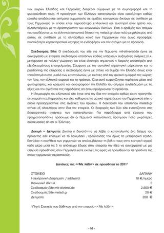 των χωρών Ελλάδας και Γερµανίας διαφέρει σύµφωνα µε τη συµπεριφορά και τη
ψυχοσύνθεση τους. Η προσέγγιση των Ελλήνων καταναλωτών είναι ευκολότερη καθώς
εύκολα αποδέχονται αιτήµατα συµµετοχής σε οµάδες κοινωνικών δικτύων σε αντίθεση µε
τους Γερµανούς οι οποίοι είναι περισσότερο επιλεκτικοί και αυστηροί στον τρόπο που
αλληλεπιδρούν µε τη δραστηριότητα των κοινωνικών δικτύων. Έτσι ο αριθµός των ατόµων
που συνδέονται µε τα ελληνικά κοινωνικά δίκτυα της meladi.gr είναι πολύ µεγαλύτερος από
αυτόν, σε αντίθεση µε το ολιγάριθµο κοινό των Γερµανικών που όµως προσφέρει
ποιοτικότερα χαρακτηριστικά ως προς το ενδιαφέρον και την ανάγκη για τα προιόντα.

   Σχεδιασµός Site: Ο σχεδιασµός του site για την Γερµανία mit-olivenol.de έγινε σε
συνεργασία µε εταιρεία σχεδιασµού ιστοτόπων καθώς υπάρχουν αυξηµένες ανάγκες (π.χ.
µετάφραση σε πολλές γλώσσες) και είναι ιδιαίτερα σηµαντική η διαρκής υποστήριξη από
εξειδικευµένους επαγγελµατίες. Σύµφωνα µε την συνολική στρατηγική µάρκετινγκ και το
positioning της εταιρείας ο σχεδιασµός έγινε µε στόχο να θυµίζει την Ελλάδα όπως είναι
τοποθετηµένη στο µυαλό των καταναλωτών, µε εικόνες από την φυσική οµορφιά της χώρας:
τον ήλιο, τον ελληνικό ουρανό και το πράσινο. Όλα αυτά εµφανίζονται περίτεχνα µέσα από
φωτογραφίες, και χρώµατα και σκιαγραφούν την Ελλάδα του σήµερα συνδεδεµένη µε τις
αξίες και την αγνότητα της παράδοσης απ όπου προέρχονται τα προϊόντα.
   Η δηµιουργία του ελληνικού site έγινε από την ίδια την εταιρεία καθώς είχαν προηγηθεί
οι απαραίτητες διεργασίες και είχε καθοριστεί το αρχικό περιεχόµενο του Γερµανικού site το
οποίο προσαρµόστηκε στις ανάγκες του πρώτου. Η διαχείριση του ιστοτόπου meladi.gr
ανήκει εξ ολοκλήρου στην ίδια την εταιρεία. Οι διαφορές των δύο site εντοπίζονται στις
διαφορετικές ανάγκες των καταναλωτών. Για παράδειγµα από έρευνα που
πραγµατοποιήθηκε προέκυψε ότι οι Γερµανοί καταναλωτές προτιµούν πολύ µικρότερες
συσκευασίες απ ότι οι Έλληνες.

   ∆οκιµή – ∆είγµατα: ∆ίνεται η δυνατότητα να λάβει ο καταναλωτής ένα δείγµα του
προϊόντος εάν επιθυµεί να το δοκιµάσει , χρεώνοντας του όµως τα µεταφορικά έξοδα.
Επιπλέον η συνήθεια των γερµανών να απολαµβάνουν τη βόλτα τους στην κεντρική αγορά
κάθε µέρα µετά τις 5 το απόγευµα έδωσε στην εταιρεία την ιδέα να συνεργαστεί µε µια
εταιρεία προώθησης στην Γερµανία ώστε εκείνες τις ώρες να προωθούνται τα προϊόντα της
στους γερµανούς περαστικούς.

                      ∆απάνες της <<Με λάδι>> σε προώθηση το 20112

  ΣΤΟΙΧΕΙΟ                                                                      ∆ΑΠΑΝΗ
  Ηλεκτρονική ∆ιαφήµιση / addword                                            10 F/ηµέρα
  Κοινωνικά ∆ίκτυα                                                                     0
  Σχεδιασµός Site mit-olivenol.de                                                2.500 F
  Σχεδιασµός Site meladi.gr                                                         20 F
  ∆είγµατα                                                                        200 F

  2
      Πηγή: Στοιχεία που δόθηκαν από την εταιρεία <<Με λάδι>>




                                            - 56 -
 