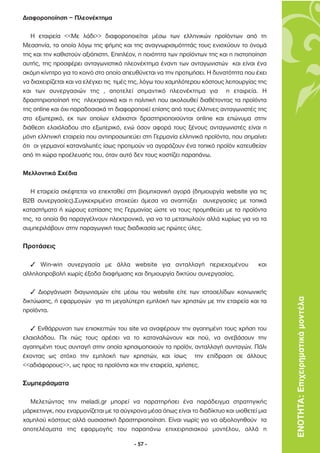 ∆ιαφοροποίηση – Πλεονέκτηµα

   Η εταιρεία <<Με λάδι>> διαφοροποιείται µέσω των ελληνικών προϊόντων από τη
Μεσσηνία, τα οποία λόγω της φήµης και της αναγνωρισιµότητάς τους ενισχύουν το όνοµά
της και την καθιστούν αξιόπιστη. Επιπλέον, η ποιότητα των προϊόντων της και η πιστοποίηση
αυτής, της προσφέρει ανταγωνιστικό πλεονέκτηµα έναντι των ανταγωνιστών και είναι ένα
ακόµη κίνητρο για το κοινό στο οποίο απευθύνεται να την προτιµήσει. Η δυνατότητα που έχει
να διαχειρίζεται και να ελέγχει τις τιµές της, λόγω του χαµηλότερου κόστους λειτουργίας της
και των συνεργασιών της , αποτελεί σηµαντικό πλεονέκτηµα για η εταιρεία. Η
δραστηριοποίησή της ηλεκτρονικά και η πολιτική που ακολουθεί διαθέτοντας τα προϊόντα
της online και όχι παραδοσιακά τη διαφοροποιεί επίσης από τους έλληνες ανταγωνιστές της
στο εξωτερικό, εκ των οποίων ελάχιστοι δραστηριοποιούνται online και επώνυµα στην
διάθεση ελαιόλαδου στο εξωτερικό, ενώ όσον αφορά τους ξένους ανταγωνιστές είναι η
µόνη ελληνική εταιρεία που αντιπροσωπεύει στη Γερµανία ελληνικά προϊόντα, που σηµαίνει
ότι οι γερµανοί καταναλωτές ίσως προτιµούν να αγοράζουν ένα τοπικό προϊόν κατευθείαν
από τη χώρα προέλευσής του, όταν αυτό δεν τους κοστίζει παραπάνω.

Μελλοντικά Σχέδια

   Η εταιρεία σκέφτεται να επεκταθεί στη βιοµηχανική αγορά (δηµιουργία website για τις
B2B συνεργασίες).Συγκεκριµένα στοχεύει άµεσα να αναπτύξει συνεργασίες µε τοπικά
καταστήµατα ή χώρους εστίασης της Γερµανίας ώστε να τους προµηθεύει µε τα προϊόντα
της, τα οποία θα παραγγέλνουν ηλεκτρονικά, για να τα µεταπωλούν αλλά κυρίως για να τα
συµπεριλάβουν στην παραγωγική τους διαδικασία ως πρώτες ύλες.

Προτάσεις

  3 Win-win συνεργασία µε άλλα website για ανταλλαγή περιεχοµένου                      και
αλληλοπροβολή χωρίς έξοδα διαφήµισης και δηµιουργία δικτύου συνεργασίας.

   3 ∆ιοργάνωση διαγωνισµών είτε µέσω του website είτε των ιστοσελίδων κοινωνικής
δικτύωσης, ή εφαρµογών για τη µεγαλύτερη εµπλοκή των χρηστών µε την εταιρεία και τα           ΕΝΟΤΗΤΑ: Επιχειρηµατικά µοντέλα
προϊόντα.

  3 Ενθάρρυνση των επισκεπτών του site να αναφέρουν την αγαπηµένη τους χρήση του
ελαιολάδου. Πχ πώς τους αρέσει να το καταναλώνουν και πού, να ανεβάσουν την
αγαπηµένη τους συνταγή στην οποία χρησιµοποιούν τα προϊόν, ανταλλαγή συνταγών. Πάλι
έχοντας ως στόχο την εµπλοκή των χρηστών, και ίσως την επίδραση σε άλλους
<<αδιάφορους>>, ως προς τα προϊόντα και την εταιρεία, χρήστες.

Συµπεράσµατα

  Μελετώντας την meladi.gr µπορεί να παρατηρήσει ένα παράδειγµα στρατηγικής
µάρκετινγκ, που εναρµονίζεται µε τα σύγχρονα µέσα όπως είναι το διαδίκτυο και υιοθετεί µια
χαµηλού κόστους αλλά ουσιαστική δραστηριοποίηση. Είναι νωρίς για να αξιολογηθούν τα
αποτελέσµατα της εφαρµογής του παραπάνω επιχειρησιακού µοντέλου, αλλά η

                                         - 57 -
 