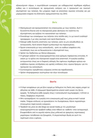 εξοικονόµηση πόρων, η εκµετάλλευση ευκαιριών για ενθαρρυντικά περιθώρια κέρδους
καθώς και η ανταπόκριση σε πραγµατικές ανάγκες και η προσωπική και ποιοτική
εξυπηρέτηση των πελατών, δεν µπορούν παρά να αποτελούν οιωνούς επιτυχίας για µια
µικροµεσαία εταιρεία της Ελληνικής πραγµατικότητας του 2012.



                                        Do’s

  • Εξατοµίκευση και προσωποποίηση της επικοινωνίας µε τους πελάτες. Αυτή η
    δυνατότητα δίνεται από τα ηλεκτρονικά µέσα: βελτιώνει την ποιότητα της
    εξυπηρέτησης και αυξάνει την ικανοποίηση των πελατών.
  • Επανάληψη των επισκέψεων των πελατών στην σελίδα σας, π.χ µε συχνή εναλλαγή
    προσφορών, ή µε νέες συνταγές ανά τακτά διαστήµατα.
  • Κάλυψη κάθε δυνατής απαίτησης των πελατών, ώστε να µην απευθυνθούν σε
    ανταγωνιστές. Αυτό απαιτεί διαρκή εµπλουτισµό του περιεχοµένου.
  • Άµεση επικοινωνία µε τους καταναλωτές, ώστε να νιώθουν ασφάλεια στις
    συναλλαγές τους και να διευκολύνεται η εξυπηρέτησή τους.
  • Χρήση του διαδικτύου ως δίκτυο εξαγωγών.
  • Η γρήγορη αύξηση της αναγνωρισιµότητας είναι κρίσιµος παράγοντας επιτυχίας. Η
    σχέση µε το χρόνο στο ηλεκτρονική αγορά είναι απαιτητική. Η ευκολία εισόδου
    ανταγωνιστών όπως και οι διαρκείς αλλαγές δεν αφήνουν περιθώρια χρόνου και
    επιβάλουν άµεσες αντιδράσεις και υψηλές επιδόσεις στον «αγώνα δρόµου» για την
    προτίµηση του καταναλωτή.
  • Συντονισµένες προωθητικές ενέργειες on-line και παραδοσιακές.
  • Χρήση πληροφοριακών συστηµάτων και νέων τεχνολογιών



                                     Don’ts

  • Η λήψη αποφάσεων για µια ξένη αγορά µε δεδοµένα της δικής σας χώρας µπορεί να
    οδηγήσει σε λάθη. Η εξαγωγική δραστηριότητα απαιτεί καλή γνώση της ξένης
    αγοράς. Τα δεδοµένα κάθε αγοράς όπως η καταναλωτική συµπεριφορά, η ζήτηση οι
    τάσεις, διαφέρουν σηµαντικά.
  • Μην καταχράζεστε την ευκολία στην επικοινωνία µαζί τους µέσω e-mail ή social
    media. Υπάρχει κίνδυνος να προκαλέσετε την δυσαρέσκεια. Κάντε περισσότερο
    στοχευµένες παρά συχνές ενέργειες.
  • Προβολή όχι µόνο σε site blogs και social media µε την µεγαλύτερη
    αναγνωρισιµότητα και προβολή καθώς είναι πιθανό να «χαθείτε» στον ανταγωνισµό.
    Επωφεληθείτε από το χαµηλό κόστος (έως µηδενικό σε ορισµένες περιπτώσεις)
    µικρότερων τοποθεσιών και ξεχωρίστε. Η σηµαντικότερη θυσία σε αυτή την
    περίπτωση είναι ο χρόνος.




                                        - 58 -
 