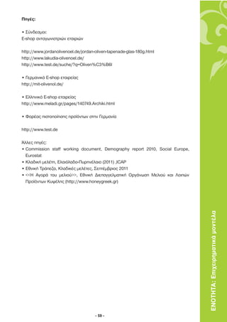 Πηγές:

• Σύνδεσµοι:
E-shop ανταγωνιστριών εταιριών

http://www.jordanolivenoel.de/jordan-oliven-tapenade-glas-180g.html
http://www.lakudia-olivenoel.de/
http://www.test.de/suche/?q=Oliven%C3%B6l

• Γερµανικό E-shop εταιρείας
http://mit-olivenol.de/

• Ελληνικό Ε-shop εταιρείας
http://www.meladi.gr/pages/140749.Archiki.html

• Φορέας πιστοποίησης προϊόντων στην Γερµανία

http://www.test.de

Άλλες πηγές:
• Commission staff working document, Demography report 2010, Social Europe,
  Eurostat
• Κλαδική µελέτη, Ελαιόλαδο-Πυρηνέλαιο (2011) ,ICAP
• Εθνική Τράπεζα, Κλαδικές µελέτες, Σεπτέµβριος 2011
• <<H Αγορά του µελιού>>, Εθνική ∆ιεπαγγελµατική Οργάνωση Μελιού και Λοιπών
  Προϊόντων Κυψέλης (http://www.honeygreek.gr)




                                                                              ΕΝΟΤΗΤΑ: Επιχειρηµατικά µοντέλα




                                     - 59 -
 