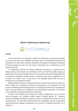 Μελέτη Περίπτωσης: babyzone.gr




Σύνοψη

     Η τάση που φαίνεται να ακολουθεί η αγορά της ενηµέρωσης για µέλλουσες µαµάδες
και νέους γονείς είναι πλέον ξεκάθαρη. Ενώ µέχρι πέρυσι, τα περιοδικά λειτουργούσαν ως
συνεργάτες των sites, φέτος ανοίγουν ιστοσελίδες και προφίλ σε πλατφόρµες κοινωνικής
δικτύωσης θεωρώντας πλέον ότι είναι άµεσοι ανταγωνιστές για το babyzone.gr και όχι
έµµεσοι όπως πριν.
     Το babyzone.gr αποτελεί ένα αµιγώς διαδικτυακό περιοδικό, µε περιεχόµενο που
αφορά γυναίκες που επιθυµούν να αποκτήσουν παιδί, που είναι ήδη µαµάδες (κυρίως µε
παιδιά έως και 6 ετών) και απευθύνεται σε όλη την οικογένεια προτείνοντας δραστηριότητες   ΕΝΟΤΗΤΑ: Επιχειρηµατικά µοντέλα
και λύνοντας οποιαδήποτε απορία µπορεί να προκύψει στους γονείς αναφορικά µε την
ανατροφή των παιδιών τους. Το site ανήκει στην Intelligent Media ΕΠΕ και είναι σε
λειτουργία από το Νοέµβριο του 2010.
     Μακροπρόθεσµος στόχος του babyzone.gr είναι να έρχεται στο µυαλό του γονέα ως η
πρώτη επιλογή και να ανατρέχει σε αυτό για τη ψυχαγωγία και την ενηµέρωση του. Αυτό
µπορεί να καθίσταται αρκετά δύσκολο λόγω του ανταγωνισµού αλλά και των περιορισµένων
πόρων, όχι όµως αδύνατο αν οι άνθρωποι που το διαχειρίζονται συνεχίζουν να εντοπίζουν
και να εφαρµόζουν κατάλληλες πρακτικές e-marketing.
     Κι όµως, στον ιδιαίτερα αυτόν ανταγωνιστικό κλάδο το babyzone.gr, στον έναν µόλις
χρόνο λειτουργίας του, εµφανίζει ανοδική πορεία. Εκτιµάται φυσικά, ότι υπάρχουν
σηµαντικά περιθώρια περαιτέρω ανάπτυξης, τα οποία οι υπεύθυνοι είναι ανοιχτοί στο να τα
εκµεταλλευτούν. Τα τρία βασικά χαρακτηριστικά που προσδίδουν στο site ανταγωνιστικό
πλεονέκτηµα είναι οι διάφοροι ‘∆ιαγωνισµοί’ και οι ενότητες ‘Οι Μαµάδες Απαντούν’ και το
‘Χάρισέ το’.

                                        - 61 -
 