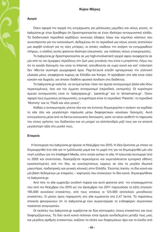 Κύριο Μέρος

Αγορά

     Όσον αφορά την αγορά της ενηµέρωσης για µέλλουσες µαµάδες και νέους γονείς, το
babyzone.gr είναι ξεκάθαρο ότι δραστηριοποιείται σε έναν ιδιαίτερα ανταγωνιστικό κλάδο.
Τα διαδικτυακά περιοδικά κερδίζουν συνεχώς έδαφος λόγω του χαµηλού κόστους που
συνεπάγονται για τον καταναλωτή. ∆εδοµένου ότι τα περιοδικά για νέους γονείς αποτελούν
µια ακριβή επιλογή για τις νέες µητέρες, οι οποίες νιώθουν την ανάγκη να ενηµερωθούν
πλήρως, ο κλάδος αυτός φαίνεται ιδιαίτερα ελκυστικός για πολλούς νέους επιχειρηµατίες.
     Το babyzone.gr δραστηριοποιείται σε µια high-involvement αγορά αφού αναφέρεται σε
µία από τις πιο όµορφες περιόδους στη ζωή µιας γυναίκας που είναι η µητρότητα. Λόγω του
ότι το κανάλι διανοµής του είναι το Internet, απευθύνεται σε ευρύ κοινό και κατ’ επέκταση
δεν τίθενται αυστηρά γεωγραφικά όρια. Παρ΄όλ΄αυτά επειδή χρησιµοποιεί την ελληνική
γλώσσα µόνο, αναφέρεται κυρίως σε Ελλάδα και Κύπρο. H πρόσβαση στο site είναι πολύ
εύκολη και δωρεάν, για όποιον διαθέτει φυσικά σύνδεση στο διαδίκτυο.
     Το babyzone.gr καλείται να αντιµετωπίσει τόσο τον άµεσο ανταγωνισµό (άλλα site ιδίου
περιεχοµένου), όσο και τον έµµεσο ανταγωνισµό (περιοδικά, εκποµπές). Οι κυριότεροι
άµεσοι ανταγωνιστές είναι το ‘babyspace.gr’, ‘parents.gr’ και το ‘eimaimama.gr’. Όσον
αφορά τους έµµεσους ανταγωνιστές, οι κυριότεροι είναι το περιοδικό ‘Parents’, το περιοδικό
‘Mommy’ και το ‘Παιδί και νέοι γονείς’.
     Καθώς ο ανταγωνισµός γίνεται όλο και πιο έντονος δηµιουργείται η ανάγκη να κερδίσει
το site όλο και µεγαλύτερη παρουσία µέσω διαφορετικών καναλιών διανοµής. Αυτό
επιτυγχάνεται µέσα από τα δίκτυα κοινωνικής δικτύωσης, ώστε να κάνει αισθητή τη παρουσία
του στους χρήστες του διαδικτύου και να µπορεί να αλληλεπιδρά µαζί τους και να αποκτά
µεγαλύτερη αξία στο µυαλό τους.

Εταιρεία

   Η λειτουργία του babyzone.gr άρχισε το Νοέµβριο του 2010. Η ιδέα ξεκίνησε µε στόχο να
δηµιουργηθεί ένα site για τη (µέλλουσα) µαµά και το µωρό της για να δηµιουργηθεί µία νέα
πηγή εσόδων για την Intelligent Media, στην οποία ανήκει το site. Η τελευταία λειτουργεί από
το 2005 και αναπτύσσει, διαχειρίζεται περιεχόµενο και εκµεταλλεύεται εµπορικά οθόνες
εγκατεστηµένες από την ίδια, σε κοινόχρηστους χώρους σε όλα τα µεγάλα ιδιωτικά
µαιευτήρια, παιδιατρικές και γενικές κλινικές στην Ελλάδα. Έχοντας λοιπόν, το ίδιο κοινό και
µία βάση δεδοµένων µε εταιρείες – χορηγούς που στοχεύουν το ίδιο κοινό, δηµιουργήθηκε
το babyzone.gr.
     Από τότε το site εµφανίζει ανοδική πορεία και αυτό φαίνεται από την επισκεψιµότητα
που από τον Νοέµβριο του 2010 ως τον ∆εκέµβριο του 2011 παρουσίασε τα εξής στοιχεία:
195.000 συνολικοί επισκέπτες, από τους οποίους οι 124.000 αποτελούν µοναδικούς
επισκέπτες. Ο µέσος όρος παραµονής στο site κυµαίνεται στα 2,47 λεπτά. Τα παραπάνω
στοιχεία φανερώνουν ότι το babyzone.gr έχει συγκεντρώσει το ενδιαφέρον σηµαντικού
ποσοστού αναγνωστών.
     Οι πελάτες του babyzone.gr χωρίζονται σε δύο κατηγορίες: στους επισκέπτες και τους
διαφηµιζόµενους. Τα δύο αυτά κοινά πελατών είναι άµεσα συνδεδεµένα µεταξύ τους µιας
και µεγάλος αριθµός επισκεπτών, αυξάνει τα clicks των διαφηµίσεων άρα και τα έσοδα από

                                            - 62 -
 