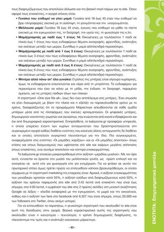 τους διαφηµιζόµενους που αποτελούν άλλωστε και την βασική πηγή πόρων για το site. Όσον
αφορά τους επισκέπτες, η αγορά στόχος είναι:
   • Γυναίκα που επιθυµεί να γίνει µαµά: Γυναίκα από 18 έως 45 ετών που επιθυµεί να
     βρει πληροφορίες σχετικά µε τη σύλληψη, τη γονιµότητα και την υπογονιµότητα.
   • Μέλλουσα µαµά: Γυναίκα 18 έως 45 ετών, έγκυος που επιθυµεί να µάθει τα πάντα
     σχετικά µε την εγκυµοσύνη της, τη διατροφή, την υγεία της, τη ψυχολογία της κ.λπ.
   • Μαµά/µπαµπάς µε παιδί έως 1 έτους 14: Οικογένειες µε τουλάχιστον 1 παιδί σε
     ηλικία έως 1 έτους που τους ενδιαφέρουν θέµατα ανατροφής, φροντίδας, ανάπτυξης
     και σχέσεων µεταξύ των µερών. Συνήθως η µαµά αλληλεπιδρά περισσότερο.
   • Μαµά/µπαµπάς µε παιδί από 1 έως 3 έτους: Οικογένειες µε τουλάχιστον 1 παιδί σε
      ηλικία έως 3 έτους που τους ενδιαφέρουν θέµατα ανατροφής, φροντίδας, ανάπτυξης
      και σχέσεων µεταξύ των µερών. Συνήθως η µαµά αλληλεπιδρά περισσότερο.
   • Μαµά/µπαµπάς µε παιδί από 3 έως 6 έτους: Οικογένειες µε τουλάχιστον 1 παιδί σε
     ηλικία έως 6 έτους που τους ενδιαφέρουν θέµατα ανατροφής, φροντίδας, ανάπτυξης
     και σχέσεων µεταξύ των µερών. Συνήθως η µαµά αλληλεπιδρά περισσότερο.
   • Μητέρα αλλά πάνω απ’ όλα γυναίκα: Ο ρόλος της µητέρας είναι σίγουρα κυρίαρχος,
      όµως τα ενδιαφέροντα επεκτείνονται και πέρα από τη µητρότητα. Το ενδιαφέρον για
      περιεχόµενο που έχει να κάνει µε τη µόδα, την ένδυση, τη διατροφή, παραµένει
      αµείωτο, για τις µητέρες παιδιών όλων των ηλικιών
     Η στρατηγική «One size fits all», ίσως δεν έχει αποτέλεσµα στις µητέρες. Έχει σηµασία
να γίνει διαχωρισµός µε βάση την ηλικία και η εξέλιξη να παρακολουθείται χρόνο µε το
χρόνο, διασφαλίζοντας ότι τα προγράµµατα Μάρκετινγκ απευθύνονται σε κάθε οµάδα
µητέρων µέσα από τις πλατφόρµες που εκείνες χρησιµοποιούν. Οι ψηφιακές µητέρες,
δηµιουργούν κοινότητες γνωστών και αγνώστων, που ενώνονται από κοινά ενδιαφέροντα και
όχι από δηµογραφικά χαρακτηριστικά. Επιπρόσθετα, το babyzone.gr προσφέρει υπηρεσία,
η οποία υπερέχει έναντι των κυρίων ανταγωνιστών που δραστηριοποιούνται στη
συγκεκριµένη αγορά καθώς διαθέτει ενότητες που κανένας άλλος ανταγωνιστής δε διαθέτει
και οι οποίες αποτελούν συγκριτικό πλεονέκτηµα για την ίδια. Πιο συγκεκριµένα,
αναφερόµαστε στις ενότητες «Οι µαµάδες χαρίζουν» και οι «Οι µαµάδες απαντούν» όπως
επίσης και στους διαγωνισµούς που υφίστανται στο site και χαίρουν µεγάλης απήχησης
στους επισκέπτες, ενώ συνάµα αποτελούν και κίνητρα επισκεψιµότητας.
     Το babyzone.gr στοχεύει µακροπρόθεσµα στην αύξηση «µεριδίου µυαλού». Με τον όρο         ΕΝΟΤΗΤΑ: Επιχειρηµατικά µοντέλα
αυτό, εννοείται να έρχεται στο µυαλό του µελλοντικού γονέα, ως πρώτη επιλογή και να
ανατρέχει σε αυτό είτε για ψυχαγωγία είτε για ενηµέρωση. Για να φτάσει σε αυτόν τον
πρωταρχικό στόχο όµως πρέπει πρώτα να επιτευχθούν κάποιοι βραχυπρόθεσµοι, οι οποίοι
σύµφωνα µε τη στρατηγική marketing της εταιρείας είναι: Αρχικά, η αύξηση επισκεψιµότητας
των µοναδικών χρηστών κατά 55%, η αύξηση εσόδων από διαφηµιζόµενους κατά 50%, η
αύξηση του χρόνου παραµονής στο site από 2:42 λεπτά ανά επισκέπτη που είναι έως
σήµερα, στα 4:00 λεπτά, η εµφάνιση του site στις 2 πρώτες σελίδες στη µηχανή αναζήτησης
Google σε λέξεις – κλειδιά αναφορικά µε την εγκυµοσύνη, το µωρό και την οικογένεια,
καθώς και η αύξηση των fans στο facebook από 6.327 που είναι σήµερα, στους 20.000 και
των followers στο Twitter, όπου ακόµη υστερεί.
     Για να επιτευχθούν τα παραπάνω, η γενικότερη στρατηγική που ακολουθεί το site είναι
αυτή της διείσδυσης στην αγορά. Βασικά χαρακτηριστικά αυτής της στρατηγικής που
ακολουθεί είναι η καινοτοµία - τεχνολογία, η χρήση δηµιουργικής διαφήµισης, το
πλεονέκτηµα της τιµής και η ανάπτυξη σχεσιακού µάρκετινγκ.

                                         - 63 -
 