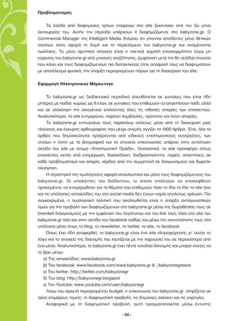 Προβληµατισµός

     Τα έσοδα από διαφηµίσεις τρίτων εταιρειών στο site ξεκίνησαν από τον 5ο µήνα
λειτουργίας του. Αυτήν την περίοδο υπάρχουν 4 διαφηµιζόµενοι στο babyzone.gr. Ο
Commercial Manager της Intelligent Media δηλώνει ότι γίνονται αποδέκτες µόνο θετικών
σχολίων όσον αφορά τη δοµή και το περιεχόµενο του babyzone.gr και αναµένονται
πωλήσεις. Το µόνο αρνητικό στοιχείο είναι η σχετικά χαµηλή επισκεψιµότητα λόγω µη
εύρεσης του babyzone.gr από µηχανές αναζήτησης, (εµφάνιση µετά την 6η σελίδα) στοιχείο
που κάνει και τους διαφηµιζόµενους πιο διστακτικούς στην απόφασή τους να διαφηµιστούν
µε αποτέλεσµα φυσικά, την ύπαρξη περιορισµένων πόρων για τη διαχείριση του site.

Εφαρµογή Ηλεκτρονικού Μάρκετινγκ

     Το babyzone.gr ως διαδικτυακό περιοδικό απευθύνεται σε γυναίκες που είναι ήδη
µητέρες µε παιδιά κυρίως ως 6 ετών, σε γυναίκες που επιθυµούν να αποκτήσουν παιδί, αλλά
και σε ολόκληρη την οικογένεια επιλύοντας όλες τις πιθανές απορίες των επισκεπτών.
Αναλυτικότερα, το site ενηµερώνει, παρέχει συµβουλές, προτείνει και λύνει απορίες.
     Το babyzone.gr επιτυγχάνει τους παραπάνω στόχους µέσα από τη διαχείριση µιας
πλούσιας και έγκυρης αρθογραφίας που µέχρι στιγµής αγγίζει τα 1800 άρθρα. Έτσι, όλα τα
άρθρα που δηµοσιεύονται προέρχονται από ειδικούς επιστηµονικούς συνεργάτες, των
οποίων η λίστα µε τα βιογραφικά και τα στοιχεία επικοινωνίας υπάρχει στην αντίστοιχη
σελίδα του site µε όνοµα «Επιστηµονική Οµάδα». Ουσιαστικά, το site προσφέρει στους
επισκέπτες εκτός από ενηµέρωση, διασκέδαση, διαδραστικότητα, παρέα, απαντήσεις σε
κάθε προβληµατισµό και απορία, κέρδος από την συµµετοχή σε διαγωνισµούς και δωρεάν
πλοήγηση.
     Η στρατηγική της τιµολόγησης αφορά αποκλειστικά και µόνο τους διαφηµιζόµενους του
babyzone.gr. Οι επισκέπτες του διαδικτύου, οι οποίοι επιλέγουν να επισκεφθούν
προκειµένου να ενηµερωθούν για τα θέµατα που επιθυµούν τόσο το ίδιο το ίδιο το site όσο
και τις υπόλοιπες ιστοσελίδες του στα social media δεν έχουν καµία απολύτως χρέωση. Πιο
συγκεκριµένα, η τιµολογιακή πολιτική που ακολουθείται είναι η ύπαρξη ανταγωνιστικών
τιµών για την προβολή των διαφηµιζόµενων στο babyzone.gr µέσω της δωροθεσίας τους σε
branded διαγωνισµούς µε την εµφάνιση του λογότυπου και του link τους τόσο στο site του
babyzone.gr όσο και στην σελίδα του facebook καθώς και µέσω της κοινοποίησης τους στα
υπόλοιπα µέσα όπως το blog, το newsletter, το twitter, το site, το facebook.
     Όπως έχει ήδη αναφερθεί, το babyzone.gr είναι ένα site πληροφόρησης γι’ αυτόν το
λόγο και το στοιχείο της διανοµής του ταυτίζεται µε την παρουσία του σε περισσότερα από
ένα µέσα. Αναλυτικότερα, το babyzone.gr έχει πέντε κανάλια διανοµής και µπορεί κανείς να
το βρει µέσω:
   α) Της ιστοσελίδας: www.babyzone.gr
   β) Του facebook: www.facebook.com/www.babyzone.gr & /babyzonegreece
   γ) Του twitter: http://twitter.com/babyzonegr
   δ) Του blog: http://babyzonegr.blogspot
   ε) Του Youtube: www.youtube.com/user/babyzonegr
     Λόγω του αρκετά περιορισµένου budget, η επικοινωνία του babyzone.gr στηρίζεται σε
τρεις επιµέρους τοµείς: τη διαφηµιστική προβολή, τις δηµόσιες σχέσεις και τις χορηγίες.
     Αναφορικά µε τη διαφηµιστική προβολή, αυτή πραγµατοποιείται µέσω έντυπης

                                           - 64 -
 