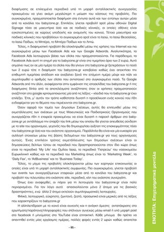 διαφήµισης σε επιλεγµένα περιοδικά υπό τη µορφή ανταλλακτικής συνεργασίας
προκειµένου να γίνει ακόµη µεγαλύτερη η µείωση του κόστους της προβολής. Πιο
συγκεκριµένα, πραγµατοποιείται διαφήµιση στα έντυπα αυτά και των εντύπων αυτών µέσα
από τα κανάλια του babyzone.gr. Επιπλέον, γίνεται προβολή spot µέσω οθονών Digital
Signage τόσο σε µαιευτήρια όσο και σε παιδικές κλινικές, οι οποίες οθόνες είναι
εγκατεστηµένες σε χώρους υποδοχής και αναµονής του κοινού. Τέτοια µαιευτήρια και
παιδικές κλινικές που προβάλλουν τα συγκεκριµένα spot είναι το Ιασώ, το Ιασώ Θεσσαλίας,
το Ιασώ Παίδων, το Μητέρα, το Μητέρα Παίδων και το Λητώ.
     Τέλος, η διαφηµιστική προβολή θα ολοκληρωθεί µέσω της χρήσης του Internet και πιο
συγκεκριµένα µέσω των Facebook Ads και των Google Adwords. Αναλυτικότερα, τα
Facebook Ads λειτουργούν βάσει των clicks που πραγµατοποιούνται. Για παράδειγµα, τα
Facebook Ads αυτή τη στιγµή για το babyzone.gr είναι στο ηµερήσιο όριο των 2 ευρώ. Αυτό
σηµαίνει πως αν σε µία ηµέρα τα clicks που θα γίνουν στο babyzone.gr ξεπεράσουν το ποσό
των 2 ευρώ τότε η διαφήµιση του babyzone.gr κατεβαίνει καθώς έχει αποκτήσει την
επιθυµητή ηµερήσια απόδοση και ανεβαίνει ξανά την επόµενη ηµέρα µέχρι και πάλι να
συµπληρωθεί ο αριθµός των clicks που αντιστοιχεί στο συγκεκριµένο ποσό. Τα Google
Adwords από την άλλη, αναφέρονται στην εµφάνιση της ιστοσελίδας του babyzone.gr ή της
διαφήµισης δίπλα από τα αποτελέσµατα αναζήτησης όταν οι χρήστες πραγµατοποιούν
αναζήτηση στο google χρησιµοποιώντας µία από τις λέξεις – κλειδιά που το babyzone.gr έχει
επιλέξει. Έτσι, µ’ αυτόν τον τρόπο καθίσταται δυνατή η προσέλκυση ενός κοινού που ήδη
ενδιαφέρεται για τα θέµατα που περιέχονται στο babyzone.gr.
     Όσον αφορά τον τοµέα των ∆ηµοσίων Σχέσεων, αυτός θα επιτευχθεί µέσω της
εκµετάλλευσης των σχέσεων µε τους Μαιευτικούς και Παιδιατρικούς Οργανισµούς που
συνεργάζεται ήδη η εταιρεία προκειµένου να είναι δυνατή η παροχή άρθρων στο baby-
zone.gr µε αντάλλαγµα την ύπαρξη του link µέσω του οποίου θα γίνεται απευθείας σύνδεση
µε το site του οργανισµού, γεγονός που θα δηµιουργήσει αύξηση της επισκεψιµότητας τόσο
του babyzone.gr όσο και του εκάστοτε οργανισµού. Παράλληλα θα είναι και µία ευκαιρία για
συλλογή στοιχείων µέσω της βάσης δεδοµένων του babyzone.gr για τους οργανισµούς
αυτούς. Ένας επιπλέον τρόπος εκµετάλλευσης των δηµοσίων σχέσεων είναι οι
δηµοσιεύσεις δελτίων τύπου σε περιοδικά που δραστηριοποιούνται στον ίδιο χώρο όπως
είναι το περιοδικό ‘My Life’ του Οµίλου Ιασώ, το περιοδικό ‘Γιατρεύω’ του νοσοκοµείου
Ευρωκλινική καθώς και τα περιοδικά του Marketing όπως είναι το ‘Marketing Week’, το          ΕΝΟΤΗΤΑ: Επιχειρηµατικά µοντέλα
‘Daily Fax’, το ‘AdBusiness’ και το ‘Business Today’.
     Τέλος, το µίγµα της προβολής ολοκληρώνεται µέσω των χορηγιών επικοινωνίας οι
οποίες είναι υπό τη µορφή ανταλλακτικής συµφωνίας. Πιο συγκεκριµένα, γίνεται προβολή
των events των συνεργαζόµενων εταιρειών µέσα από τα κανάλια του babyzone.gr και
προβολή του τελευταίου στο εκάστοτε site, περιοδικό, κλπ του εκάστοτε συνεργάτη.
     Όπως έχει αναφερθεί, οι πόροι για τη λειτουργία του babyzone.gr είναι πολύ
περιορισµένοι. Για τον λόγο αυτό απασχολούνται µόνο 2 άτοµα για τις βασικές
δραστηριότητες, ενώ άλλα 2 άτοµα εκτελούν συµπληρωµατικές λειτουργίες.
     Φιλικό, λειτουργικό, εύχρηστο, ζωντανό, ζεστό, προσωπικό είναι µερικές από τις λέξεις
που χαρακτηρίζουν το babyzone.gr
     Η αλληλεπίδραση µε το κοινό είναι συνεχής και η ανάγκη άµεσης ανταπόκρισης στα
ερωτήµατα/παράπονα/πληροφορίες που στέλνουν συνεχώς µέσω email ή υπό µορφή post
στο facebook ή µηνύµατος στο YouTube είναι επιτακτική. Κάθε µήνυµα θα πρέπει να
απαντηθεί εντός µίας εργάσιµης ηµέρας, πολλές φορές εντός 2 ωρών καθώς απαιτείται

                                         - 65 -
 