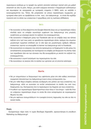 περιεχόµενο ανάλογα µε το προφίλ του χρήστη αποτελεί καλύτερη τακτική από µια µαζική
αποστολή σε όλα τα µέλη. Ακόµη, µια καλή ενέργεια αποτελεί η διοργάνωση εκδηλώσεων
και σεµιναρίων σε συνεργασία µε εµπορικές εταιρείες ή ΜΚΟ, ώστε να αυξηθεί η
αναγνωρισιµότητα του. Τέλος, θα µπορούσαν να γίνουν περισσότερες συµφωνίες µε
εµπορικά sites ώστε να προβάλλεται το link τους στο babyzone.gr, το οποίο θα κερδίζει
ποσοστά από τα clicks των επισκεπτών ή προµήθειες από τις πωλήσεις (Affiliation).


                                         Do’s

  • Να συνεχίσει να δίνει βαρύτητα στα Google Adwords (ίσως και µε περισσότερες λέξεις
    κλειδιά) ώστε να υπάρξει συχνότερη εµφάνιση του babyzone.gr στις µηχανές
    αναζήτησης µε απώτερο σκοπό την αύξηση της επισκεψιµότητας.
  • Να συνεχιστεί η διαφήµιση µέσω των Facebook ads και να υπάρξει ίσως και κάποια
    αύξηση στην τιµή τους ώστε να χρειάζονται περισσότερα clicks, πράγµα που σηµαίνει
    µεγαλύτερη ηµερήσια απόδοση για το site άρα και µεγαλύτερος αριθµός πιθανών
    επισκεπτών, προτού να αποσυρθεί το banner του babyzone.gr από το Facebook.
  • Να συνεχιστούν οι ενέργειες που γίνονται προκειµένου να διαφηµιστεί το site µέσω της
    ανταλλακτικής συνεργασίας και ταυτόχρονα να υπάρξει µία διεύρυνση της λίστας τόσο
    των περιοδικών όσο και των κλινικών που θα συνεργάζεται µε σκοπό την αύξηση της
    επισκεψιµότητας.
  • Να συνεχιστεί η συχνή ανανέωση του περιεχοµένου του site
  • Να συνεχίσουν να ακούνε όλα τα σχόλια των χρηστών για να γίνονται καλύτεροι




                                       Don’ts

  • Να µη σταµατήσουν οι διαγωνισµοί που υφίστανται µέσα στο site καθώς αποτελούν
    συγκριτικό πλεονέκτηµα του babyzone.gr έναντι στους ανταγωνιστές του.
  • Να µην τεθεί θέµα ύπαρξης κάποιας συνδροµής στο µέλλον για τους επισκέπτες του
    babyzone.gr, αλλά να συνεχίσει να αντλεί αποκλειστικά τα έσοδα του από τους
    διαφηµιστές του, διατηρώντας έτσι το περιεχόµενο του δωρεάν για τους επισκέπτες.
                                                                                           ΕΝΟΤΗΤΑ: Επιχειρηµατικά µοντέλα
  • Η ευθύνη των περισσότερων δραστηριοτήτων είναι πάνω σ’ ένα άτοµο – καλό θα ήταν
    να υπάρχουν περισσότερα άτοµα τα οποία θα είναι καταρτισµένα σε συγκεκριµένα
    θέµατα του site.
  • Να µην αφήνουν ανεκµετάλλευτη την ευκαιρία έντονης παρουσίας του site σε όλα τα
    social media.




Πηγές
  Ευχαριστούµε πάρα πολύ τη κυρία Θεοδώρα Χαρισιάδη, αρχισυντάκτρια & υπεύθυνη
Marketing του Babyzone.gr!




                                       - 67 -
 