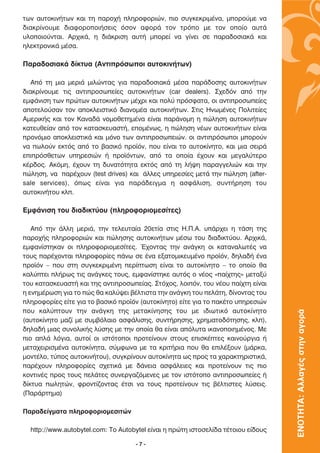 ÙˆÓ ·˘ÙÔÎÈÓ‹ÙˆÓ Î·È ÙË ·ÚÔ¯‹ ÏËÚÔÊÔÚÈÒÓ, ÈÔ Û˘ÁÎÂÎÚÈÌ¤Ó·, ÌÔÚÔ‡ÌÂ Ó·
‰È·ÎÚ›ÓÔ˘ÌÂ ‰È·ÊÔÚÔÔÈ‹ÛÂÈ˜ ﬁÛÔÓ ·ÊÔÚ¿ ÙÔÓ ÙÚﬁÔ ÌÂ ÙÔÓ ÔÔ›Ô ·˘Ù¿
˘ÏÔÔÈÔ‡ÓÙ·È. ∞Ú¯ÈÎ¿, Ë ‰È¿ÎÚÈÛË ·˘Ù‹ ÌÔÚÂ› Ó· Á›ÓÂÈ ÛÂ ·Ú·‰ÔÛÈ·Î¿ Î·È
ËÏÂÎÙÚÔÓÈÎ¿ Ì¤Û·.

¶·Ú·‰ÔÛÈ·Î¿ ‰›ÎÙ˘· (∞ÓÙÈÚﬁÛˆÔÈ ·˘ÙÔÎÈÓ‹ÙˆÓ)

   ∞ﬁ ÙË ÌÈ· ÌÂÚÈ¿ ÌÈÏÒÓÙ·˜ ÁÈ· ·Ú·‰ÔÛÈ·Î¿ Ì¤Û· ·Ú¿‰ÔÛË˜ ·˘ÙÔÎÈÓ‹ÙˆÓ
‰È·ÎÚ›ÓÔ˘ÌÂ ÙÈ˜ ·ÓÙÈÚÔÛˆÂ›Â˜ ·˘ÙÔÎÈÓ‹ÙˆÓ (car dealers). ™¯Â‰ﬁÓ ·ﬁ ÙËÓ
ÂÌÊ¿ÓÈÛË ÙˆÓ ÚÒÙˆÓ ·˘ÙÔÎÈÓ‹ÙˆÓ Ì¤¯ÚÈ Î·È ÔÏ‡ ÚﬁÛÊ·Ù·, ÔÈ ·ÓÙÈÚÔÛˆÂ›Â˜
·ÔÙÂÏÔ‡Û·Ó ÙÔÓ ·ÔÎÏÂÈÛÙÈÎﬁ ‰È·ÓÔÌ¤· ·˘ÙÔÎÈÓ‹ÙˆÓ. ™ÙÈ˜ ∏ÓˆÌ¤ÓÂ˜ ¶ÔÏÈÙÂ›Â˜
∞ÌÂÚÈÎ‹˜ Î·È ÙÔÓ ∫·Ó·‰¿ ÓÔÌÔıÂÙËÌ¤Ó· Â›Ó·È ·Ú¿ÓÔÌË Ë ÒÏËÛË ·˘ÙÔÎÈÓ‹ÙˆÓ
Î·ÙÂ˘ıÂ›·Ó ·ﬁ ÙÔÓ Î·Ù·ÛÎÂ˘·ÛÙ‹, ÂÔÌ¤Óˆ˜, Ë ÒÏËÛË Ó¤ˆÓ ·˘ÙÔÎÈÓ‹ÙˆÓ Â›Ó·È
ÚÔÓﬁÌÈÔ ·ÔÎÏÂÈÛÙÈÎ¿ Î·È ÌﬁÓÔ ÙˆÓ ·ÓÙÈÚÔÛˆÂÈÒÓ. ÔÈ ·ÓÙÈÚﬁÛˆÔÈ ÌÔÚÔ‡Ó
Ó· ˆÏÔ‡Ó ÂÎÙﬁ˜ ·ﬁ ÙÔ ‚·ÛÈÎﬁ ÚÔ˚ﬁÓ, Ô˘ Â›Ó·È ÙÔ ·˘ÙÔÎ›ÓËÙÔ, Î·È ÌÈ· ÛÂÈÚ¿
ÂÈÚﬁÛıÂÙˆÓ ˘ËÚÂÛÈÒÓ ‹ ÚÔ˚ﬁÓÙˆÓ, ·ﬁ Ù· ÔÔ›· ¤¯Ô˘Ó Î·È ÌÂÁ·Ï‡ÙÂÚÔ
Î¤Ú‰Ô˜. ∞ÎﬁÌË, ¤¯Ô˘Ó ÙË ‰˘Ó·ÙﬁÙËÙ· ÂÎÙﬁ˜ ·ﬁ ÙË Ï‹„Ë ·Ú·ÁÁÂÏÈÒÓ Î·È ÙËÓ
ÒÏËÛË, Ó· ·Ú¤¯Ô˘Ó (test drives) Î·È ¿ÏÏÂ˜ ˘ËÚÂÛ›Â˜ ÌÂÙ¿ ÙËÓ ÒÏËÛË (after-
sale services), ﬁˆ˜ Â›Ó·È ÁÈ· ·Ú¿‰ÂÈÁÌ· Ë ·ÛÊ¿ÏÈÛË, Û˘ÓÙ‹ÚËÛË ÙÔ˘
·˘ÙÔÎÈÓ‹ÙÔ˘ ÎÏ.

∂ÌÊ¿ÓÈÛË ÙÔ˘ ‰È·‰ÈÎÙ‡Ô˘ (ÏËÚÔÊÔÚÈÔÌÂÛ›ÙÂ˜)

   ∞ﬁ ÙËÓ ¿ÏÏË ÌÂÚÈ¿, ÙËÓ ÙÂÏÂ˘Ù·›· 20ÂÙ›· ÛÙÈ˜ ∏.¶.∞. ˘¿Ú¯ÂÈ Ë Ù¿ÛË ÙË˜
·ÚÔ¯‹˜ ÏËÚÔÊÔÚÈÒÓ Î·È ÒÏËÛË˜ ·˘ÙÔÎÈÓ‹ÙˆÓ Ì¤Ûˆ ÙÔ˘ ‰È·‰ÈÎÙ‡Ô˘. ∞Ú¯ÈÎ¿,
ÂÌÊ·Ó›ÛÙËÎ·Ó ÔÈ ÏËÚÔÊÔÚÈÔÌÂÛ›ÙÂ˜. Œ¯ÔÓÙ·˜ ÙËÓ ·Ó¿ÁÎË ÔÈ Î·Ù·Ó·ÏˆÙ¤˜ Ó·
ÙÔ˘˜ ·Ú¤¯ÔÓÙ·È ÏËÚÔÊÔÚ›Â˜ ¿Óˆ ÛÂ ¤Ó· ÂÍ·ÙÔÌÈÎÂ˘Ì¤ÓÔ ÚÔ˚ﬁÓ, ‰ËÏ·‰‹ ¤Ó·
ÚÔ˚ﬁÓ – Ô˘ ÛÙË Û˘ÁÎÂÎÚÈÌ¤ÓË ÂÚ›ÙˆÛË Â›Ó·È ÙÔ ·˘ÙÔÎ›ÓËÙÔ – ÙÔ ÔÔ›Ô ı·
Î·Ï‡ÙÂÈ Ï‹Úˆ˜ ÙÈ˜ ·Ó¿ÁÎÂ˜ ÙÔ˘˜, ÂÌÊ·Ó›ÛÙËÎÂ ·˘Ùﬁ˜ Ô Ó¤Ô˜ «·›¯ÙË˜» ÌÂÙ·Í‡
ÙÔ˘ Î·Ù·ÛÎÂ˘·ÛÙ‹ Î·È ÙË˜ ·ÓÙÈÚÔÛˆÂ›·˜. ™Ùﬁ¯Ô˜, ÏÔÈﬁÓ, ÙÔ˘ Ó¤Ô˘ ·›¯ÙË Â›Ó·È
Ë ÂÓËÌ¤ÚˆÛË ÁÈ· ÙÔ Ò˜ ı· Î·Ï‡„ÂÈ ‚¤ÏÙÈÛÙ· ÙËÓ ·Ó¿ÁÎË ÙÔ˘ ÂÏ¿ÙË, ‰›ÓÔÓÙ·˜ ÙÔ˘
ÏËÚÔÊÔÚ›Â˜ Â›ÙÂ ÁÈ· ÙÔ ‚·ÛÈÎﬁ ÚÔ˚ﬁÓ (·˘ÙÔÎ›ÓËÙÔ) Â›ÙÂ ÁÈ· ÙÔ ·Î¤ÙÔ ˘ËÚÂÛÈÒÓ
Ô˘ Î·Ï‡ÙÔ˘Ó ÙËÓ ·Ó¿ÁÎË ÙË˜ ÌÂÙ·Î›ÓËÛË˜ ÙÔ˘ ÌÂ È‰ÈˆÙÈÎﬁ ·˘ÙÔÎ›ÓËÙÔ
                                                                                   ΕΝΟΤΗΤΑ: Αλλαγές στην αγορά

(·˘ÙÔÎ›ÓËÙÔ Ì·˙› ÌÂ Û˘Ì‚ﬁÏ·ÈÔ ·ÛÊ¿ÏÈÛË˜, Û˘ÓÙ‹ÚËÛË˜, ¯ÚËÌ·ÙÔ‰ﬁÙËÛË˜, ÎÏ),
‰ËÏ·‰‹ ÌÈ·˜ Û˘ÓÔÏÈÎ‹˜ Ï‡ÛË˜ ÌÂ ÙËÓ ÔÔ›· ı· Â›Ó·È ·ﬁÏ˘Ù· ÈÎ·ÓÔÔÈËÌ¤ÓÔ˜. ªÂ
ÈÔ ·Ï¿ ÏﬁÁÈ·, ·˘ÙÔ› ÔÈ ÈÛÙﬁÙÔÔÈ ÚÔÙÂ›ÓÔ˘Ó ÛÙÔ˘˜ ÂÈÛÎ¤ÙÂ˜ Î·ÈÓÔ‡ÚÁÈ· ‹
ÌÂÙ·¯ÂÈÚÈÛÌ¤Ó· ·˘ÙÔÎ›ÓËÙ·, Û‡ÌÊˆÓ· ÌÂ Ù· ÎÚÈÙ‹ÚÈ· Ô˘ ı· ÂÈÏ¤ÍÔ˘Ó (Ì¿ÚÎ·,
ÌÔÓÙ¤ÏÔ, Ù‡Ô˜ ·˘ÙÔÎÈÓ‹ÙÔ˘), Û˘ÁÎÚ›ÓÔ˘Ó ·˘ÙÔÎ›ÓËÙ· ˆ˜ ÚÔ˜ Ù· ¯·Ú·ÎÙËÚÈÛÙÈÎ¿,
·Ú¤¯Ô˘Ó ÏËÚÔÊÔÚ›Â˜ Û¯ÂÙÈÎ¿ ÌÂ ‰¿ÓÂÈ· ·ÛÊ¿ÏÂÈÂ˜ Î·È ÚÔÙÂ›ÓÔ˘Ó ÙÈ˜ ÈÔ
ÎÔÓÙÈÓ¤˜ ÚÔ˜ ÙÔ˘˜ ÂÏ¿ÙÂ˜ Û˘ÓÂÚÁ·˙ﬁÌÂÓÂ˜ ÌÂ ÙÔÓ ÈÛÙﬁÙÔÔ ·ÓÙÈÚÔÛˆÂ›Â˜ ‹
‰›ÎÙ˘· ˆÏËÙÒÓ, ÊÚÔÓÙ›˙ÔÓÙ·˜ ¤ÙÛÈ Ó· ÙÔ˘˜ ÚÔÙÂ›ÓÔ˘Ó ÙÈ˜ ‚¤ÏÙÈÛÙÂ˜ Ï‡ÛÂÈ˜.
(¶·Ú¿ÚÙËÌ·)

¶·Ú·‰Â›ÁÌ·Ù· ÏËÚÔÊÔÚÈÔÌÂÛÈÙÒÓ

  http://www.autobytel.com: ∆Ô Autobytel Â›Ó·È Ë ÚÒÙË ÈÛÙÔÛÂÏ›‰· Ù¤ÙÔÈÔ˘ Â›‰Ô˘˜

                                    -7-
 