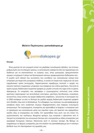 Μελέτη Περίπτωσης: pamediakopes.gr




Σύνοψη

   Είναι γεγονός ότι στη σηµερινή εποχή της ραγδαίας τεχνολογικής εξέλιξης, του έντονου
ρυθµού ζωής και της έλλειψης χρόνου, οι καταναλωτές στρέφονται όλο και περισσότερο στο
διαδίκτυο για να ικανοποιήσουν τις ανάγκες τους, όπως ψυχαγωγία, πραγµατοποίηση
αγορών, ενηµέρωση ή ακόµη και διεκπεραίωση κάποιων γραφειοκρατικών διαδικασιών κλπ..
Η µεγάλη αυτή αλλαγή που συντελείται στις συνήθειες των καταναλωτών εύλογα έχει
επηρεάσει µία σειρά από εµπορικούς κλάδους, οι οποίοι επί σειρά ετών παρέµεναν σε έναν
παραδοσιακό τρόπο λειτουργίας. Χαρακτηριστικό παράδειγµα αποτελεί η αγορά της
λιανικής πώλησης τουριστικών υπηρεσιών που στρέφεται στις online κρατήσεις. Ένα από τα
πρώτα αµιγώς διαδικτυακά τουριστικά γραφεία µε µεγάλη επιτυχία στο χώρο είναι το pame-     ΕΝΟΤΗΤΑ: Επιχειρηµατικά µοντέλα
diakopes.gr. Οι υπηρεσίες που προσφέρει ο συγκεκριµένος ιστότοπος είναι online
κρατήσεις αεροπορικών και ακτοπλοϊκών εισητηρίων, κρατήσεις ξενοδοχείων, ενοικιάσεις
αυτοκινήτων, όπως επίσης και αγορά ταξιδιωτικής ασφάλισης. Ξεκινώντας τη λειτουργία του
το 2005 κατάφερε να γίνει το δεύτερο σε µερίδιο αγοράς διαδικτυακό τουριστικό γραφείο
στην Ελλάδα, πίσω από το Airtickets.gr. Το ενδιαφέρον των στελεχών του pamediakopes.gr
εστιάζεται πλέον στην αναζήτηση σηµείων διαφοροποίησης στον διαρκώς εντεινόµενο
ανταγωνισµό. Πιο συγκεκριµένα, επιχειρείται µία προσπάθεια να ξεφύγει η επιχείρηση από
τη προσέγγιση των καταναλωτών µέσω των χαµηλών τιµών, µία πρακτική που εφαρµόζουν
σχεδόν όλες οι επιχειρήσεις στο κλάδο. Στη προσπάθειά τους αυτή, και στο στόχο της
µεγιστοποίησης των πωλήσεων, θεωρείται χρήσιµη, έως αναγκαία η αξιοποίηση από τη
πλευρά της επιχείρησης των κοινωνικών δικτύων και η συνεργασία µε άλλες επιχειρήσεις για
προσφορά δυναµικών πακέτων. Κλείνοντας αυτή τη σύντοµη σύνοψη, θα θέλαµε να
εκφράσουµε τις θερµές ευχαριστίες µας στα στελέχη του pamediakopes.gr για τη πολύτιµη
βοήθειά τους στη διεκπεραίωση της εργασίας µας.

                                        - 71 -
 