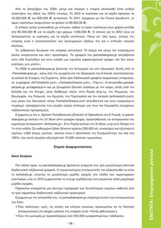 Από το ∆εκέµβριο του 2004, µέχρι και σήµερα η εταιρία ακολουθεί έναν ρυθµό
ανάπτυξης της τάξης του 200% ετησίως. Το 2010 οι πωλήσεις και τα κέρδη έφτασαν τα
45.000.000 F και 800.000 F αντίστοιχα. Το 2011, σύµφωνα µε τον Γενικό ∆ιευθυντή, το
ύψος πωλήσεων αναµενόταν να φτάσει τα 99.000.00 F.
   Ο στόχος αυτός επιτεύχθηκε µε επιτυχία, καθώς το ύψος πωλήσεων (συν φόροι) ανήλθε
στα 99.300.000 F και τα κέρδη προ φόρων 1.400.000 F. Ο στόχος για το 2012 είναι να
διπλασιαστούν οι πωλήσεις και τα κέρδη αντίστοιχα. Πάνω απ’ όλα όµως, στόχος της
εταιρίας είναι η ελαχιστοποίηση των λειτουργικών εξόδων της και η επίτευξη ηγεσίας
κόστους.
   Το ανθρώπινο δυναµικό της εταιρίας αποτελούν 75 άτοµα και µέχρι τον επερχόµενο
Ιούλιο αναµένονται και νέες προσλήψεις. Τα γραφεία του pamediakopes.gr στεγάζονται
στην οδό Ευελπίδων και στην είσοδο µια ταµπέλα χαρακτηριστικά γράφει «Αν δεν έχετε
εισιτήριο, µην µπείτε».
   Το 2008 το pamediakopes.gr ξεκίνησε την λειτουργία του στο εξωτερικό. Εκτός από το
«Pamediakopes.gr», κάτω από την οµπρέλα και την διαχείριση του E-travel, αναπτύσσονται,
συνολικά σε 9 χώρες της Ευρώπης, άλλα τρία διαδικτυακά γραφεία τουριστικών υπηρεσιών,
τα e-γραφεία «AirTickets24.com», «FantasticGreece.com», «Trip.ru». Η ιστοσελίδα pamedi-
akopes.gr µεταφρασµένη και µε ξεχωριστό Domain ανάλογα µε την χώρα, εκτός από την
Ελλάδα και την Κύπρο, είναι διαθέσιµη πλέον στην Ρωσία (trip.ru), την Ρουµανία, την
Βουλγαρία, την Πολωνία, την Κροατία, την Πορτογαλία και την Ισπανία (airtickets24.com),
ενώ µέσω του δικτυακού τόπου FantasticGreece.com απευθύνεται και στον εισερχόµενο
τουρισµό, προσφέροντας ένα µεγάλο εύρος επιλογών για τους πιο δηµοφιλής εγχώριους
ταξιδιωτικούς προορισµούς.
   Σύµφωνα µε τον κ. Ορέστη Παπαδόπουλο (Director of Operations της E-Travel), το pame-
diakopes.gr κατέχει την 2η θέση στην εγχώρια αγορά, προσπαθώντας να ανταγωνιστεί τον
κυριότερο ανταγωνιστή «Airtickets.gr». Στην Ρωσία κατέχει την 3η θέση, ενώ στην Κύπρο την
1η στον κλάδο. Σε καθηµερινή βάση δέχεται περίπου 250-300 χιλ. επισκέψεις και εξυπηρετεί
περίπου 1.000 άτοµα, ωστόσο σκοπός είναι η αξιοποίηση της δυναµικότητας του site στο
100%, που αυτό σηµαίνει εξυπηρέτηση 10.000 πελατών ηµερησίως.

                              Σηµεία ∆ιαφοροποίησης
                                                                                            ΕΝΟΤΗΤΑ: Επιχειρηµατικά µοντέλα
Swot Analysis

   Πιο ειδικά τώρα, το pamediakopes.gr βρίσκεται ανάµεσα στα τρία µεγαλύτερα ελληνικά
διαδικτυακά ταξιδιωτικά γραφεία. Ο σηµαντικότερος ανταγωνιστής του εξακολουθεί να είναι
το airtickets.gr, έχοντας το µεγαλύτερο µερίδιο αγοράς στο κλάδο των αεροπορικών
εισητηρίων, ενώ το 2010 εµφανίστηκε το viva.gr κερδίζοντας ένα σηµαντικό αλλά µικρότερο
µερίδιο αγοράς.
   Παρακάτω επιχειρείται µια σύντοµη περιγραφή των δυνατότερων σηµείων καθενός από
τα τρία παραπάνω διαδικτυακά ταξιδιωτικά πρακτορεία:
   Σύµφωνα µε την ιστοσελίδα του, το pamediakopes.gr υπερτερεί έναντι των ανταγωνιστών
του διότι:
   • Έχει καλύτερες τιµές, τις οποίες και ελέγχει συνεχώς προκειµένου να τις διατηρεί
     ανταγωνιστικές (το slogan µάλιστα της εταιρίας είναι «Πετάς φθηνότερα»).
   • Έχει την εµπειρία µε περισσότερους από 250.000 ευχαριστηµένους ταξιδιώτες.

                                        - 73 -
 