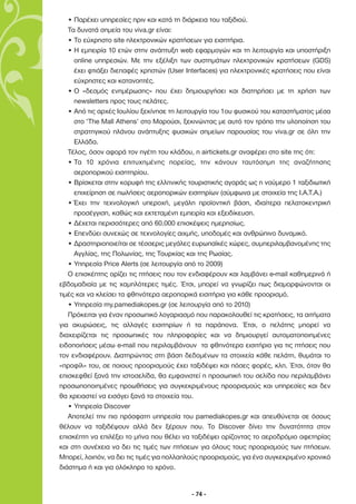 • Παρέχει υπηρεσίες πριν και κατά τη διάρκεια του ταξιδιού.
   Τα δυνατά σηµεία του viva.gr είναι:
   • Το εύχρηστο site ηλεκτρονικών κρατήσεων για εισητήρια.
   • Η εµπειρία 10 ετών στην ανάπτυξη web εφαρµογών και τη λειτουργία και υποστήριξη
     online υπηρεσιών. Με την εξέλιξη των συστηµάτων ηλεκτρονικών κρατήσεων (GDS)
     έχει φτιάξει διεπαφές χρηστών (User Interfaces) για ηλεκτρονικές κρατήσεις που είναι
     εύχρηστες και κατανοητές.
   • Ο «δεσµός ενηµέρωσης» που έχει δηµιουργήσει και διατηρήσει µε τη χρήση των
     newsletters προς τους πελάτες.
   • Από τις αρχές Ιουλίου ξεκίνησε τη λειτουργία του 1ου φυσικού του καταστήµατος µέσα
     στο ‘The Mall Athens’ στο Μαρούσι, ξεκινώντας µε αυτό τον τρόπο την υλοποίηση του
     στρατηγικού πλάνου ανάπτυξης φυσικών σηµείων παρουσίας του viva.gr σε όλη την
     Ελλάδα.
   Τέλος, όσον αφορά τον ηγέτη του κλάδου, η airtickets.gr αναφέρει στο site της ότι:
   • Τα 10 χρόνια επιτυχηµένης πορείας, την κάνουν ταυτόσηµη της αναζήτησης
     αεροπορικού εισητηρίου.
   • Βρίσκεται στην κορυφή της ελληνικής τουριστικής αγοράς ως η νούµερο 1 ταξιδιωτική
     επιχείρηση σε πωλήσεις αεροπορικών εισιτηρίων (σύµφωνα µε στοιχεία της I.A.T.A.)
   • Έχει την τεχνολογική υπεροχή, µεγάλη προϊοντική βάση, ιδιαίτερα πελατοκεντρική
     προσέγγιση, καθώς και εκτεταµένη εµπειρία και εξειδίκευση.
   • ∆έχεται περισσότερες από 60.000 επισκέψεις ηµερησίως.
   • Επενδύει συνεχώς σε τεχνολογίες αιχµής, υποδοµές και ανθρώπινο δυναµικό.
   • ∆ραστηριοποιείται σε τέσσερις µεγάλες ευρωπαϊκές χώρες, συµπεριλαµβανοµένης της
     Αγγλίας, της Πολωνίας, της Τουρκίας και της Ρωσίας.
   • Υπηρεσία Price Alerts (σε λειτουργία από το 2009)
   Ο επισκέπτης ορίζει τις πτήσεις που τον ενδιαφέρουν και λαµβάνει e-mail καθηµερινά ή
εβδοµαδιαία µε τις χαµηλότερες τιµές. Έτσι, µπορεί να γνωρίζει πως διαµορφώνονται οι
τιµές και να κλείσει τα φθηνότερα αεροπορικά εισιτήρια για κάθε προορισµό.
   • Υπηρεσία my.pamediakopes.gr (σε λειτουργία από το 2010)
   Πρόκειται για έναν προσωπικό λογαριασµό που παρακολουθεί τις κρατήσεις, τα αιτήµατα
για ακυρώσεις, τις αλλαγές εισιτηρίων ή τα παράπονα. Έτσι, ο πελάτης µπορεί να
διαχειρίζεται τις προσωπικές του πληροφορίες και να δηµιουργεί αυτοµατοποιηµένες
ειδοποιήσεις µέσω e-mail που περιλαµβάνουν τα φθηνότερα εισιτήρια για τις πτήσεις που
τον ενδιαφέρουν. ∆ιατηρώντας στη βάση δεδοµένων τα στοιχεία κάθε πελάτη, θυµάται το
«προφίλ» του, σε ποιους προορισµούς έχει ταξιδέψει και πόσες φορές, κλπ. Έτσι, όταν θα
επισκεφθεί ξανά την ιστοσελίδα, θα εµφανιστεί η προσωπική του σελίδα που περιλαµβάνει
προσωποποιηµένες προωθήσεις για συγκεκριµένους προορισµούς και υπηρεσίες και δεν
θα χρειαστεί να εισάγει ξανά τα στοιχεία του.
   • Υπηρεσία Discover
   Αποτελεί την πιο πρόσφατη υπηρεσία του pamediakopes.gr και απευθύνεται σε όσους
θέλουν να ταξιδέψουν αλλά δεν ξέρουν που. Το Discover δίνει την δυνατότητα στον
επισκέπτη να επιλέξει το µήνα που θέλει να ταξιδέψει ορίζοντας το αεροδρόµιο αφετηρίας
και στη συνέχεια να δει τις τιµές των πτήσεων για όλους τους προορισµούς των πτήσεων.
Μπορεί, λοιπόν, να δει τις τιµές για πολλαπλούς προορισµούς, για ένα συγκεκριµένο χρονικό
διάστηµα ή και για ολόκληρο το χρόνο.


                                           - 74 -
 