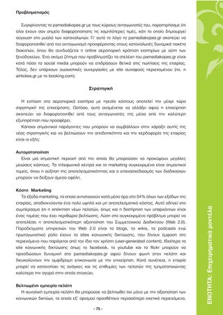 Προβληµατισµός

    Συγκρίνοντας το pamediakopes.gr µε τους κύριους ανταγωνιστές του, παρατηρήσαµε ότι
όλοι έχουν σαν σηµείο διαφοροποίησης τις χαµηλότερες τιµές, κάτι το οποίο δηµιουργεί
σύγχυση στο µυαλό των καταναλωτών. Γι’ αυτό το λόγο το pamediakopes.gr σκοπεύει να
διαφοροποιηθεί από τον ανταγωνισµό προσφέροντας στους καταναλωτές δυναµικά πακέτα
διακοπών, όπου θα συνδυάζεται η online αεροπορική κράτηση εισιτηρίων µε αύτη των
ξενοδοχείων. Ένα ακόµα ζήτηµα που προβληµατίζει τα στελέχη του pamediakopes.gr είναι
κατά πόσο τα social media µπορούν να επιδράσουν θετικά στις πωλήσεις της εταιρίας.
Τέλος, δεν υπάρχουν ουσιαστικές συνεργασίες µε site συναφούς περιεχοµένου (πχ. η
airtickes.gr µε το booking.com).

                                     Στρατηγική

   Η εστίαση στα αεροπορικά εισιτήρια µε ηγεσία κόστους αποτελεί την µέχρι τώρα
στρατηγική της επιχείρησης. Ωστόσο, αυτό αναµένεται να αλλάξει αφού η επιχείρηση
σκοπεύει να διαφοροποιηθεί από τους ανταγωνιστές της µέσα από την καλύτερη
εξυπηρέτηση που προσφέρει.
   Κάποιοι σηµαντικοί παράγοντες που µπορούν να συµβάλλουν στην χάραξη αυτής της
νέας στρατηγικής και να βελτιώσουν την αποδοτικότητα και την κερδοφορία της εταιρίας
είναι οι εξής:

Αυτοµατοποίηση
   Είναι µια σηµαντική περιοχή από την οποία θα µπορούσαν να προκύψουν µεγάλες
µειώσεις κόστους. Τα τηλεφωνικά κέντρα και το marketing συγκεκριµένα είναι σηµαντικοί
τοµείς, όπου η αύξηση της αποτελεσµατικότητας και ο επανασχεδιασµός των διαδικασιών
µπορούν να δείξουν άµεσα οφέλη.

Κόστη Marketing
   Τα έξοδα marketing, τα οποία αντιστοιχούν κατά µέσο όρο στο 54% όλων των εξόδων της
εταιρίας, αποδεικνύονται ένα πολύ υψηλό και µη αποτελεσµατικό κόστος. Αυτό οδηγεί στο
συµπέρασµα ότι η απόκτηση νέων πελατών, όπως και η διατήρηση των υπαρχόντων είναι          ΕΝΟΤΗΤΑ: Επιχειρηµατικά µοντέλα
ένας τοµέας που έχει περιθώρια βελτίωσης. Λύση στο συγκεκριµένο πρόβληµα µπορεί να
αποτελέσει η αποτελεσµατικότερη αξιοποίηση του Συµµετοχικού ∆ιαδικτύου (Web 2.0).
Παραδείγµατα υπηρεσιών του Web 2.0 είναι τα blogs, τα wikis, τα podcasts ενώ
πρωταγωνιστικό ρόλο έχουν τα sites κοινωνικής δικτύωσης, που δίνουν έµφαση στο
περιεχόµενο που παράγεται από τον ίδιο τον χρήστη (user-generated content). Ιδιαίτερα τα
site κοινωνικής δικτύωσης όπως το facebook, το youtube και το flickr µπορούν να
προσδώσουν δυναµική στο pamediakopes.gr αφού δίνουν φωνή στον πελάτη και
διευκολύνουν την αµφίδροµη επικοινωνία µε την επιχείρηση. Κατά συνέπεια, η εταιρία
µπορεί να κατανοήσει τις ανάγκες και τις επιθυµίες των πελατών της τµηµατοποιώντας
καλύτερα την αγορά στην οποία στοχεύει.

Βελτιωµένη εµπειρία πελάτη
   Η συνολική εµπειρία πελάτη θα µπορούσε να βελτιωθεί όχι µόνο µε την αξιοποίηση των
κοινωνικών δικτύων, τα οποία εξ’ ορισµού προσθέτουν περισσότερο σχετικό περιεχόµενο,

                                        - 75 -
 
