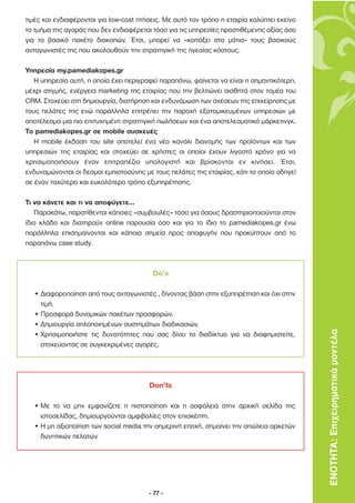 τιµές και ενδιαφέρονται για low-cost πτήσεις. Με αυτό τον τρόπο η εταιρία καλύπτει εκείνο
το τµήµα της αγοράς που δεν ενδιαφέρεται τόσο για τις υπηρεσίες προστιθέµενης αξίας όσο
για το βασικό πακέτο διακοπών. Έτσι, µπορεί να «κοιτάξει στα µάτια» τους βασικούς
ανταγωνιστές της που ακολουθούν την στρατηγική της ηγεσίας κόστους.

Υπηρεσία my.pamediakopes.gr
   Η υπηρεσία αυτή, η οποία έχει περιγραφεί παραπάνω, φαίνεται να είναι η σηµαντικότερη,
µέχρι στιγµής, ενέργεια marketing της εταιρίας που την βελτιώνει αισθητά στον τοµέα του
CRM. Στοχεύει στη δηµιουργία, διατήρηση και ενδυνάµωση των σχέσεων της επιχείρησης µε
τους πελάτες της ενώ παράλληλα επιτρέπει την παροχή εξατοµικευµένων υπηρεσιών µε
αποτέλεσµα µια πιο επιτυχηµένη στρατηγική πωλήσεων και ένα αποτελεσµατικό µάρκετινγκ.
Το pamediakopes.gr σε mobile συσκευές
   Η mobile έκδοση του site αποτελεί ένα νέο κανάλι διανοµής των προϊόντων και των
υπηρεσιών της εταιρίας και στοχεύει σε χρήστες οι οποίοι έχουν λιγοστό χρόνο για να
χρησιµοποιήσουν έναν επιτραπέζιο υπολογιστή και βρίσκονται εν κινήσει. Έτσι,
ενδυναµώνονται οι δεσµοί εµπιστοσύνης µε τους πελάτες της εταιρίας, κάτι το οποίο οδηγεί
σε έναν ταχύτερο και ευκολότερο τρόπο εξυπηρέτησης.

Τι να κάνετε και τι να αποφύγετε…
   Παρακάτω, παρατίθενται κάποιες «συµβουλές» τόσο για όσους δραστηριοποιούνται στον
ίδιο κλάδο και διατηρούν online παρουσία όσο και για το ίδιο το pamediakopes.gr ένω
παράλληλα επισηµαίνονται και κάποια σηµεία προς αποφυγήν που προκύπτουν από το
παραπάνω case study.



                                         Do’s

  • ∆ιαφοροποίηση από τους ανταγωνιστές , δίνοντας βάση στην εξυπηρέτηση και όχι στην
    τιµή.
  • Προσφορά δυναµικών πακέτων προσφορών.
  • ∆ηµιουργία απλοποιηµένων συστηµάτων διαδικασιών.
  • Χρησιµοποιήστε τις δυνατότητες που σας δίνει το διαδίκτυο για να διαφηµιστείτε,         ΕΝΟΤΗΤΑ: Επιχειρηµατικά µοντέλα
    στοχεύοντας σε συγκεκριµένες αγορές.




                                        Don’ts

  • Με το να µην εµφανίζετε η πιστοποίηση και η ασφάλεια στην αρχική σελίδα της
    ιστοσελίδας, δηµιουργούνται αµφιβολίες στον επισκέπτη.
  • Η µη αξιοποίηση των social media την σηµερινή εποχή, σηµαίνει την απώλεια αρκετών
    δυνητικών πελατών




                                        - 77 -
 