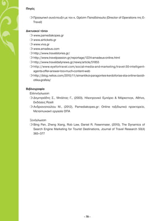 Πηγές

  m Προσωπική συνέντευξη µε τον κ. Ορέστη Παπαδόπουλο (Director of Operations της E-
    Travel)

∆ικτυακοί τόποι
   m www.pamediakopes.gr
   m www.airtickets.gr
   m www.viva.gr
   m www.amadeus.com
   m http://www.travelstories.gr/
   m http://www.travelpassion.gr/reportage/1224-amadeus-online.html
   m http://www.traveldailynews.gr/news/article/51855
   m http://www.eyefortravel.com/social-media-and-marketing/travel-30-intelligent-
     agents-offer-answer-too-much-content-web
   m http://blog.nelios.com/2010/11/simantikoi-paragontes-kerdoforias-sta-online-taxidi-
     otika-grafeia/

Βιβλιογραφία
   Ελληνόγλωσση
   m ∆ηµητριάδης Σ., Μπάλτας Γ., (2003), Ηλεκτρονικό Εµπόριο & Μάρκετινγκ, Αθήνα,
     Εκδόσεις Rosili
   m Ανδριανοπούλου Μ., (2012), Pamediakopes.gr: Online ταξιδιωτικό πρακτορείο,
     Μεταπτυχιακή εργασία ΟΠΑ

  Ξενόγλωσση
  m Bing Pan, Zheng Xiang, Rob Law, Daniel R. Fesenmaier, (2010), The Dynamics of
    Search Engine Marketing for Tourist Destinations, Journal of Travel Research 50(4)
    365–377




                                           - 78 -
 