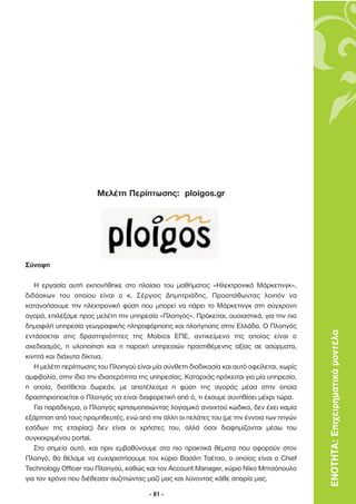 Μελέτη Περίπτωσης: ploigos.gr




Σύνοψη

   Η εργασία αυτή εκπονήθηκε στο πλαίσιο του µαθήµατος «Ηλεκτρονικό Μάρκετινγκ»,
διδάσκων του οποίου είναι ο κ. Σέργιος ∆ηµητριάδης. Προσπάθωντας λοιπόν να
κατανοήσουµε την ηλεκτρονική φύση που µπορεί να πάρει το Μάρκετινγκ στη σύγχρονη
αγορά, επιλέξαµε προς µελέτη την υπηρεσία «Πλοηγός». Πρόκειται, ουσιαστικά, για την πιο
δηµοφιλή υπηρεσία γεωγραφικής πληροφόρησης και πλοήγησης στην Ελλάδα. Ο Πλοηγός
εντάσσεται στις δραστηριότητες της Mobics ΕΠΕ, αντικείµενο της οποίας είναι ο                ΕΝΟΤΗΤΑ: Επιχειρηµατικά µοντέλα
σχεδιασµός, η υλοποίηση και η παροχή υπηρεσιών προστιθέµενης αξίας σε ασύρµατα,
κινητά και διάχυτα δίκτυα.
   Η µελέτη περίπτωσης του Πλοηγού είναι µία σύνθετη διαδικασία και αυτό οφείλεται, χωρίς
αµφιβολία, στην ίδια την ιδιαιτερότητα της υπηρεσίας. Καταρχάς πρόκειται για µία υπηρεσία,
η οποία, διατίθεται δωρεάν, µε αποτέλεσµα η φύση της αγοράς µέσα στην οποία
δραστηριοποιείται ο Πλοηγός να είναι διαφορετική από ό, τι έχουµε συνηθίσει µέχρι τώρα.
   Για παράδειγµα, ο Πλοηγός χρησιµοποιώντας λογισµικό ανοιχτού κώδικα, δεν έχει καµία
εξάρτηση από τους προµηθευτές, ενώ από την άλλη οι πελάτες του (µε την έννοια των πηγών
εσόδων της εταιρίας) δεν είναι οι χρήστες του, αλλά όσοι διαφηµίζονται µέσω του
συγκεκριµένου portal.
   Στο σηµείο αυτό, και πριν εµβαθύνουµε στα πιο πρακτικά θέµατα που αφορούν στον
Πλοηγό, θα θέλαµε να ευχαριστήσουµε τον κύριο Βασίλη Τσέτσο, ο οποίος είναι ο Chief
Technology Officer του Πλοηγού, καθώς και τον Account Manager, κύριο Νίκο Μητσόπουλο
για τον χρόνο που διέθεσαν συζητώντας µαζί µας και λύνοντας κάθε απορία µας.

                                         - 81 -
 