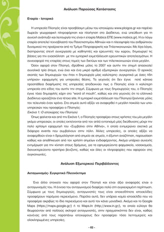 Ανάλυση Παρούσας Κατάστασης

Εταιρία - Ιστορικό

   Η υπηρεσία Πλοηγός είναι προσβάσιµη µέσω του ιστοχώρου www.ploigos.gr και παρέχει
δωρεάν γεωγραφική πληροφόρηση και πλοήγηση στο ∆ιαδίκτυο, ενώ υπεύθυνη για τη
συνεχή ανάπτυξη και λειτουργία της είναι η εταιρία Mobics ΕΠΕ (www.mobics.gr). Η εν λόγω
εταιρία αποτελεί τεχνοβλαστό του Πανεπιστηµίου Αθηνών και η πλειοψηφία του ανθρώπινου
δυναµικού της προέρχεται από το Τµήµα Πληροφορικής και Τηλεπικοινωνιών. Με λίγα λόγια,
διατηρώντας στενή συνεργασία µε καθηγητές και ερευνητές του χώρου, δηµιουργεί τις
βάσεις για την ενασχόληση µε την εµπορική εκµετάλλευση ερευνητικών αποτελεσµάτων. Η
συνεισφορά της εταιρίας στους τοµείς των δικτύων και των τηλεπικοινωνιών είναι µεγάλη.
   Όσον αφορά στον Πλοηγό, ιδρύθηκε µόλις το 2007 και αυτήν την στιγµή απασχολεί
συνολικά τρία άτοµα, ενώ έχει και ένα µικρό αριθµό εξωτερικών συνεργατών. Ο αρχικός
σκοπός των δηµιουργών του ήταν η δηµιουργία µίας καλύτερης- συγκριτικά µε όσες ήδη
υπήρχαν- εφαρµογής για υπηρεσίες θέσης. Το γεγονός ότι δεν έγινε ποτέ κάποια
προσπάθεια διαφήµισης της υπηρεσίας αποδεικνύει πως ο Πλοηγός είναι η καλύτερη
υπηρεσία στο είδος του αυτήν την στιγµή. Σύµφωνα µε τους δηµιουργούς του, ο Πλοηγός
έγινε τόσο δηµοφιλής χάρη στο “word of mouth”, καθώς και στο γεγονός ότι το ελληνικό
∆ιαδίκτυο χρειαζόταν ένα τέτοιο site. Η εµπορική εκµετάλλευση του Πλοηγού ξεκίνησε µόλις
τον τελευταίο έναν χρόνο. Στο σηµείο αυτό αξίζει να αναφερθεί η µεγάλη ποικιλία των υπο-
υπηρεσιών που προσφέρει ο Πλοηγός:
Εικόνα 1: Ο ιστοχώρος του Πλοηγού
   Όπως φαίνεται και από την Εικόνα 1, ο Πλοηγός προσφέρει στους χρήστες του µία µεγάλη
γκάµα υπηρεσιών, οι οποίες εκτείνονται από τον απλό εντοπισµό µίας διεύθυνσης µέχρι την
πολύ χρήσιµη εφαρµογή του «Συµβαίνει στην Αθήνα», η οποία ενηµερώνει σχετικά µε
διάφορα events που συµβαίνουν στην πόλη. Άλλες υπηρεσίες, οι οποίες αξίζει να
αναφερθούν είναι η δροµολόγηση από σηµείο σε σηµείο, η έξυπνη αναζήτηση, παρουσίαση
καθώς και αποθήκευση από τον χρήστη σηµείων ενδιαφέροντος. Ακόµα υπάρχει συνεχής
ενηµέρωση για την κίνηση στους δρόµους, για τα εφηµερεύοντα φαρµακεία, νοσοκοµεία,
διανυκτερεύοντα πρατήρια βενζίνης, καθώς και όλες οι πληροφορίες που αφορούν στις
συγκοινωνίες.

                       Ανάλυση Εξωτερικού Περιβάλλοντος

Ανταγωνισµός- Συγκριτικό Πλεονέκτηµα

    Ένα άλλο στοιχείο που αφορά στον Πλοηγό και είναι άξιο αναφοράς είναι ο
ανταγωνισµός του. Η έννοια του ανταγωνισµού διαφέρει πολύ στη συγκεκριµένη περίπτωση.
Σύµφωνα µε τους δηµιουργούς, ανταγωνιστές τους είναι οποιεσδήποτε ιστοσελίδες
προσφέρουν παρόµοιο περιεχόµενο. Παρόλα αυτά, δεν υπάρχει καµία ιστοσελίδα που να
προσφέρει ακριβώς το ίδιο περιεχόµενο και αυτό τον κάνει µοναδικό. Ακόµα και το Google
Maps (https://maps.google.gr/) ή το Maps.In (http://www.in.gr/), τα οποία εύλογα θα
θεωρούνταν από πολλούς σκληροί ανταγωνιστές, στην πραγµατικότητα δεν είναι, καθώς
κανένας από τους παραπάνω ιστοχώρους δεν προσφέρει τόσο λεπτοµερείς και
ολοκληρωµένες υπηρεσίες.

                                           - 82 -
 