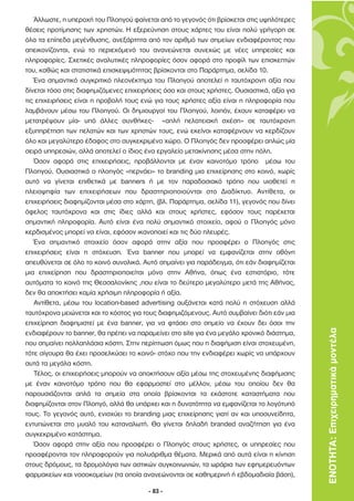 Άλλωστε, η υπεροχή του Πλοηγού φαίνεται από το γεγονός ότι βρίσκεται στις υψηλότερες
θέσεις προτίµησης των χρηστών. Η εξερεύνηση στους χάρτες του είναι πολύ γρήγορη σε
όλα τα επίπεδα µεγένθυσης, ανεξάρτητα από τον αριθµό των σηµείων ενδιαφέροντος που
απεικονίζονται, ενώ το περιεχόµενό του ανανεώνεται συνεχώς µε νέες υπηρεσίες και
πληροφορίες. Σχετικές αναλυτικές πληροφορίες όσον αφορά στο προφίλ των επισκεπτών
του, καθώς και στατιστικά επισκεψιµότητας βρίσκονται στο Παράρτηµα, σελίδα 10.
   Ένα σηµαντικό συγκριτικό πλεονέκτηµα του Πλοηγού αποτελεί η ταυτόχρονη αξία που
δίνεται τόσο στις διαφηµιζόµενες επιχειρήσεις όσο και στους χρήστες. Ουσιαστικά, αξία για
τις επιχειρήσεις είναι η προβολή τους ενώ για τους χρήστες αξία είναι η πληροφορία που
λαµβάνουν µέσω του Πλοηγού. Οι δηµιουργοί του Πλοηγού, λοιπόν, έχουν καταφέρει να
µετατρέψουν µία- υπό άλλες συνθήκες- «απλή πελατειακή σχέση» σε ταυτόχρονη
εξυπηρέτηση των πελατών και των χρηστών τους, ενώ εκείνοι καταφέρνουν να κερδίζουν
όλο και µεγαλύτερο έδαφος στο συγκεκριµένο χώρο. Ο Πλοηγός δεν προσφέρει απλώς µία
σειρά υπηρεσιών, αλλά αποτελεί ο ίδιος ένα εργαλείο µετακίνησης µέσα στην πόλη.
   Όσον αφορά στις επιχειρήσεις, προβάλλονται µε έναν καινοτόµο τρόπο µέσω του
Πλοηγού. Ουσιαστικά ο πλοηγός «περνάει» το branding µια επιχείρησης στο κοινό, χωρίς
αυτό να γίνεται επιθετικά µε banners ή µε τον παραδοσιακό τρόπο που υιοθετεί η
πλειοψηφία των επιχειρήσεων που δραστηριοποιούνται στο ∆ιαδίκτυο. Αντίθετα, οι
επιχειρήσεις διαφηµίζονται µέσα στο χάρτη, (βλ. Παράρτηµα, σελίδα 11), γεγονός που δίνει
όφελος ταυτόχρονα και στις ίδιες αλλά και στους χρήστες, εφόσον τους παρέχεται
σηµαντική πληροφορία. Αυτό είναι ένα πολύ σηµαντικό στοιχείο, αφού ο Πλοηγός µόνο
κερδισµένος µπορεί να είναι, εφόσον ικανοποιεί και τις δύο πλευρές.
   Ένα σηµαντικό στοιχείο όσον αφορά στην αξία που προσφέρει ο Πλοηγός στις
επιχειρήσεις είναι η στόχευση. Ένα banner που µπορεί να εµφανίζεται στην οθόνη
απευθύνεται σε όλο το κοινό συνολικά. Αυτό σηµαίνει για παράδειγµα, ότι εάν διαφηµίζεται
µια επιχείρηση που δραστηριοποιείται µόνο στην Αθήνα, όπως ένα εστιατόριο, τότε
αυτόµατα το κοινό της Θεσσαλονίκης ,που είναι το δεύτερο µεγαλύτερο µετά της Αθήνας,
δεν θα αποκτήσει καµία χρήσιµη πληροφορία ή αξία.
   Αντίθετα, µέσω του location-based advertising αυξάνεται κατά πολύ η στόχευση αλλά
ταυτόχρονα µειώνεται και το κόστος για τους διαφηµιζόµενους. Αυτό συµβαίνει διότι εάν µια
επιχείρηση διαφηµιστεί µε ένα banner, για να φτάσει στο σηµείο να έχουν δει όσοι την
ενδιαφέρουν το banner, θα πρέπει να παραµείνει στο site για ένα µεγάλο χρονικό διάστηµα,    ΕΝΟΤΗΤΑ: Επιχειρηµατικά µοντέλα
που σηµαίνει πολλαπλάσια κόστη. Στην περίπτωση όµως που η διαφήµιση είναι στοχευµένη,
τότε σίγουρα θα έχει προσελκύσει το κοινό- στόχο που την ενδιαφέρει χωρίς να υπάρχουν
αυτά τα µεγάλα κόστη.
   Τέλος, οι επιχειρήσεις µπορούν να αποκτήσουν αξία µέσω της στοχευµένης διαφήµισης
µε έναν καινοτόµο τρόπο που θα εφαρµοστεί στο µέλλον, µέσω του οποίου δεν θα
παρουσιάζονται απλά τα σηµεία στα οποία βρίσκονται τα εκάστοτε καταστήµατα που
διαφηµίζονται στον Πλοηγό, αλλά θα υπάρχει και η δυνατότητα να εµφανίζεται το λογότυπό
τους. Το γεγονός αυτό, ενισχύει το branding µιας επιχείρησης γιατί αν και υποσυνείδητα,
εντυπώνεται στο µυαλό του καταναλωτή. Θα γίνεται δηλαδή branded αναζήτηση για ένα
συγκεκριµένο κατάστηµα.
   Όσον αφορά στην αξία που προσφέρει ο Πλοηγός στους χρήστες, οι υπηρεσίες που
προσφέρονται τον πληροφορούν για πολυάριθµα θέµατα. Μερικά από αυτά είναι η κίνηση
στους δρόµους, τα δροµολόγια των αστικών συγκοινωνιών, τα ωράρια των εφηµερευόντων
φαρµακείων και νοσοκοµείων (τα οποία ανανεώνονται σε καθηµερινή ή εβδοµαδιαία βάση),

                                        - 83 -
 