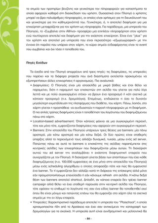 τα σηµεία των πρατηρίων βενζίνης και γενικότερα τον πληροφορούν για καταστήµατα τα
οποία αφορούν καθαρά στη διασκέδαση του χρήστη. Ουσιαστικά στον Πλοηγό ο χρήστης
µπορεί να βρει πολυάριθµες πληροφορίες, οι οποίες είναι χρήσιµες για τη διευκόλυνσή του
και γενικότερα για την καθηµερινότητά του. Γενικότερα, ό, τι αποτελεί διαφήµιση για µια
επιχείρηση µεταφράζεται για τον χρήστη ως πληροφορία. Για παράδειγµα, µια υπηρεσία του
Πλοηγού, το «Συµβαίνει στην Αθήνα» προσφέρει µια επιπλέον πληροφόρηση στον χρήστη
ενώ ταυτόχρονα αποτελεί και διαφήµιση για την εκάστοτε επιχείρηση. Είναι ένα ‘’plus’’ για
τον χρήστη και αποτελεί µια υπηρεσία που είναι περισσότερο «εξωγεωγραφική» µε την
έννοια ότι παρόλο που υπάρχει στον χάρτη, το κύριο σηµείο ενδιαφέροντος είναι το event
που συµβαίνει και όχι τόσο η τοποθεσία του.



Πηγές Εσόδων

   Τα έσοδα από τον Πλοηγό απορρέουν από τρεις πηγές: τις διαφηµίσεις, τις υπηρεσίες
που παρέχει και τα διάφορα projects που ανά διαστήµατα εκτελείται προκειµένου να
εξυπηρετήσουν άλλες επιχειρήσεις ή οργανισµούς. Πιο αναλυτικά:
   • ∆ιαφηµίσεις: Ο Πλοηγός είναι µία ιστοσελίδα µε µικρό βάθος και έτσι θέλει να
     παραµείνει, διότι η παραµονή των επισκεπτών στη σελίδα του γίνεται για πολύ λίγα
     λεπτά και µε πολύ συγκεκριµένο στόχο- να βρουν ένα προορισµό ή κάτι σχετικό µε
     κάποιον προορισµό (π.χ. δροµολόγια). Εποµένως, επιδιώκεται η όσο το δυνατόν
     µεγαλύτερη εκµετάλλευση της πλατφόρµας που διαθέτει, του χάρτη. Πάνω, λοιπόν, στο
     χάρτη γίνεται η προσπάθεια να συνδυαστούν η παροχή πληροφοριών µε τη διαφήµιση.
     Ο πιο απλός τρόπος διαφήµισης είναι η τοποθέτηση του λογότυπου του διαφηµιζόµενου
     πάνω στο χάρτη.
   • Location-based advertisement: Όταν κάποιος ψάχνει σε µια συγκεκριµένη περιοχή,
     τότε και µόνο τότε, εµφανίζονται διαφηµίσεις που αφορούν στη συγκεκριµένη περιοχή.
   • Banners: Στην ιστοσελίδα του Πλοηγού υπάρχουν τρεις θέσεις για banners: µία πάνω
     αριστερά, µία κάτω αριστερά και µία κάτω δεξιά. Οι δύο πρώτες είναι σταθερής
     ύπαρξης αλλά το περιεχόµενό τους αλλάζει δυναµικά, τυχαία, µέσω ενός ad server.
     Πατώντας πάνω σε αυτά τα banners ο επισκέπτης της σελίδας παραπέµπεται στις
     κεντρικές σελίδες των επιχειρήσεων που διαφηµίζονται µέσω αυτών. Τη διαχείριση
     αυτού του ad server την αναλαµβάνει η εκάστοτε διαφηµιστική εταιρεία που
     συνεργάζεται µε τον Πλοηγό. Η διαχείριση γίνεται βάσει των απαιτήσεων που έχει κάθε
     διαφηµιζόµενος (π.χ. 100.000 εµφανίσεις σε ένα µήνα στην ιστοσελίδα του Πλοηγού)
     µέσω ενός scheduling αλγορίθµου ο οποίος αποφασίζει πότε και πώς θα εµφανιστεί
     ένα banner. Το τί εµφανίζεται δεν αλλάζει κατά τη διάρκεια της επίσκεψης αλλά µόνο
     εάν πραγµατοποιήσουµε επανείσοδο ή εάν κάνουµε refresh στη σελίδα. Η κάτω δεξιά
     θέση των banners αποτελεί shortcut. ∆ηλαδή, αν κάποια εταιρεία δεν τρέχει banner
     campaign αλλά θέλει να έχει σταθερή παρουσία στην κεντρική σελίδα του Πλοηγού,
     τότε εφόσον το επιθυµεί το λογότυπό της σαν ένα είδος banner θα τοποθετηθεί εκεί
     όπου θα είναι µόνιµο και πατώντας επάνω του θα εµφανίζει στο χάρτη όλα τα σχετικά
     σηµεία µε την εν λόγω εταιρεία.
   • Υπηρεσίες: Χαρακτηριστικό παράδειγµα αποτελεί η υπηρεσία του “Ploischool”, η οποία
     χρησιµοποιείται ήδη από το Αρσάκειο και έχει σαν αντικείµενο την καταγραφή των
     δροµολογίων για τα σχολικά. Η υπηρεσία αυτή είναι συνδροµητική και µελλοντικά θα

                                           - 84 -
 