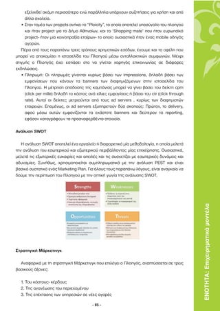 εξελιχθεί ακόµη περισσότερο ενώ παράλληλα υπάρχουν συζητήσεις για χρήση και από
     άλλα σχολεία.
   • Στον τοµέα των projects ανήκει το “Ploicity”, το οποίο αποτελεί υποσύνολο του πλοηγού
     και ήταν project για το ∆ήµο Αθηναίων, και το ‘Shopping mate’ που ήταν ευρωπαϊκό
     project- ήταν µια κοινοπραξία εταίρων- το οποίο ουσιαστικά ήταν ένας mobile οδηγός
     αγορών.
   Πέρα από τους παραπάνω τρεις τρόπους χρηµατικών εσόδων, έχουµε και τα οφέλη που
µπορεί να αποκοµίσει η ιστοσελίδα του Πλοηγού µέσω ανταλλακτικών συµφωνιών. Μέχρι
στιγµής ο Πλοηγός έχει εστιάσει στο να γίνεται χορηγός επικοινωνίας σε διάφορες
εκδηλώσεις.
   • Πληρωµή: Οι πληρωµές γίνονται κυρίως βάσει των impressions, δηλαδή βάσει των
     εµφανίσεων που κάνουν τα banners των διαφηµιζόµενων στην ιστοσελίδα του
     Πλοηγού. Η µέτρηση απόδοσης της καµπάνιας µπορεί να γίνει βάσει του δείκτη cpm
     (click per mille) δηλαδή το κόστος ανά χίλιες εµφανίσεις ή βάσει του ctr (click through
     rate). Αυτοί οι δείκτες µετριούνται από τους ad servers , κυρίως των διαφηµιστών
     εταιρειών. Εποµένως, οι ad servers εξυπηρετούν δύο σκοπούς: Πρώτον, το delivery,
     αφού µέσω αυτών εµφανίζονται τα εκάστοτε banners και δεύτερον το reporting,
     εφόσον καταγράφουν τα προαναφερθέντα στοιχεία.

Ανάλυση SWOT

   Η ανάλυση SWOT αποτελεί ένα εργαλείο ή διαφορετικά µία µεθοδολογία, η οποία µελετά
την ανάλυση του εσωτερικού και εξωτερικού περιβάλλοντος µίας επιχείρησης. Ουσιαστικά,
µελετά τις εξωτερικές ευκαιρίες και απειλές και τις συσχετίζει µε εσωτερικές δυνάµεις και
αδυναµίες. Συνήθως, χρησιµοποιείται συµπληρωµατικά µε την ανάλυση PEST και είναι
βασικό συστατικό ενός Marketing Plan. Για όλους τους παραπάνω λόγους, είναι αναγκαίο να
δούµε την περίπτωση του Πλοηγού µε την οπτική γωνία της ανάλυσης SWOT.




                                                                                               ΕΝΟΤΗΤΑ: Επιχειρηµατικά µοντέλα




Στρατηγική Μάρκετινγκ

  Αναφορικά µε τη στρατηγική Μάρκετινγκ που επιλέγει ο Πλοηγός, αναπτύσσεται σε τρεις
βασικούς άξονες:

  1. Του κόστους- κέρδους
  2. Της ανανέωσης του περιεχοµένου
  3. Της επέκτασης των υπηρεσιών σε νέες αγορές

                                          - 85 -
 