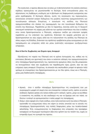 Πιο αναλυτικά, ο πρώτος άξονας έχει να κάνει µε τη βελτιστοποίηση της σχέσης κόστους-
κέρδους προκειµένου να µεγιστοποιηθεί το δεύτερο. Αυτό επιτυγχάνεται µέσω της
αξιοποίησης της διαθέσιµης υποδοµής για τη βελτίωση της διαφηµιστικής εκστρατείας σαν
µέσο κερδοφορίας. Ο δεύτερος άξονας, αυτός της ανανέωσης του περιεχοµένου,
αποτελούσε επιτακτική ανάγκη δεδοµένου της µεγάλης ταχύτητας πραγµατοποίησης των
τεχνολογικών αλλαγών. Εποµένως, η ανανέωση της σελίδας του Πλοηγού
πραγµατοποιήθηκε στο πλαίσιο της προσαρµογής του στα τεχνολογικά δεδοµένα της
εποχής που διανύουµε. Παράλληλα µε όλα τα παραπάνω, έχοντας κατά νου τη δυσµενή
οικονοµική κατάσταση της χώρας µας αλλά και των υψηλών απαιτήσεων που έχει ο κλάδος
στον οποίο δραστηριοποιείται ο Πλοηγός, υπάρχουν σχέδια για επέκταση αγοράς
παράλληλα µε την επέκταση του προϊόντος. Επέκταση της αγοράς µελετάται για τη
δραστηριοποίηση σε νέες χώρες αλλά και την τελειοποίηση της σελίδας του Πλοηγού σε
άλλες χώρες της Ελλάδας. Επέκταση του προϊόντος προβλέπεται µέσω συνεργασιών µε νέα
προγράµµατα και υπηρεσίες αλλά και µέσω ανάπτυξης καινούριων συνδροµητικών
υπηρεσιών.

Dos & Don’ts: Συµβουλές και Σηµεία προς Αποφυγή

   Εξετάζοντας την πορεία του Πλοηγού ανά τα χρόνια λειτουργίας του, καθώς και τις
επιπτώσεις (θετικές και αρνητικές) που είχαν οι εκάστοτε αλλαγές που πραγµατοποιούνταν
στην πλατφόρµα δραστηριοποίησής του, προτείνονται ορισµένες ιδέες που θα µπορούσαν
να λειτουργήσουν τόσο σαν συµβουλές και παραδείγµατα προς µίµηση, όσο και σαν
ενέργειες προς αποφυγή. Εποµένως, τα στοιχεία που ακολουθούν µπορεί να φανούν πολύ
χρήσιµα σε επιχειρήσεις που δραστηριοποιούνται µε τον ίδιο τρόπο, όπως και ο Πλοηγός,
µέσω µιας διαδικτυακής πλατφόρµας.



                                         Do’s

  • Αρχικά, όταν η σελίδα- πλατφόρµα δραστηριοτήτων της επιχείρησης έχει µια
    συγκεκριµένη µορφή επί σειρά ετών και επιχειρείται η αλλαγή αυτής, πρέπει να γίνεται
    σταδιακά. Εφόσον φτάσει στο τελικό στάδιο αυτή η αλλαγή, πρέπει, µέχρι να συνηθίσει
    ο επισκέπτης της σελίδας το νέο σχεδιασµό της και να ξεφύγει από τον παλιό, να
    δίνεται η επιλογή να χρησιµοποιείται η παλιά µορφή της πλατφόρµας.
  • Ακόµη, όσον αφορά στις πηγές εσόδων, είναι πολύ εύστοχο αυτό που κάνει ο Πλοηγός:
    προσπαθεί να ενσωµατώσει πάνω στο χάρτη (ο οποίος αποτελεί και το σύνολο της
    πλατφόρµας δραστηριοποίησής του) πολλές διαφηµίσεις µέσω του location-based
    advertising. Έτσι, ενσωµατώνοντας τις διαφηµίσεις στις υπηρεσίες που προσφέρει
    καταφέρνει να δηµιουργεί ταυτόχρονη αξία στον χρήστη και τον πελάτη του, χωρίς να
    επηρεάζει όµως την εµπειρία του πρώτου.




                                           - 86 -
 