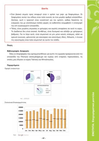 Don’ts

     • Ένα βασικό σηµείο προς αποφυγή είναι η χρήση των pop- up διαφηµίσεων. Οι
       διαφηµίσεις αυτού του είδους είναι πολύ συχνές σε ένα µεγάλο αριθµό ιστοσελίδων.
       Ωστόσο, αυτή η πρακτική είναι ενοχλητική για τον χρήστη, καθώς διακόπτει τις
       ενέργειές του µε αποτέλεσµα πολλές φορές να καθιστάται αναµφίβολη η επιστροφή
       του στη συγκεκριµένη ιστοσελίδα.
     • Τέλος, είναι µεγάλης σηµασίας οι γρήγορες και σωστές αποφάσεις σε αυτό το χώρο.
       Το ∆ιαδίκτυο δεν είναι στατικό. Αντιθέτως, είναι δυναµικό και αλλάζει µε γρήγορους
       βαθµούς. Για το λόγο αυτό, είναι σηµαντικό να µην µένει κανείς στάσιµος, αλλά να
       ερευνά συνεχώς, ψάχνοντας για καινούριες και καινοτόµες ιδέες. Άλλωστε, η έννοια
       της καινοτοµίας είναι πολύ σηµαντική σε αυτόν τον κλάδο.

  Πηγές

  Βιβλιογραφία- Αναφορές
     Όλες οι πληροφορίες που χρησιµοποιήθηκαν για αυτήν την εργασία προέρχονται από την
  ιστοσελίδα του Πλοηγού (www.ploigos.gr) και κυρίως από εταιρικές παρουσιάσεις, τις
  οποίες µας έδωσαν οι κύριοι Τσέτσος και Μητσόπουλος.

  Παραρτήµατα
Προφίλ επισκεπτών




                                                                                            ΕΝΟΤΗΤΑ: Επιχειρηµατικά µοντέλα


Στατιστικά Επισκεψιµότητας




                                         - 87 -
 