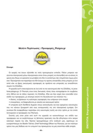 Μελέτη Περίπτωσης : Προσφορές_Ploigos.gr




Σύνοψη

   Οι αγορές πια έχουν εξελιχθεί σε πολύ προχωρηµένο επίπεδο. Πλέον µπορούν και
γίνονται ηλεκτρονικά µέσω ηλεκτρονικών ιστών όπου µπορείς να πλοηγηθείς και να κάνεις τα
ψώνια σου δίχως να χρειαστεί να µεταβείς στο ίδιο το κατάστηµα. ∆εν σταµάτησαν όµως µόνο
εκεί. Προχώρησαν και παραπέρα και ήδη έχουµε τις πρώτες ιστοσελίδες όπου µπορείς µε ένα
απλό κλικ να βρεις οικονοµικές προσφορές σε προϊόντα και υπηρεσίες σε οποιοδήποτε
σηµείο της Ελλάδας.
   Η εργασία αυτή επικεντρώνεται σε ένα από τα πιο καινοτοµικά site της Ελλάδας, το pros-   ΕΝΟΤΗΤΑ: Επιχειρηµατικά µοντέλα
fores.ploigos.gr. Ο Πλοηγός είναι ένας δικτυακός τόπος όπου καταγράφεται ότι συµβαίνει
στην Αθήνα και σε άλλες περιοχές της Ελλάδας. Εδώ και λίγο καιρό έχει επεκταθεί στον
κλάδο των προσφορών, µε απώτερο σκοπό την διευκόλυνση των πελατών της :
   • ιδιώτες, να βρίσκουν τις καλύτερες προσφορές που υπάρχουν στην αγορά
   • επιχειρήσεις, να διαφηµίζονται µε εύκολο και οικονοµικό τρόπο
   Η υπηρεσία αυτή διατίθεται δωρεάν στους καταναλωτές και έχει ορισµένες καινοτοµίες
που την κάνουν ξεχωριστή από τους ανταγωνιστές της στο ηλεκτρονικό εµπόριο. Στη
συνέχεια θα αναφερθούµε περαιτέρω στις καινοτοµίες αυτές και στον τρόπο µε τον οποίο
λειτουργούν οι προσφορές του Πλοηγού.
   Σκοπός µας είναι µέσα από αυτή την εργασία να κατανοήσουµε τον κλάδο των
προσφορών και να αναζητήσουµε τις βέλτιστες πρακτικές που θα οδηγήσουν στην ακόµα
καλύτερη πορεία του site. Προτού προχωρήσουµε στην ανάλυση µας, οφείλουµε να
ευχαριστήσουµε τον Βασίλη Τσέτσο, Chief Technology Officer του Πλοηγού, για τον πολύτιµο
χρόνο που µας διέθεσε και την υποµονή του προκειµένου να µας απαντήσει κάθε απορία.

                                        - 89 -
 