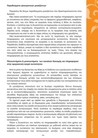 ¶·Ú·‰Â›ÁÌ·Ù· ËÏÂÎÙÚÔÓÈÎÒÓ ÌÂÛ·˙ﬁÓÙˆÓ

  ¶·Ú·Î¿Ùˆ ı· ‰Ô‡ÌÂ ·Ú·‰Â›ÁÌ·Ù· ÌÂÛ·˙ﬁÓÙˆÓ Ô˘ ‰Ú·ÛÙËÚÈÔÔÈÔ‡ÓÙ·È ÛÙËÓ
∞ÌÂÚÈÎ‹:
  http://www.carsdirect.com: ∆Ô Û˘ÁÎÂÎÚÈÌ¤ÓÔ site ·Ú¤¯ÂÈ ÏËÚÔÊÔÚ›Â˜ Û¯ÂÙÈÎ¿
ÌÂ ·˘ÙÔÎ›ÓËÙ· Î·È ¿ÏÏÂ˜ ˘ËÚÂÛ›Â˜ Ô˘ ÙÔ ·ÊÔÚÔ‡Ó( ¯ÚËÌ·ÙÔ‰ﬁÙËÛË, ·ÛÊ¿ÏÈÛË,
service, ÎÏ), Ô˘ Â›ÙÂ ı¤ÏÂÈ Ó· ·ÁÔÚ¿ÛÂÈ ¤Ó·˜ ÂÏ¿ÙË˜ ‹ ı¤ÏÂÈ Ó· Ô˘Ï‹ÛÂÈ.
∂ÈÏ¤ÔÓ, Ô ÂÏ¿ÙË˜ ¤¯ÂÈ ÙË ‰˘Ó·ÙﬁÙËÙ· Ó· ·Ú·ÁÁÂ›ÏÂÈ ÙÔ ·˘ÙÔÎ›ÓËÙÔ ·ﬁ ÙÔ site,
¯ˆÚ›˜ Ó· ÙÔÓ ·Ú·¤ÌÂÈ ··Ú·›ÙËÙ· ÛÂ Î¿ÔÈÔÓ ·ÓÙÈÚﬁÛˆÔ-Û˘ÓÂÚÁ¿ÙË.
¶·ÚﬁÏ· ·˘Ù¿, ˘¿Ú¯ÂÈ Î·È Ë ‰˘Ó·ÙﬁÙËÙ· Ó· ÙÔ ·ÁÔÚ¿ÛÂÈ ¤Ó·˜ ÂÏ¿ÙË˜ ·ﬁ
·ÓÙÈÚﬁÛˆÔ Î·È ·ﬁ ÙÔ site Ó· ¿ÚÂÈ ·ÏÒ˜ ÙÈ˜ ÏËÚÔÊÔÚ›Â˜ Ô˘ ¯ÚÂÈ¿˙ÂÙ·È.
  http://autonationdirect.com: ∫·È ÛÂ ·˘Ù‹ ÙË ÂÚ›ÙˆÛË ÙÔ site ·Ú¤¯ÂÈ
ÏËÚÔÊÔÚ›Â˜ ÁÈ· Î·ÈÓÔ‡ÚÈ· Î·È ÌÂÙ·¯ÂÈÚÈÛÌ¤Ó· ·˘ÙÔÎ›ÓËÙ·, ‰›ÓÔÓÙ·˜ ÙË
‰˘Ó·ÙﬁÙËÙ· ¤Ó·˜ ÂÈÛÎ¤ÙË˜ Ó· ·ÁÔÚ¿ÛÂÈ Ë Ó· Ô˘Ï‹ÛÂÈ ÙÔ ·˘ÙÔÎ›ÓËÙÔ ÙÔ˘.
¶·Ú¿ÏÏËÏ·, ‰È·ı¤ÙÂÈ ÂÍ˘ËÚ¤ÙËÛË ﬁÛÔÓ ·ÊÔÚ¿ ¿ÏÏÂ˜ ˘ËÚÂÛ›Â˜ Ô˘ ·ÊÔÚÔ‡Ó ÙÔ
·˘ÙÔÎ›ÓËÙÔ. ∞ÎﬁÌ·, ÌÔÚÂ› Ó· ˆÏ‹ÛÂÈ Ë ›‰È· ·˘ÙÔÎ›ÓËÙ· Î·È Ó· Î¿ÓÂÈ ·Ú¿‰ÔÛË
ÛÙÔ Û›ÙÈ ·ÏÏ¿ Î·È Ó· ‰È·Ú·ÁÌ·ÙÂ˘ÙÂ› ÙÈ˜ ÙÈÌ¤˜. ∆¤ÏÔ˜, ÛÙ· Ï·›ÛÈ· ÙË˜
ÔÏ˘ÌÂÛÈÎﬁÙËÙ·˜, Ô Û˘ÁÎÂÎÚÈÌ¤ÓÔ˜ ÈÛÙﬁÙÔÔ˜ ‰È·ı¤ÙÂÈ Î·È ÊˆÓËÙÈÎ¤˜ Ô‰ËÁ›Â˜-
ÏËÚÔÊﬁÚËÛË ÁÈ· ÙÔ˘˜ ÂÈÛÎ¤ÙÂ˜.

¶ÏÂÔÓÂÎÙ‹Ì·Ù· & ÌÂÈÔÓÂÎÙ‹Ì·Ù· ÙˆÓ Î·Ó·ÏÈÒÓ ‰È·ÓÔÌ‹˜ Î·È ÏËÚÔÊÔÚÈÒÓ
ÛÙËÓ ·ÌÂÚÈÎ·ÓÈÎ‹ ·ÁÔÚ¿ ·˘ÙÔÎ›ÓËÙÔ˘

   ∞ﬁ Ù· Ì¤Û· ÙË˜ ‰ÂÎ·ÂÙ›·˜ ÙÔ˘ 90ã ÌÂ ÙË ‰È¿‰ÔÛË ÙˆÓ Â˘Ú˘˙ˆÓÈÎÒÓ Û˘Ó‰¤ÛÂˆÓ
ÛÙËÓ ∞ÌÂÚÈÎ‹ ¿Ú¯ÈÛ·Ó Ó· ÂÌÊ·Ó›˙ÔÓÙ·È ÔÈ ÚÒÙÔÈ ÏËÚÔÊÔÚÈÔÌÂÛ›ÙÂ˜ Î·È
ËÏÂÎÙÚÔÓÈÎÔ› ÌÂÛ¿˙ÔÓÙÂ˜ ·˘ÙÔÎÈÓ‹ÙˆÓ. √È ÈÛÙÔÛÂÏ›‰Â˜ ·˘Ù¤˜ ¿ÏÏ·Í·Ó ÙÔ
Û˘Û¯ÂÙÈÛÌﬁ ‰‡Ó·ÌË˜ ÌÂÙ·Í‡ ÙˆÓ ·˘ÙÔÎÈÓËÙÔ‚ÈÔÌË¯·ÓÈÒÓ Î·È ÙˆÓ Â›ÛËÌˆÓ
·ÓÙÈÚÔÛÒˆÓ ÙÔ˘˜ ·ÏÏ¿ Ù·˘Ùﬁ¯ÚÔÓ· Î·È ÙË Û¯¤ÛË ÌÂÙ·Í‡ ÙˆÓ ·ÓÙÈÚÔÛÒˆÓ Î·È
ÙˆÓ ÙÂÏÈÎÒÓ ÂÏ·ÙÒÓ.
   √È ÌÂÛ¿˙ÔÓÙÂ˜ ·ÔÙÂÏÔ‡Ó ¤Ó· ÂÓ ‰˘Ó¿ÌÂÈ ·Ú¿ÏÏËÏÔ ‰›ÎÙ˘Ô ‰È·ÓÔÌ‹˜
·˘ÙÔÎÈÓ‹ÙˆÓ ·ﬁ ÙËÓ ‡·ÚÍË ÙÔ˘ ÔÔ›Ô˘ ‰ÂÓ ÂˆÊÂÏÔ‡ÓÙ·È ÌﬁÓÔ ÔÈ ÂÏ¿ÙÂ˜ ·ÏÏ¿
Î·È ÔÈ ·˘ÙÔÎÈÓËÙÔ‚ÈÔÌË¯·Ó›Â˜, ·ÔÙÂÏÔ‡Ó Ô˘ÛÈ·ÛÙÈÎ¿ ÛÙÚ·ÙËÁÈÎﬁ ÎÚ›ÎÔ ÙË˜
·Ï˘Û›‰·˜ ‰ËÌÈÔ˘ÚÁ›·˜ ·Í›·˜ Î·È ·Ó·Î·Ù·Ó¤ÌÔ˘Ó ÙÔÓ ¤ÏÂÁ¯Ô ÙˆÓ ˘ﬁÏÔÈˆÓ
                                                                                   ΕΝΟΤΗΤΑ: Αλλαγές στην αγορά

ÏËÚÔÊÔÚÈ·ÎÒÓ ÎÚ›ÎˆÓ (marketing, sales, consulting etc.).
   ∆Ô Û¯ÂÙÈÎﬁ ÌÈÎÚﬁ start up capital Ô˘ ¯ÚÂÈ¿˙ÂÙ·È Ë ‰ËÌÈÔ˘ÚÁ›· ÌÈ·˜ Ù¤ÙÔÈ·˜
ÈÛÙÔÛÂÏ›‰·˜ ÛÂ Û¯¤ÛË ÌÂ ÙË ‰ËÌÈÔ˘ÚÁ›· ÌÈ·˜ «·Ú·‰ÔÛÈ·Î‹˜» ·ÓÙÈÚÔÛˆÂ›·˜
Î¿ÓÂÈ ÔÏ‡ Â‡ÎÔÏË ÙËÓ Â›ÛÔ‰Ô ·ÓÙ·ÁˆÓÈÛÙÒÓ ÛÙËÓ ·ÁÔÚ¿ ·˘Í¿ÓÔÓÙ·˜ Î·Ù·ÎﬁÚ˘Ê·
ÙÔ Â›Â‰Ô ·ÓÙ·ÁˆÓÈÛÌÔ‡. ∫·Ù¿ Û˘Ó¤ÂÈ· Ù· ÂÚÈıÒÚÈ· Î¤Ú‰Ô˘˜ ÙﬁÛÔ ÙˆÓ
ÌÂÛ·˙ﬁÓÙˆÓ ﬁÛÔ Î·È ÙˆÓ ·ÓÙÈÚÔÛÒˆÓ ÌÂÈÒÓÔÓÙ·È, Î·ıÒ˜ Ù· ¤ÛÔ‰· ÌÔÈÚ¿˙ÔÓÙ·È
ÌÂÙ·Í‡ ÂÚÈÛÛÔÙ¤ÚˆÓ ·È¯ÙÒÓ. ∞˘Ùﬁ˜ Ô ·ÓÙ·ÁˆÓÈÛÌﬁ˜ Ô‰‹ÁËÛÂ ÛÙË ‚ÂÏÙ›ˆÛË ÙˆÓ
ÚÔÛÊÂÚﬁÌÂÓˆÓ ˘ËÚÂÛÈÒÓ Î·È ÙË ÌÂ›ˆÛË ÙˆÓ ÙÈÌÒÓ ÚÔ˜ ﬁÊÂÏÔ˜ ÙÔ˘
Î·Ù·Ó·ÏˆÙ‹.
   ¶Ï¤ÔÓ Ë ‰˘Ó·ÙﬁÙËÙ· ÙÔ˘ ÂÏ¿ÙË Ó· ÏËÚÔÊÔÚËıÂ› ÛÂ ÔÏ‡ Ï›ÁÔ ¯ÚﬁÓÔ ÁÈ·
ÏËıÒÚ· ÌÔÓÙ¤ÏˆÓ Î·È ·Î¤ÙˆÓ ÚÔÛÊÔÚÒÓ ÌÂ ÌË‰ÂÓÈÎﬁ ÎﬁÛÙÔ˜ ·ÎﬁÌË Î·È Ó·
·ÁÔÚ¿ÛÂÈ ÙÔ ·˘ÙÔÎ›ÓËÙÔ ÙÔ˘ ËÏÂÎÙÚÔÓÈÎ¿, ÙÔ ÏÂÁﬁÌÂÓÔ «one stop shopping»
·‡ÍËÛÂ Î·Ù·ÎﬁÚ˘Ê· ÙˆÓ ·ÓÙ·ÁˆÓÈÛÌﬁ ÌÂÙ·Í‡ ÙˆÓ «·Ú·‰ÔÛÈ·ÎÒÓ»

                                     -9-
 