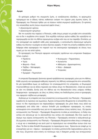 Κύριο Μέρος

Αγορά

   Οι γρήγοροι ρυθµοί της σηµερινής ζωής, οι ανεξέλεγκτες εξελίξεις, το φορτωµένο
πρόγραµµα και οι άδειες τσέπες καθιστούν ανάγκη την εύρεση µίας άµεσης λύσης. Οι
Προσφορές του Πλοηγού ήρθαν για να λύσουν πολλά σηµερινά προβλήµατα. Οι χρήστες
της ιστοσελίδας αυτής έχουν σηµαντικά οφέλη όπως :
   • εξοικονόµηση χρόνου
   • εξοικονόµηση χρηµάτων
   Με την ευκολία που παρέχει ο Πλοηγός, κάθε άτοµο µπορεί να µεταβεί στην ιστοσελίδα
και να δει τι συµβαίνει στην αγορά. Έτσι κερδίζει πολύτιµο χρόνο καθώς δεν χρειάζεται να
περιτριγυρίζει σε όλη την Αθήνα προκειµένου να βρει κάτι που να του ταιριάζει. Επιπλέον, µε
την καταγραφή και προβολή κάθε µίας προσφοράς, ο καταναλωτής εξοικονοµεί χρήµατα
καθώς του δίνεται η ευκαιρία να κάνει έξυπνες αγορές. Η τάση της εποχής επιβάλλει από τα
διάφορα sites προσφορών την παροχή των πιο οικονοµικών προσφορών σε όλους τους
τοµείς µε τον πιο απλό τρόπο.
   Οι προσφορές του Πλοηγού αφορούν κατηγορίες προϊόντων και υπηρεσιών διαφόρων
τύπων, κυρίως :
      • Προϊόντα                                • Ψυχαγωγία – Παραστάσεις
      • Υγεία                                   • Αυτοκίνητο
      • Φαγητό – Ποτό                           • Αθλήµατα – ∆ραστηριότητες
      • Ταξίδια – Μεταφορές                     • Άλλο – ∆ιάφορα
      • Μαθήµατα                                • Υπηρεσίες
      • Οµορφιά – Περιποίηση

   Η υπηρεσία Προσφορές ξεκίνησε αρχικά προβάλλοντας προσφορές µόνο για την Αθήνα.
Κάθε γεγονός και προσφορά καθεµίας περιοχής της Αθήνας καταχωρείται στην ιστοσελίδα.
Σε µία προσπάθεια όµως να αυξήσουν την επισκεψιµότητά της υπηρεσίας, οι δηµιουργοί
τηςεπεκτάθηκαν και σε άλλες περιοχές και πόλεις όπως την Θεσσαλονίκη, νησιά και γενικά
σε όλη την Ελλάδα. Εκτός από την Αθήνα και την Θεσσαλονίκη όπου υπάρχει πλήθος
διαφορετικών προσφορών, σε όλες τις άλλες πόλεις πιο διαδεδοµένες είναι οι προσφορές
που αφορούν ταξίδια και µεταφορές.
   Ανάλογα µε τις εταιρείες και τους επισκέπτες οι ανταγωνιστές του Πλοηγός – Προσφορές
χωρίζονται σε άµεσους και έµµεσους. Άµεσοι ανταγωνιστές θεωρούνται οι ιστοσελίδες που
έχουν το ίδιο περιεχόµενο και παρουσιάζουν προσφορές όχι µόνο δικές τους αλλά και
προσφορές από άλλα site - κάνουν δηλαδή µία συνάθροιση προσφορών, τις οποίες
καταχωρούν στην ιστοσελίδα τους για να τις παρουσιάσουν στους πελάτες τους. Ως άµεσοι
ανταγωνιστές του Πλοηγός – Προσφορές θεωρούνται τα sites µε καταλόγους, το Soby που
ανήκει στο skroutz.gr και το αλεπουδίτσα που ανήκει στο newsbeast. Θα ήταν σωστό αν
λέγαµε πως κύριος ανταγωνιστής του Πλοηγός – Προσφορές αποτελεί ο soby.skroutz.gr.
Ως έµµεσος ανταγωνιστής του Πλοηγός – Προσφορές θεωρούνται sites όπως ο cheapis.gr,
ο xo.gr και ο newdeals.gr και αυτό γιατί το περιεχόµενο των ιστοσελίδων αυτων είναι των
ιδίων. Τα ίδια τα sites δηλαδή δηµιουργούν το περιεχόµενο τους. Έρχονται σε επαφή µε τις
επιχειρήσεις για να « πάρουν » προσφορές τις οποίες µετέπειτα θα παρουσιάσουν µέσω του
site τους. Σηµαντικό είναι επίσης να τονίσουµε πώς η διάκριση µεταξύ των ανταγωνιστών

                                            - 90 -
 
