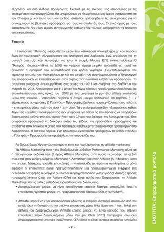 εξαρτάται και από άλλους παράγοντες. Σχετικά µε τις σχέσεις της ιστοσελίδας µε τις
επιχειρήσεις που συνεργάζεται, θα µπορούσαµε να θεωρήσουµε ως άµεσο ανταγωνιστή και
τον Cheapis.gr και αυτό γιατί και οι δύο ιστότοποι προσεγγίζουν τις επιχειρήσεις για να
αποκοµίσουν τις βέλτιστες προσφορές για τους καταναλωτές τους. Σχετικά όµως µε τους
καταναλωτές δεν είναι άµεσοι ανταγωνιστές καθώς είναι τελείως διαφορετικά τα ποσοστά
επισκεψιµότητας.

Εταιρεία

   Η υπηρεσία Πλοηγός εφαρµόζεται µέσω του ιστοχώρου www.ploigos.gr και παρέχει
δωρεάν γεωγραφική πληροφόρηση και πλοήγηση στο ∆ιαδίκτυο, ενώ υπεύθυνη για τη
συνεχή ανάπτυξη και λειτουργία της είναι η εταιρία Mobics ΕΠΕ (www.mobics.gr).Ο
Πλοηγός δηµιουργήθηκε το 2006 και γνώρισε άµεσα µεγάλη ανάπτυξη για αυτό και
ξεκίνησε η εµπορική του εκµετάλλευση ένα χρόνο νωρίτερα. Εκµεταλλευόµενοι την
τεράστια επιτυχία του www.ploigos.gr και την µεγάλη του αναγνωρισιµότητα οι δηµιουργοί
του αποφάσισαν να επεκταθούν και στον άκρως ανταγωνιστικό κλάδο των προσφορών. Το
prosfores.ploigos.gr δηµιουργήθηκε στις αρχές του 2011 και ανέβηκε στο διαδίκτυο τον
Μάρτιο του 2011. Λειτούργησε για 1-2 µήνες και λόγω κάποιων προβληµάτων διακόπηκε και
επαναλειτούργησε στις αρχές του 2012 µε ένα ανανεωµένο µοντέλο affiliate marketing
µέσω της linkwise. . Απασχολεί περίπου 6 άτοµα µόνιµο προσωπικό και περίπου 6 – 7
εξωτερικούς συνεργάτες Ο Πλοηγός – Προσφορές ξεκίνησε προσεγγίζοντας τους πελάτες
– επιχειρήσεις µέσω πωλητών door - to – door. Το εγχείρηµα αυτό δεν τελεσφόρησε καθώς
λόγω της χαµηλής επισκεψιµότητας δεν µπορούσε να πείσει τις επιχειρήσεις να αγοράσουν
διαφηµιστικό χρόνο στο site. Αυτός ήταν και ο λόγος που διέκοψε την λειτουργία του. Έτσι
αποφάσισε προσωρινά να διακόψει αυτού του είδους την προσπάθεια προσέγγισης και
στράφηκε στην linkwise η οποία του προσφέρει καθηµερινά τροφοδότηση προσφορών από
διάφορα site. Η linkwise παρέχει ένα ολοκληρωµένο πακέτο προσφορών το οποίο αγοράζει
ο Πλοηγός – Προσφορές και προβάλλει στην ιστοσελίδα του.

   Ας δούµε όµως λίγο αναλυτικότερα τι είναι και πως λειτουργεί το affiliate marketing:
   Το Affiliate Marketing είναι η πιο διαδεδοµένη µέθοδος Performance Marketing αλλά και
η πιο «γνήσια» εκδοχή του. Ο όρος Affiliate Marketing στην ουσία περιγράφει τη σχέση          ΕΝΟΤΗΤΑ: Επιχειρηµατικά µοντέλα
ανάµεσα στον ∆ιαφηµιζόµενο (Merchant ή Advertiser) και στον Affiliate (ή Publisher), κατά
την οποία ο δεύτερος προωθεί επισκέπτες στην ιστοσελίδα του πρώτου και πληρώνεται µόνο
εφόσον οι επισκέπτες αυτοί πραγµατοποιήσουν µία προσυµφωνηµένη ενέργεια (τις
περισσότερες φορές η ενέργεια αυτή είναι η πραγµατοποίηση µιας αγοράς). Αυτός ο τρόπος
πληρωµής λέγεται Cost per Action (CPA) και είναι αυτός που διαφοροποιεί το Affiliate
Marketing από τις άλλες µεθόδους προώθησης και διαφήµισης.
   • ∆ιαφηµιζόµενος µπορεί να είναι οποιαδήποτε εταιρεία διατηρεί ιστοσελίδα, όπου ο
     επισκέπτης/χρήστης µπορεί να πραγµατοποιήσει κάποιου είδους συναλλαγή.

  • Affiliate µπορεί να είναι οποιοσδήποτε (ιδιώτης ή εταιρεία) διατηρεί ιστοσελίδα από την
    οποία έχει τη δυνατότητα να στέλνει επισκέπτες µέσω links (banners ή text links) στη
    σελίδα του ∆ιαφηµιζόµενου. Affiliate επίσης µπορεί να είναι κάποιος που στέλνει
    επισκέπτες στον ∆ιαφηµιζόµενο µέσω Pay per Click (PPC) Campaigns που έχει
    δηµιουργήσει στις µηχανές αναζήτησης. O Affiliate το κάνει αυτό µε σκοπό να πληρωθεί

                                         - 91 -
 