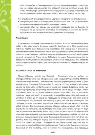 από το ∆ιαφηµιζόµενο ένα προσυµφωνηµένο ποσό ή προµήθεια εφόσον ο επισκέπτης
    που του στείλει πραγµατοποιήσει την επιθυµητή ενέργεια (συνήθως αγορά). Έτσι
    λοιπόν, Affiliate µπορεί να γίνει µία ιστοσελίδα σύγκρισης τιµών (price comparison), ένα
    site µε πληροφορίες για ένα συγκεκριµένο θέµα, ένα forum ή ακόµα και ένα blog.

  Πού απευθύνεται? Όπως χαρακτηριστικά µας τόνισε η εταιρία το site απευθύνεται σε :
  • επιχειρήσεις που θέλουν να διαφηµίσουν την επιχειρησή τους και να αναπτυχθουν
    άµεσα µέσω των προσφορών που θα αναρτηθούν στο site.
  • καταναλωτές όλων των ηλικιών που αναζητούν προσφορές όσο το δυνατόν πιο
    οικονοµικές και µε πολύ µικρη προσπάθεια (να σπαταλούν δηλαδή όσο το δυνατόν
    λιγότερο χρόνο στην ανεύρρεση της πιο συµφέρουσας προσφορας) .

Αποτελέσµατα

   Η ανταπόκριση της αγοράς στόχου επιδέχεται βελτίωση. Η πορεία του site είναι σταθερή
καθώς οι ίδιοι µέχρι στιγµής δεν έχουν ασχοληθεί ιδιαιτέρως µε το θέµα παραµένοντας
παθητικοί. Παρόλα αυτά, δεδοµένης της προσπάθειας από µέρους τους η απήχηση του
ιστότοπου είναι σχετικά ικανοποιητική καθώς αυτο που προσφέρει προσελκύει το κοινό απο
µόνο του – µερικά πράγµατα ( προϊόντα, υπηρεσίες ) προσφέρονται στην τιµή που θα έπρεπε
κανονικά να πωλούνται. Γι΄αυτό το site δεδοµένης της µικρής διάρκειας λειτουργίας του
αριθµεί ήδη 4.500 µοναδικούς επισκέπτες το µήνα οι οποίοι παραµένουν στην ιστοσελίδα
κατά µέσο όρο 1.10 λεπτά. Ο αριθµός αν και όχι µεγάλος είναι αρκετά ενθαρρυντικός για την
συνέχεια.

Μελλοντικοί Στόχοι και στρατηγικές

   Μακροπρόθεσµος σκοπός του Πλοηγού – Προσφορές είναι να αυξήσει την
επισκεψιµότητα του και να γίνει πιο κερδοφόρο, χωρίς όµως µεγάλη προσπάθεια . Με το site
ασχολούνται άτοµα τα οποία έχουν και άλλες σηµαντικές δραστηριότητες οπότε οι pros-
fores.ploigos.gr έρχονται σε δεύτερη µοίρα. Για αυτό σκοπός είναι να δηµιουργήσουν ένα
µοντέλο το όποιο µόλις στηθεί θα φέρνει έσοδα στην εταιρία. Σκέφτονται λοιπόν πως
σηµαντικές στρατηγικές συνεργασίες θα βοηθήσουν το site να τρεξει καλύτερα. Τέτοιες
συνεργασίες είναι είτε µε µεγάλα πολυκαταστήµατα τύπου MALL είτε µε εµπορικούς
συλλόγους. Μέσα από αυτές τις συνεργασίες η ιστοσελίδα προσεγγίζει κάθε φορά τον
υπεύθυνο, ο οποίος µε την σειρά του προσεγγίζει τις επιχειρήσεις ( είτε αυτές είναι τα
υποκαταστήµατα που βρίσκονται, για παράδειγµα, µέσα στο Μall, είτε καταστήµατα µίας
ευρύτερης περιοχής ) στα οποία προσφέρεται η δυνατότητα κάποιας έκπτωσης αν µπούν
µαζικά στο site. Έτσι θα επιτύχει οικονοµία κλίµακας καθώς µε µικρό effort ( π.χ. θα
απευθυνθεί στα 5 άτοµα του ∆.Σ. του Mall ) θα αποκοµίσει µεγάλο αποτέλεσµα (µε την σειρά
τους θα µιλήσουν σε 300 άτοµα ). Ακόµη, επιθυµούν να αυξηθεί η κίνηση της υπηρεσίας είτε
µέσω χορηγιών επικοινωνίας, και συγκεκριµένα µέσω ραδιοφωνικών σταθµών, είτε µέσω της
στόχευσης σε συγκεκρίµενο target group ιδιαίτερα ευαισθητοποιηµένο στην τιµή, όπως τους
φοιτητές. Αυτό που επιθυµούν κυρίως είναι να δουλέψουν συνδυαστικά έτσι ώστε να
αποδόσουν όφελος για όλους. Επιπροσθέτως στα άµεσα σχεδιά τους είναι και µία
συνεργασία µε το τµήµα Μάρκετινγκ του Οικονοµικού Πανεπιστηµίου διοργανώνοντας έναν
διαγωνισµό on line marketing, όπου οι φοιτητές θα δηµιουργήσουν ένα πρόγραµµα

                                            - 92 -
 