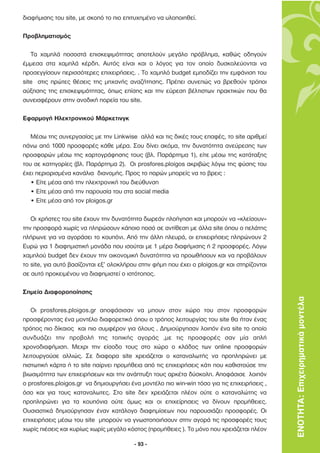 διαφήµισης του site, µε σκοπό το πιο επιτυχηµένο να υλοποιηθεί.

Προβληµατισµός

   Τα χαµηλά ποσοστά επισκεψιµότητας αποτελούν µεγάλο πρόβληµα, καθώς οδηγούν
έµµεσα στα χαµηλά κέρδη. Αυτός είναι και ο λόγος για τον οποίο δυσκολεύονται να
προσεγγίσουν περισσότερες επιχειρήσεις. . Το χαµηλό budget εµποδίζει την εµφάνιση του
site στις πρώτες θέσεις της µηχανής αναζήτησης. Πρέπει συνεπώς να βρεθούν τρόποι
αύξησης της επισκεψιµότητας, όπως επίσης και την εύρεση βέλτιστων πρακτικών που θα
συνεισφέρουν στην ανοδική πορεία του site.

Εφαρµογή Ηλεκτρονικού Μάρκετινγκ

   Μέσω της συνεργασίας µε την Linkwise αλλά και τις δικές τους επαφές, το site αριθµεί
πάνω από 1000 προσφορές κάθε µέρα. Σου δίνει ακόµα, την δυνατότητα ανεύρεσης των
προσφορών µέσω της χαρτογράφησης τους (βλ. Παράρτηµα 1), είτε µέσω της κατάταξης
του σε κατηγορίες (βλ. Παράρτηµα 2). Οι prosfores.ploigos ακριβώς λόγω της φύσης του
έχει περιορισµένα κανάλια διανοµής. Προς το παρών µπορείς να το βρεις :
   • Είτε µέσα από την ηλεκτρονική του διεύθυνση
   • Είτε µέσα από την παρουσία του στα social media
   • Είτε µέσα από τον ploigos.gr

   Οι χρήστες του site έχουν την δυνατότητα δωρεάν πλοήγηση και µπορούν να «κλείσουν»
την προσφορά χωρίς να πληρώσουν κάποιο ποσό σε αντίθεση µε άλλα site όπου ο πελάτης
πλήρωνε για να αγοράσει το κουπόνι. Από την άλλη πλευρά, οι επιχειρήσεις πληρώνουν 2
Ευρώ για 1 διαφηµιστική µονάδα που ισούται µε 1 µέρα διαφήµισης ή 2 προσφορές. Λόγω
χαµηλού budget δεν έχουν την οικονοµική δυνατότητα να προωθήσουν και να προβάλουν
το site, για αυτό βασίζονται εξ’ ολοκλήρου στην φήµη που έχει ο ploigos.gr και στηρίζονται
σε αυτό προκειµένου να διαφηµιστεί ο ιστότοπος.

Σηµεία ∆ιαφοροποίησης
                                                                                             ΕΝΟΤΗΤΑ: Επιχειρηµατικά µοντέλα
   Οι prosfores.ploigos.gr αποφάσισαν να µπουν στον χώρο του στον προσφορών
προσφέροντας ένα µοντέλο διαφορετικό όπου ο τρόπος λειτουργίας του site θα ήταν ένας
τρόπος πιο δίκαιος και πιο συµφέρον για όλους . ∆ηµιούργησαν λοιπόν ένα site το οποίο
συνδυάζει την προβολή της τοπικής αγοράς ,µε τις προσφορές σαν µία απλή
χρονοδιαφήµιση. Μεχρι την είσοδο τους στο χώρο ο κλάδος των online προσφορών
λειτουργούσε αλλιώς. Σε διαφορα site χρειάζεται ο καταναλωτής να προπληρώνει µε
πιστωτική κάρτα ή το site παίρνει προµήθεια από τις επιχειρήσεις κάτι που καθιστούσε την
βιωσιµότητα των επιχειρήσεων και την ανάπτυξη τους αρκέτα δύσκολη. Αποφάσισε λοιπόν
ο prosfores.ploigos.gr να δηµιουργήσει ένα µοντέλο πιο win-win τόσο για τις επιχειρήσεις ,
όσο και για τους καταναλωτες. Στο site δεν χρειάζεται πλέον ούτε ο καταναλώτης να
προπληρώνει για τα κουπόνια ούτε όµως και οι επιχείρησεις να δίνουν προµήθειες.
Ουσιαστικά δηµιούργησαν έναν κατάλογο διαφηµίσεων που παρουσιάζει προσφορές. Οι
επιχειρήσεις µέσω του site µπορούν να γνωστοποιήσουν στην αγορά τις προσφορές τους
χωρίς πιέσεις και κυρίως χωρίς µεγάλο κόστος (προµήθειες ). Το µόνο που χρειάζεται πλέον

                                         - 93 -
 