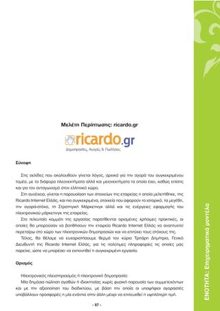 Μελέτη Περίπτωσης: ricardo.gr




Σύνοψη

   Στις σελίδες που ακολουθούν γίνεται λόγος, αρχικά για την αγορά του συγκεκριµένου
τοµέα, µε τα διάφορα πλεονεκτήµατα αλλά και µειονεκτήµατα τα οποία έχει, καθώς επίσης
και για τον ανταγωνισµό στον ελληνικό χώρο.
   Στη συνέχεια, γίνεται η παρουσίαση των στοιχείων της εταιρείας η οποία µελετήθηκε, της
Ricardo Internet Ελλάς, και πιο συγκεκριµένα, στοιχεία που αφορούν το ιστορικό, τα µεγέθη,
την αγορά-στόχο, τη Στρατηγική Μάρκετινγκ αλλά και τις ενέργειες εφαρµογής του               ΕΝΟΤΗΤΑ: Επιχειρηµατικά µοντέλα
ηλεκτρονικού µάρκετινγκ της εταιρείας.
   Στο τελευταίο κοµµάτι της εργασίας παρατίθενται ορισµένες χρήσιµες πρακτικές, οι
οποίες θα µπορούσαν να βοηθήσουν την εταιρεία Ricardo Internet Ελλάς να αναπτυχτεί
περεταίρω στο χώρο των ηλεκτρονικών δηµοπρασιών και να επιτύχει τους στόχους της.
   Τέλος, θα θέλαµε να ευχαριστήσουµε θερµά τον κύριο Τριτάρη ∆ηµήτριο, Γενικό
∆ιευθυντή της Ricardo Internet Ελλάς, για τις πολύτιµες πληροφορίες τις οποίες µας
παρείχε, ώστε να µπορέσει να εκπονηθεί η συγκεκριµένη εργασία.

Ορισµός

   Ηλεκτρονικός πλειστηριασµός ή ηλεκτρονική δηµοπρασία:
   Μία δηµόσια πώληση αγαθών ή ιδιοκτησίας χωρίς φυσική παρουσία των συµµετεχόντων
και µε την αξιοποίηση του διαδικτύου, µε βάση την οποία οι υποψήφιοι αγοραστές
υποβάλλουν προσφορές η µία ενάντια στην άλλη µέχρι να επιτευχθεί η υψηλότερη τιµή.

                                         - 97 -
 