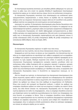 Αγορά

   Οι πλειστηριασµοί (auctions) αποτελούν µια σπουδαία µέθοδο καθορισµού της τιµής και
έχουν τις ρίζες τους στην εποχή της αρχαίας Ελλάδας.Η παραδοσιακοί πλειστηριασµοί
ασχολούνται κυρίως µε την πώληση ακινήτων, έργων τέχνης και συλλεκτικών αντικειµένων.
   Οι ηλεκτρονικές δηµοπρασίες αποτελούν έναν ολοκληρωµένο και εναλλακτικό τρόπο
πραγµατοποίησης αγοραπωλησιών, ο οποίος δείχνει να κερδίζει όλο και περισσότερο
έδαφος εντός των σηµερινών ηλεκτρονικών αγορών αλλά και στη συνείδηση ενός µεγάλου
αριθµού πωλητών και αγοραστών στις αναπτυγµένες και αναπτυσσόµενες
   οικονοµίες της υφηλίου. Ο ηλεκτρονικός πλειστηριασµός µέσω δικτύου διευκολύνει στην
ουσία τη διαδικασία του παραδοσιακού πλειστηριασµού και επιτρέπει την εφαρµογή του σε
πολλά διαφορετικά προϊόντα, µικρότερης αξίας και ευρύτερου αγοραστικού ενδιαφέροντος.
   Οι ηλεκτρονικές δηµοπρασίες στη διεθνή βιβλιογραφία κατηγοριοποιούνται µε βάση
πλήθος κριτηρίων και χαρακτηριστικών γνωρισµάτων. Μία από αυτές τις κατηγοριοποιήσεις
ορίζει πως οι ηλεκτρονικές δηµοπρασίες χαρακτηρίζονται από τρεις βασικούς τύπους: Ι)
µεταξύ καταναλωτών (C2C), II) µεταξύ επιχειρήσεων (Β2Β), ΙΙΙ) µεταξύ επιχειρήσεων και
καταναλωτών (B2C) (Bapna, Goes και Gupta, 2001).

Πλεονεκτήµατα

   Οι ηλεκτρονικές δηµοπρασίες παρέχουν τα οφέλη τους τόσο στους
   αγοραστές και τους πωλητές, όσο και στους ηλεκτρονικούς οίκους των δηµοπρασιών.
   Αναφορικά µε αυτά που έχουν να κάνουν µε τους αγοραστές, ένα πλεονέκτηµα έχει να
κάνει µε την αγορά προϊόντων σε χαµηλότερη τιµή, καθώς οι αγοραστές αντί να αγοράζουν
σε σταθερή τιµή µπορούν να χρησιµοποιήσουν τον µηχανισµό υποβολής προσφοράς για να
µειώσουν τις τιµές αγοράς. Ιδιαίτερα σηµαντικό είναι επίσης το γεγονός ότι µέσω των
ηλεκτρονικών δηµοπρασιών προσφέρονται ευκαιρίες εύρεσης µοναδικών αλλά και
συλλεκτικών ειδών, καθώς δυσεύρετα είδη σε ορισµένες περιοχές ή ορισµένες χρονικές
περιόδους δηµοπρατούνται σε τακτά χρονικά διαστήµατα στο Internet. Επιπρόσθετα, η
χρήση τους είναι ιδιαίτερα εύκολη και βεβαίως µε τη βοήθεια ενός τρίτου, οι αγοραστές από
ηλεκτρονικές δηµοπρασίες έχουν τη δυνατότητα να παραµείνουν ανώνυµοι, αν το
επιθυµούν.
   Από την πλευρά των πωλητών, τα πλεονεκτήµατα του ηλεκτρονικού πλειστηριασµού είναι
εξίσου σηµαντικά, αρχικά, καθ’ότι η φυσική παρουσία των ενδιαφεροµένων δεν χρειάζεται
κάτι το οποίο µειώνει δραστικά το κόστος συµµετοχής στον πλειστηριασµό µε συνέπεια την
αύξηση του αριθµού των ατόµων που είναι πρόθυµα να συµµετάσχουν στη διαδικασία.
Όπως είναι γνωστό από εµπειρική και θεωρητική ανάλυση, η αύξηση του αριθµού των
υποψηφίων πλειοδοτών αυξάνει την τελική τιµή και εποµένως το κέρδος του πωλητή. Εκτός
αυτού, ένα άλλο θετικό στοιχείο της ηλεκτρονικής δηµοπρασίας από την πλευρά των
πωλητών βρίσκεται στο πεδίο της πληροφόρησης , όπου οι υποψήφιοι πλειοδότες αποκτούν
µια πληρέστερη εικόνα του προϊόντος εκµεταλλευόµενοι τον πλούτο των πληροφοριών που
είναι δυνατόν να µεταφέρει το δίκτυο. Όταν οι υποψήφιοι πλειοδότες έχουν βαθύτερη
γνώση των χαρακτηρισατικών και της ποιότητας του προϊόντος διαµορφώνουν περισσότερο
σταθερές και ασφαλείς προτιµήσεις, και το γεγονός αυτό επιδρά στην πλειοδοτική τους
συµπεριφορά, όπου το αυξηµένο επίπεδο εµπιστοσύνης οδηγεί σε καλύτερες προσφορές
και τελικώς σε αυξηµένο κέρδος για τον πωλητή.

                                           - 98 -
 