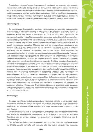 Επιπρόσθετα, πλεονεκτήµατα υπάρχουν και από την πλευρά των εταιρειών ηλεκτρονικών
δηµοπρασιών, καθώς το διαχειριστικό και συναλλακτικό κόστος είναι χαµηλό και επίσης
αξίζει να σηµειωθεί πως επιτυγχάνεται υψηλότερο ποσοστό επαναλαµβανόµενων αγορών,
καθώς σύµφωνα µε µελέτες (Jupiter Communications, 1998) οι ιστοθέσεις δηµοπρασιών,
όπως η eBay, τείνουν να έχουν υψηλότερους ρυθµούς επαναλαµβανόµενων αγορών σε
σχέση µε τις κορυφαίες ιστοθέσεις ηλεκτρονικού εµπορίου B2C, όπως η Amazon.com.

Μειονεκτήµατα

   Οι ηλεκτρονικές δηµοπρασίες, ωστόσο, παρουσιάζουν κι αρκετούς περιορισµούς.
Αναλυτικότερα, η πιθανότητα απάτης σε ηλεκτρονικές δηµοπρασίες είναι πολύ υψηλή. Οι
αγοραστές καθώς δεν έχουν τη δυνατότητα να δουν το είδος, ίσως αγοράσουν ένα
ελαττωµατικό προϊόν, ενώ ενδέχεται και οι ίδιοι να κάνουν απάτη. Επιπρόσθετα, ορισµένες
δηµοπρασίας πραγµατοποιούνται µόνο κατόπιν πρόσκλησης, ενώ άλλες είναι ανοιχτές µόνο
σε αντιπροσώπους, γεγονός που καθιστά εµφανή την περιορισµένη συµµετοχή σε αυτή τη
µορφή ηλεκτρονικού εµπορίου. Μάλιστα, ένα από τα σηµαντικότερα προβλήµατα και
συνάµα κινδύνους που ελλοχεύουν σε µια ιστοθέση e-auctions συνιστά η έλλειψη
ασφάλειας και το αίσθηµα ανασφάλειας των συµµετεχόντων. Είναι σηµαντικό να
υπογραµµίσουµε ακόµα το γεγονός του περιορισµένου λογισµικού δηµοπρασιών. Υπάρχουν
λίγα διαθέσιµα έτοιµα προγράµµατα, τα οποία µπορούν να υποστηρίζουν τη δυναµική
εµπορική λειτουργία που απαιτείται για τη βελτιστοποίηση των στρατηγικών διαµόρφωσης
τιµών, κατάσταση η οποία ωστόσο βελτιώνεται συνεχώς. Επιπλέον, ορισµένες δηµοπρασίες
ενδέχεται να απορροφήσουν µεγάλο χρόνο κύκλου δεδοµένου ότι αρκετές φορές µπορούν
να διαρκέσουν ηµέρες ή να απαιτείται πρόσωπο µε πρόσωπο συνάντηση πωλητών και
αγοραστών ή µε έναν πράκτορα τριτεγγύησης, ώστε να ολοκληρωθεί η συναλλαγή. Μάλιστα,
παρ’όλο που σε µερικές περιπτώσεις οι αγοραστές µπορούν µέσω πρακτόρων να
παρακολουθούν µια δηµοπρασία και να υποβάλουν προσφορές, δεν είναι λίγες οι φορές
που απαιτείται να ακολουθήσουν αυτή τη χρονοβόρα διαδικασία µόνοι τους. Επιπρόσθετα,
περιορισµό αποτελεί ο εξοπλισµός των αγοραστών, οι οποίοι απαιτείται να κατέχουν έναν
ηλεκτρονικό υπολογιστή και πρόσβαση στο διαδίκτυο προκειµένου να µπορούν να
λαµβάνουν µέρος σε ηλεκτρονικές δηµοπρασίες. Ωστόσο, οι απαιτήσεις αυτές αλλάζουν,
καθώς οι δηµοπρασίες µπορούν να πραγµατοποιούνται τώρα πια µέσω κινητών τηλεφώνων           ΕΝΟΤΗΤΑ: Επιχειρηµατικά µοντέλα
µε πρόσβαση στο διαδίκτυο.

Ανταγωνισµός

   Στο χώρο των ηλεκτρονικών δηµοπρασιών σε παγκόσµιο επίπεδο, το µεγαλύτερο e-auc-
tion website αποτελεί η e-bay, µε την ίδρυση της το 1995, όπου σήµερα µετρά έσοδα πάνω
από $11 δις, και πάνω από 100 εκατοµµύρια µέλη, χωρίς ωστόσο να έχει µεγάλη παρουσία
στην Ελλάδα.
   Στο ελληνικό χώρο 3 είναι οι κύριες εταιρείες, εκτός της e-bay, που δραστηριοποιούνται
στον τοµέα των ηλεκτρονικών δηµοπρασιών, µε τη µεγαλύτερη παρουσία να κατέχει η
Rigardo.gr και µε µεγάλη διαφορά να ακολουθούν οι εταιρείες Emarket.gr και E-
SmartMarket.gr.
   Ένας ενδιαφέρον δείκτης για την παρουσία των παραπάνω εταιρειών στο διαδίκτυο για
την Ελλάδα αποτελεί το traffic rank του κάθε site, που είναι η κατάταξη που προκύπτει

                                        - 99 -
 