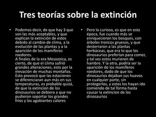 Tres teorías sobre la extinción
• Podemos decir, de que hay 3 que     • Pero lo curioso, es que en esta
  son las más aceptables, y que         época, fue cuando más se
  explican la extinción de estos        enriquecieron los bosques, con
  debido al cambio de clima, a la       árboles troncos gruesos, y que
  evolución de las plantas y a la       desterraron a las plantas
  aparición de los mamíferos            herbáceas, que era lo que los
  roedores.                             dinosaurios preferían para comer,
  A finales de la era Mesozoica, es     y tal vez estos murieron de
  cierto, de que el clima sufrió        hambre. Y la otra, podría ser la
  grandes alteraciones, esto por la     aparición de los mamíferos
  elevación de muchas montañas.         roedores, dado de que los
  Esto provocó que las estaciones       dinosaurios dejaban sus huevos
  se diferenciaran aun más en sus       en cualquier parte, sin
  temperaturas, es probable quizá,      protegerlos, y estos los hayan ido
  de que la extincion de los            comiendo de tal forma hasta
  dinosaurios se debiera a que no       causar la extincion de los
  pudieron soportar los grandes         dinosaurios
  fríos y los agobiantes calores
 