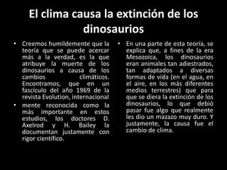 El clima causa la extinción de los
                dinosaurios
• Creemos humildemente que la         • En una parte de esta teoría, se
  teoría que se puede acercar           explica que, a fines de la era
  más a la verdad, es la que            Mesozoica, los dinosaurios
  atribuye la muerte de los             eran animales tan adiestrados,
  dinosaurios a causa de los            tan adaptados a diversas
  cambios               climáticos.     formas de vida (en el agua, en
  Encontramos, que en un                el aire, en los más diferentes
  fascículo del año 1969 de la          medios terrestres) que para
  revista Evolution, internacional      que se diera la extinción de los
• mente reconocida como la              dinosaurios, lo que debió
  más importante en estos               pasar fue algo que realmente
  estudios, los doctores D.             les dio un mazazo muy duro. Y
  Axelrod y H. Bailey la                justamente, la causa fue el
  documentan justamente con             cambio de clima.
  rigor científico.
 