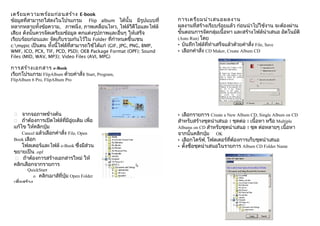 เตรีย มความพร้อ มก่อ นสร้า ง E-book
ข้อมูลที่สามารถใส่ลงในโปรแกรม Flip album ได้นั้น มีรูปแบบที่         การเตรีย มนำา เสนอผลงาน
หลากหลายทั้งข้อความ, ภาพนิ่ง, ภาพเคลื่อนไหว, ไฟล์วีดีโอและไฟล์       ผลงานที่สร้างเรียบร้อยแล้ว ก่อนนำาไปใช้งาน จะต้องผ่าน
เสียง ดังนั้นควรจัดเตรียมข้อมูล ตกแต่งรูปภาพและอื่นๆ ให้เสร็จ        ขั้นตอนการจัดกลุ่มเนื้อหา และสร้างไฟล์นำาเสนอ อัตโนมัติ
เรียบร้อยก่อนและ จัดเก็บรวมกำนไว้ใน Folder ที่กำาหนดขึ้นเชน          (Auto Run) โดย
c:mypic เป็นตน ทั้งนี้ไฟล์ที่สามารถใช้ได้แก่ (GIF, JPG, PNG, BMP,   • บันทึกไฟล์ที่ทำาเสร็จแล้วด้วยคำาสั่ง File, Save
WMF, ICO, PCX, TIF, PCD, PSD); OEB Package Format (OPF); Sound       • เลือกคำาสั่ง CD Maker, Create Album CD
Files (MID, WAV, MP3); Video Files (AVI, MPG)

การสร้า งเอกสาร e-Book
เรียกโปรแกรม FlipAlbum ด้วยคำาสั่ง Start, Program,
FlipAlbum 6 Pro, FlipAlbum Pro




    จากจอภาพข้างต้น                                                 • เลือกรายการ Create a New Album CD, Single Album on CD
    ถ้าต้องการเปิดไฟล์ที่มีอู่ยเดิม เพื่อ                           สำาหรับสร้างชุดนำาเสนอ 1 ชุดต่อ 1 เนื้อหา หรือ Multiple
 แก้ไข ให้คลิกปุ่ม                                                   Albums on CD สำาหรับชุดนำาเสนอ 1 ชุด ต่อหลายๆ เนื้อหา
     Cancel แล้วเลือกคำาสั่ง File, Open                              จากนั้นคลิกปุ่ม OK
 Book เลือก                                                          • เลือกไดร์ฟ, โฟลเดอร์ที่ต้องการเก็บชุดนำาเสนอ
     โฟลเดอร์และไฟล์ e-Book ซึ่งมีส่วน                               • ตั้งชื่อชุดนำาเสนอในรายการ Album CD Folder Name
 ขยายเป็น .opf
  ถ้าต้องการสร้างเอกสารใหม่ ให้
 คลิกเลือกจากรายการ
        QuickStart
          o คลิกเมาส์ที่ปุ่ม Open Folder
 เพื่อสร้าง
 