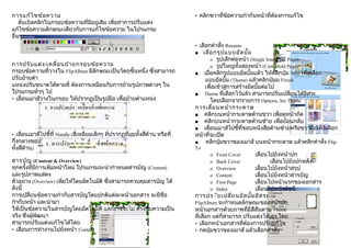 การแก้ไ ขข้อ ความ                                                                 • คลิกขวาที่ข้อความกำากับหน้าที่ต้องการแก้ไข
    ดับเบิลคลิกในกรอบข้อความที่มีอยู่เดิม เพื่อทำาการปรับแต่ง
แก้ไขข้อความลักษณะเดียวกับการแก้ไขข้อความ ในโปรแกรม
อื่นๆ
                                                                                  • เลือกคำาสั่ง Rename
                                                                                  ■ เลือ กรูป แบบอัล บั้ม
                                                                                         o รูปเล็กต่อหน้า (Single Image per Page)
การปรับ แต่ง /เคลื่อ นย้า ยกรอบข้อ ความ                                                  o รูปใหญ่ทั้งสองหน้า (Centerfold Page)
กรอบข้อความที่วางใน FlipAlbum มีลักษณะเป็นวัตถุชิ้นหนึ่ง ซึ่งสามารถ               ■ เมื่อคลิกรูปแบบอัลบั้มแล้ว ให้คลิกปุ่ม Next เพื่อเลือก
ปรับย้ายตำา                                                                            แบบอัลบั้ม (Theme) แล้วคลิกปุ่มม Finish
แหน่งปรับขนาดได้ตามที่ ต้องการเหมือนกับการย้ายรูปภาพต่างๆ ใน                          เพื่อเข้าสู่การสร้างอัลบั้มต่อไป
โปรแกรมทั่วๆ ไป                                                                   ■ Theme ที่เลือกไว้แล้ว สามารถปรับเปลี่ยนได้อิสระ
• เลื่อนเมาส์วางในกรอบ ให้ปรากฏเป็นรูปมือ เพื่อย้ายตำาแหน่ง                              โดยเลือกจากรายการ Options, Set Theme
                                                                                  การเลือ นหน้า กระดาษ
                                                                                          ่
                                                                                  ■ คลิกบนหน้ากระดาษด้านขวา เพื่อดูหน้าถัด
                                                                                  ■ คลิกบนหน้ากระดาษด้านซ้าย เพื่อย้อนกลับ
                                                                                  ■ เลื่อนเมาส์ไปชี้ที่ขอบหนังสือด้านซ้ายหรือขวามือเพื่อเลือก
• เลื่อนเมาส์ไปชี้ที่ Handle (สี่เหลี่ยมเล็กๆ ที่ปรากฏที่มุมทั้งสี่ด้าน หรือที่   หน้าที่จะเปิด
กึ่งกลางขอบ                                                                       ■   คลิกปุ่มขวาของเมาส์ บนหน้ากระดาษ แล้วคลิกคำาสั่ง Flip
ทั้งสี่ด้าน)                                                                      To
                                                                                        o   Front Cover     เลื่อนไปยังหน้าปก
สารบัญ (Content & Overview)                                                             o   Back Cover             เลื่อนไปยังปกหลัง
ทุกครั้งที่มีการเพิ่มหน้าใหม่ โปรแกรมจะนำากำาหนดสารบัญ (Content)                        o   Overview        เลื่อนไปยังหน้าสรุป
และรูปภาพแสดง                                                                           o   Content         เลื่อนไปยังหน้าสารบัญ
ตัวอย่าง (Overview) เพิ่มให้โดยอัตโนมัติ ซึ่งสามารถควบคุมสารบัญ ได้                     o   First Page      เลื่อนไปหน้าแรกของเอกสาร
ดังนี้                                                                                  o   Index           เลื่อนไปหน้าดัชนี
การเปลี่ยนข้อความกำากับสารบัญโดยปกติแต่ละหน้าเอกสาร จะมีชื่อ                      การปร่ับ เปลี่ย นอัล บั้ม อิส ระ
กำากับหน้า และนำามา                                                               FlipAlbum จะกำาหนดลักษณะของหน้าปก,
ใช้เป็นข้อความในสารบัญโดยอัตโนมัติ และอาจจะไม่ ตรงกับความเป็น                     หน้าเอกสารด้วยภาพที่มีสีสันตาม Theme
จริง ซึ่งผู้พัฒนา                                                                 ที่เลือก แต่ก็สามารถ ปรับแต่งได้เอง โดย
สามารถปรับแต่งแก้ไขได้โดย                                                         • เลือกหน้าเอกสารที่ต้องการปรับแก้ไข
• เลื่อนการทำางานไปยังหน้า Content                                                • กดปุ่มขวาของเมาส์ แล้วเลือกคำาสั่ง
 