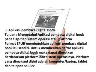 3. Aplikasi pembaca Digital Book
Tujuan : Mengetahui Aplikasi pembaca digital book
pada tiap-tiap sistem operasi atau platform
Format EPUB membutuhkan aplikasi pembaca digital
book itu sendiri. Untuk memberikan daftar aplikasi
pembaca digital book maka dapat diurutkan
berdasarkan platform dan sistem operasinya. Platform
yang dimaksud disini adalah komputer/laptop, tablet
dan telepon seluler

 