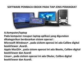 SOFTWARE PEMBACA EBOOK PADA TIAP JENIS PERANGKAT

A.Komputer/laptop
Pada komputer maupun laptop aplikasi yang digunakan
dikategorikan berdasarkan sistem operasi :
Microsoft Windows• , pada sisitem operasi ini ada Calibre digital
bookViewer ,Azardi.
Apple MacOS• , pada sistem operasi ini ada iBooks, Calibre digital
bookViewer dan Azardi
Linux• , pada sisitem operasi ini ada Okular, Calibre digital
bookViewer dan Azardi.

 