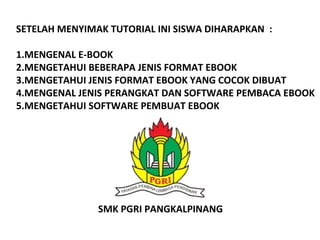SETELAH MENYIMAK TUTORIAL INI SISWA DIHARAPKAN :
1.MENGENAL E-BOOK
2.MENGETAHUI BEBERAPA JENIS FORMAT EBOOK
3.MENGETAHUI JENIS FORMAT EBOOK YANG COCOK DIBUAT
4.MENGENAL JENIS PERANGKAT DAN SOFTWARE PEMBACA EBOOK
5.MENGETAHUI SOFTWARE PEMBUAT EBOOK

SMK PGRI PANGKALPINANG

 